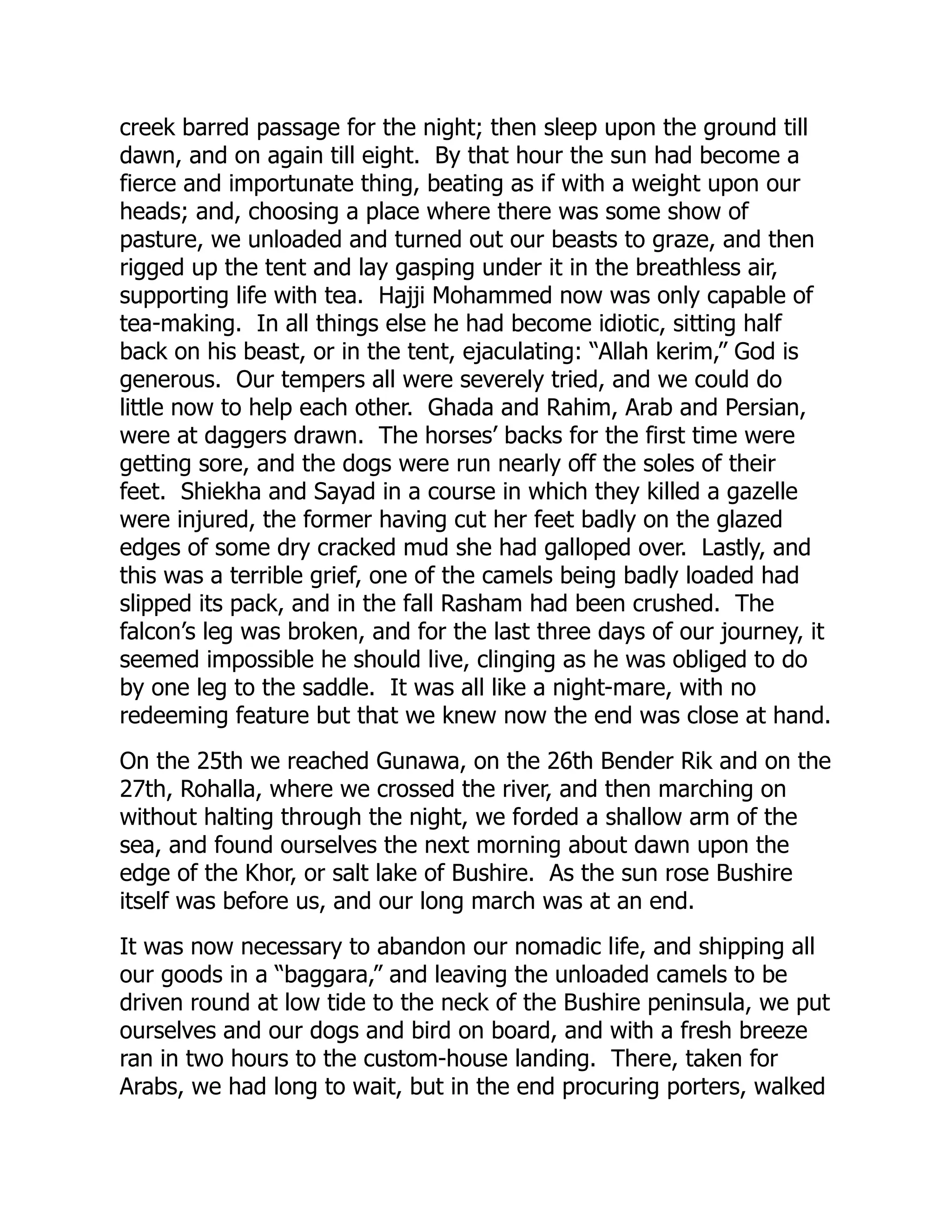 creek barred passage for the night; then sleep upon the ground till
dawn, and on again till eight. By that hour the sun had become a
fierce and importunate thing, beating as if with a weight upon our
heads; and, choosing a place where there was some show of
pasture, we unloaded and turned out our beasts to graze, and then
rigged up the tent and lay gasping under it in the breathless air,
supporting life with tea. Hajji Mohammed now was only capable of
tea-making. In all things else he had become idiotic, sitting half
back on his beast, or in the tent, ejaculating: “Allah kerim,” God is
generous. Our tempers all were severely tried, and we could do
little now to help each other. Ghada and Rahim, Arab and Persian,
were at daggers drawn. The horses’ backs for the first time were
getting sore, and the dogs were run nearly off the soles of their
feet. Shiekha and Sayad in a course in which they killed a gazelle
were injured, the former having cut her feet badly on the glazed
edges of some dry cracked mud she had galloped over. Lastly, and
this was a terrible grief, one of the camels being badly loaded had
slipped its pack, and in the fall Rasham had been crushed. The
falcon’s leg was broken, and for the last three days of our journey, it
seemed impossible he should live, clinging as he was obliged to do
by one leg to the saddle. It was all like a night-mare, with no
redeeming feature but that we knew now the end was close at hand.
On the 25th we reached Gunawa, on the 26th Bender Rik and on the
27th, Rohalla, where we crossed the river, and then marching on
without halting through the night, we forded a shallow arm of the
sea, and found ourselves the next morning about dawn upon the
edge of the Khor, or salt lake of Bushire. As the sun rose Bushire
itself was before us, and our long march was at an end.
It was now necessary to abandon our nomadic life, and shipping all
our goods in a “baggara,” and leaving the unloaded camels to be
driven round at low tide to the neck of the Bushire peninsula, we put
ourselves and our dogs and bird on board, and with a fresh breeze
ran in two hours to the custom-house landing. There, taken for
Arabs, we had long to wait, but in the end procuring porters, walked
 