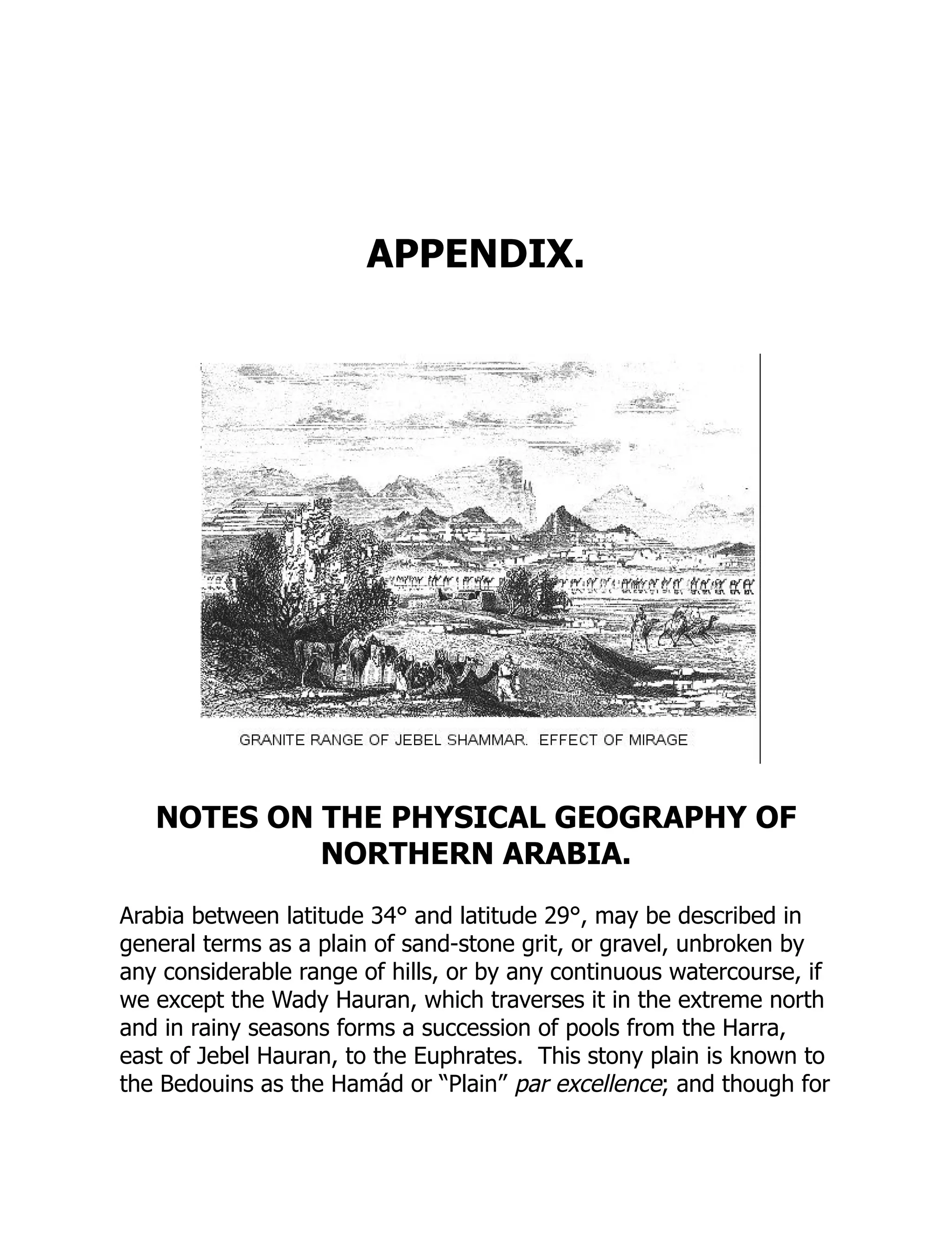 APPENDIX.
NOTES ON THE PHYSICAL GEOGRAPHY OF
NORTHERN ARABIA.
Arabia between latitude 34° and latitude 29°, may be described in
general terms as a plain of sand-stone grit, or gravel, unbroken by
any considerable range of hills, or by any continuous watercourse, if
we except the Wady Hauran, which traverses it in the extreme north
and in rainy seasons forms a succession of pools from the Harra,
east of Jebel Hauran, to the Euphrates. This stony plain is known to
the Bedouins as the Hamád or “Plain” par excellence; and though for
 