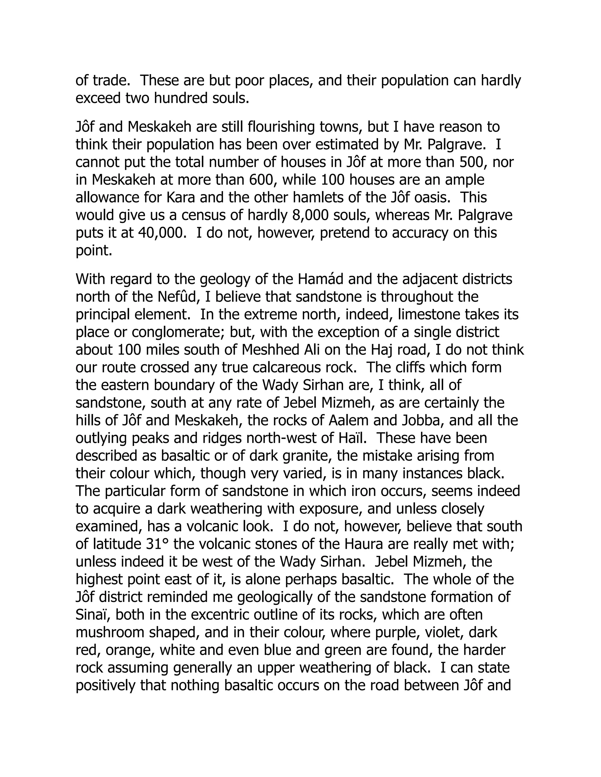 of trade. These are but poor places, and their population can hardly
exceed two hundred souls.
Jôf and Meskakeh are still flourishing towns, but I have reason to
think their population has been over estimated by Mr. Palgrave. I
cannot put the total number of houses in Jôf at more than 500, nor
in Meskakeh at more than 600, while 100 houses are an ample
allowance for Kara and the other hamlets of the Jôf oasis. This
would give us a census of hardly 8,000 souls, whereas Mr. Palgrave
puts it at 40,000. I do not, however, pretend to accuracy on this
point.
With regard to the geology of the Hamád and the adjacent districts
north of the Nefûd, I believe that sandstone is throughout the
principal element. In the extreme north, indeed, limestone takes its
place or conglomerate; but, with the exception of a single district
about 100 miles south of Meshhed Ali on the Haj road, I do not think
our route crossed any true calcareous rock. The cliffs which form
the eastern boundary of the Wady Sirhan are, I think, all of
sandstone, south at any rate of Jebel Mizmeh, as are certainly the
hills of Jôf and Meskakeh, the rocks of Aalem and Jobba, and all the
outlying peaks and ridges north-west of Haïl. These have been
described as basaltic or of dark granite, the mistake arising from
their colour which, though very varied, is in many instances black.
The particular form of sandstone in which iron occurs, seems indeed
to acquire a dark weathering with exposure, and unless closely
examined, has a volcanic look. I do not, however, believe that south
of latitude 31° the volcanic stones of the Haura are really met with;
unless indeed it be west of the Wady Sirhan. Jebel Mizmeh, the
highest point east of it, is alone perhaps basaltic. The whole of the
Jôf district reminded me geologically of the sandstone formation of
Sinaï, both in the excentric outline of its rocks, which are often
mushroom shaped, and in their colour, where purple, violet, dark
red, orange, white and even blue and green are found, the harder
rock assuming generally an upper weathering of black. I can state
positively that nothing basaltic occurs on the road between Jôf and
 