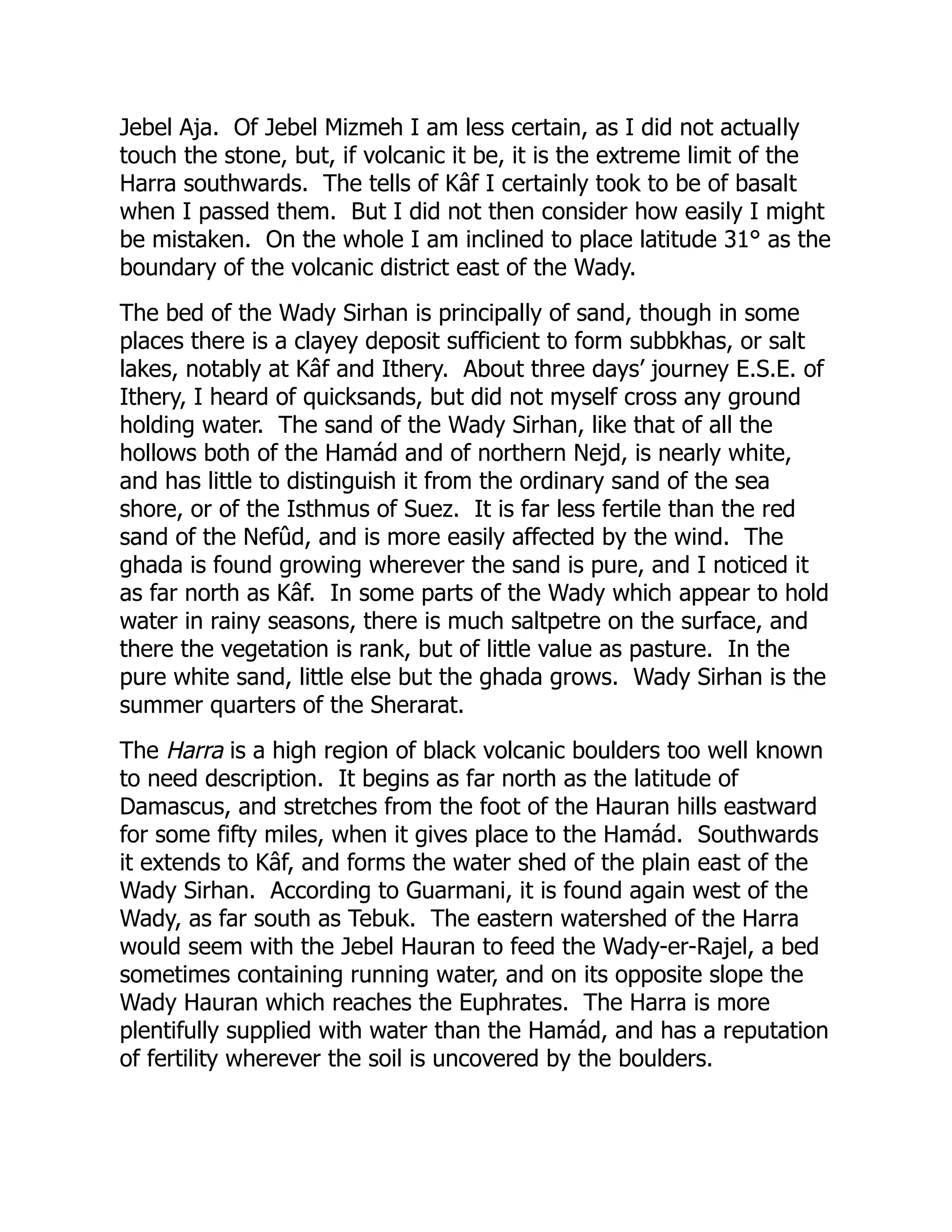 Jebel Aja. Of Jebel Mizmeh I am less certain, as I did not actually
touch the stone, but, if volcanic it be, it is the extreme limit of the
Harra southwards. The tells of Kâf I certainly took to be of basalt
when I passed them. But I did not then consider how easily I might
be mistaken. On the whole I am inclined to place latitude 31° as the
boundary of the volcanic district east of the Wady.
The bed of the Wady Sirhan is principally of sand, though in some
places there is a clayey deposit sufficient to form subbkhas, or salt
lakes, notably at Kâf and Ithery. About three days’ journey E.S.E. of
Ithery, I heard of quicksands, but did not myself cross any ground
holding water. The sand of the Wady Sirhan, like that of all the
hollows both of the Hamád and of northern Nejd, is nearly white,
and has little to distinguish it from the ordinary sand of the sea
shore, or of the Isthmus of Suez. It is far less fertile than the red
sand of the Nefûd, and is more easily affected by the wind. The
ghada is found growing wherever the sand is pure, and I noticed it
as far north as Kâf. In some parts of the Wady which appear to hold
water in rainy seasons, there is much saltpetre on the surface, and
there the vegetation is rank, but of little value as pasture. In the
pure white sand, little else but the ghada grows. Wady Sirhan is the
summer quarters of the Sherarat.
The Harra is a high region of black volcanic boulders too well known
to need description. It begins as far north as the latitude of
Damascus, and stretches from the foot of the Hauran hills eastward
for some fifty miles, when it gives place to the Hamád. Southwards
it extends to Kâf, and forms the water shed of the plain east of the
Wady Sirhan. According to Guarmani, it is found again west of the
Wady, as far south as Tebuk. The eastern watershed of the Harra
would seem with the Jebel Hauran to feed the Wady-er-Rajel, a bed
sometimes containing running water, and on its opposite slope the
Wady Hauran which reaches the Euphrates. The Harra is more
plentifully supplied with water than the Hamád, and has a reputation
of fertility wherever the soil is uncovered by the boulders.
 