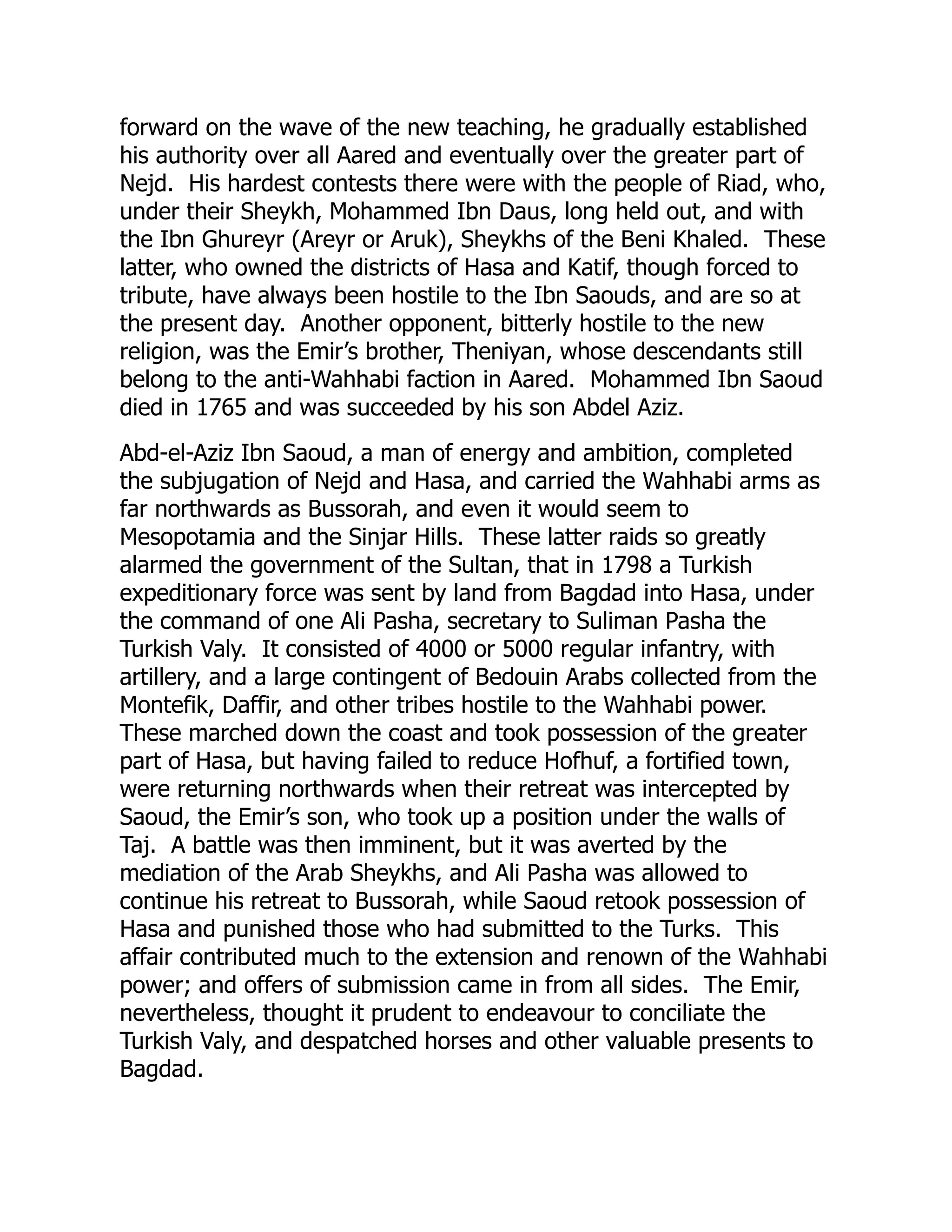 forward on the wave of the new teaching, he gradually established
his authority over all Aared and eventually over the greater part of
Nejd. His hardest contests there were with the people of Riad, who,
under their Sheykh, Mohammed Ibn Daus, long held out, and with
the Ibn Ghureyr (Areyr or Aruk), Sheykhs of the Beni Khaled. These
latter, who owned the districts of Hasa and Katif, though forced to
tribute, have always been hostile to the Ibn Saouds, and are so at
the present day. Another opponent, bitterly hostile to the new
religion, was the Emir’s brother, Theniyan, whose descendants still
belong to the anti-Wahhabi faction in Aared. Mohammed Ibn Saoud
died in 1765 and was succeeded by his son Abdel Aziz.
Abd-el-Aziz Ibn Saoud, a man of energy and ambition, completed
the subjugation of Nejd and Hasa, and carried the Wahhabi arms as
far northwards as Bussorah, and even it would seem to
Mesopotamia and the Sinjar Hills. These latter raids so greatly
alarmed the government of the Sultan, that in 1798 a Turkish
expeditionary force was sent by land from Bagdad into Hasa, under
the command of one Ali Pasha, secretary to Suliman Pasha the
Turkish Valy. It consisted of 4000 or 5000 regular infantry, with
artillery, and a large contingent of Bedouin Arabs collected from the
Montefik, Daffir, and other tribes hostile to the Wahhabi power.
These marched down the coast and took possession of the greater
part of Hasa, but having failed to reduce Hofhuf, a fortified town,
were returning northwards when their retreat was intercepted by
Saoud, the Emir’s son, who took up a position under the walls of
Taj. A battle was then imminent, but it was averted by the
mediation of the Arab Sheykhs, and Ali Pasha was allowed to
continue his retreat to Bussorah, while Saoud retook possession of
Hasa and punished those who had submitted to the Turks. This
affair contributed much to the extension and renown of the Wahhabi
power; and offers of submission came in from all sides. The Emir,
nevertheless, thought it prudent to endeavour to conciliate the
Turkish Valy, and despatched horses and other valuable presents to
Bagdad.
 