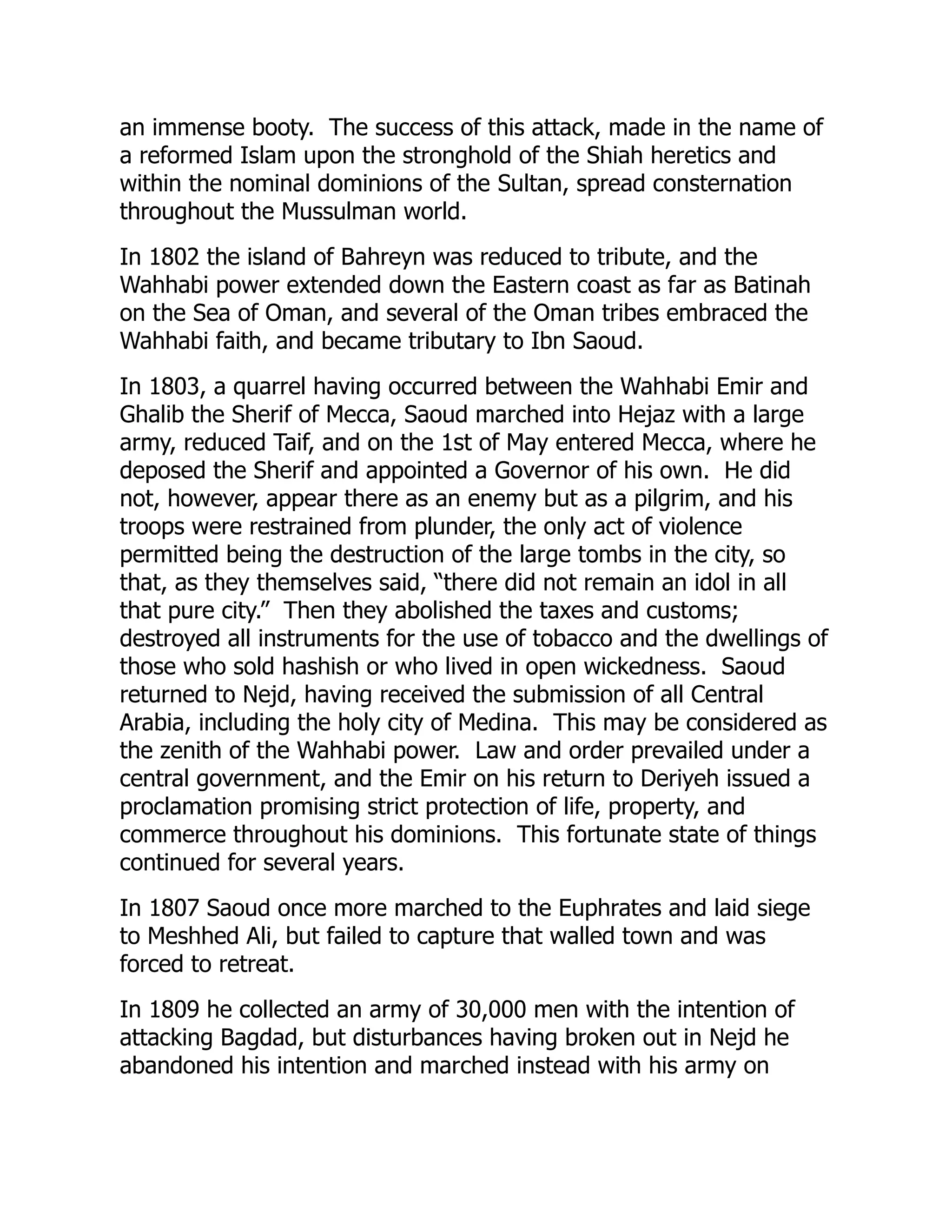 an immense booty. The success of this attack, made in the name of
a reformed Islam upon the stronghold of the Shiah heretics and
within the nominal dominions of the Sultan, spread consternation
throughout the Mussulman world.
In 1802 the island of Bahreyn was reduced to tribute, and the
Wahhabi power extended down the Eastern coast as far as Batinah
on the Sea of Oman, and several of the Oman tribes embraced the
Wahhabi faith, and became tributary to Ibn Saoud.
In 1803, a quarrel having occurred between the Wahhabi Emir and
Ghalib the Sherif of Mecca, Saoud marched into Hejaz with a large
army, reduced Taif, and on the 1st of May entered Mecca, where he
deposed the Sherif and appointed a Governor of his own. He did
not, however, appear there as an enemy but as a pilgrim, and his
troops were restrained from plunder, the only act of violence
permitted being the destruction of the large tombs in the city, so
that, as they themselves said, “there did not remain an idol in all
that pure city.” Then they abolished the taxes and customs;
destroyed all instruments for the use of tobacco and the dwellings of
those who sold hashish or who lived in open wickedness. Saoud
returned to Nejd, having received the submission of all Central
Arabia, including the holy city of Medina. This may be considered as
the zenith of the Wahhabi power. Law and order prevailed under a
central government, and the Emir on his return to Deriyeh issued a
proclamation promising strict protection of life, property, and
commerce throughout his dominions. This fortunate state of things
continued for several years.
In 1807 Saoud once more marched to the Euphrates and laid siege
to Meshhed Ali, but failed to capture that walled town and was
forced to retreat.
In 1809 he collected an army of 30,000 men with the intention of
attacking Bagdad, but disturbances having broken out in Nejd he
abandoned his intention and marched instead with his army on
 