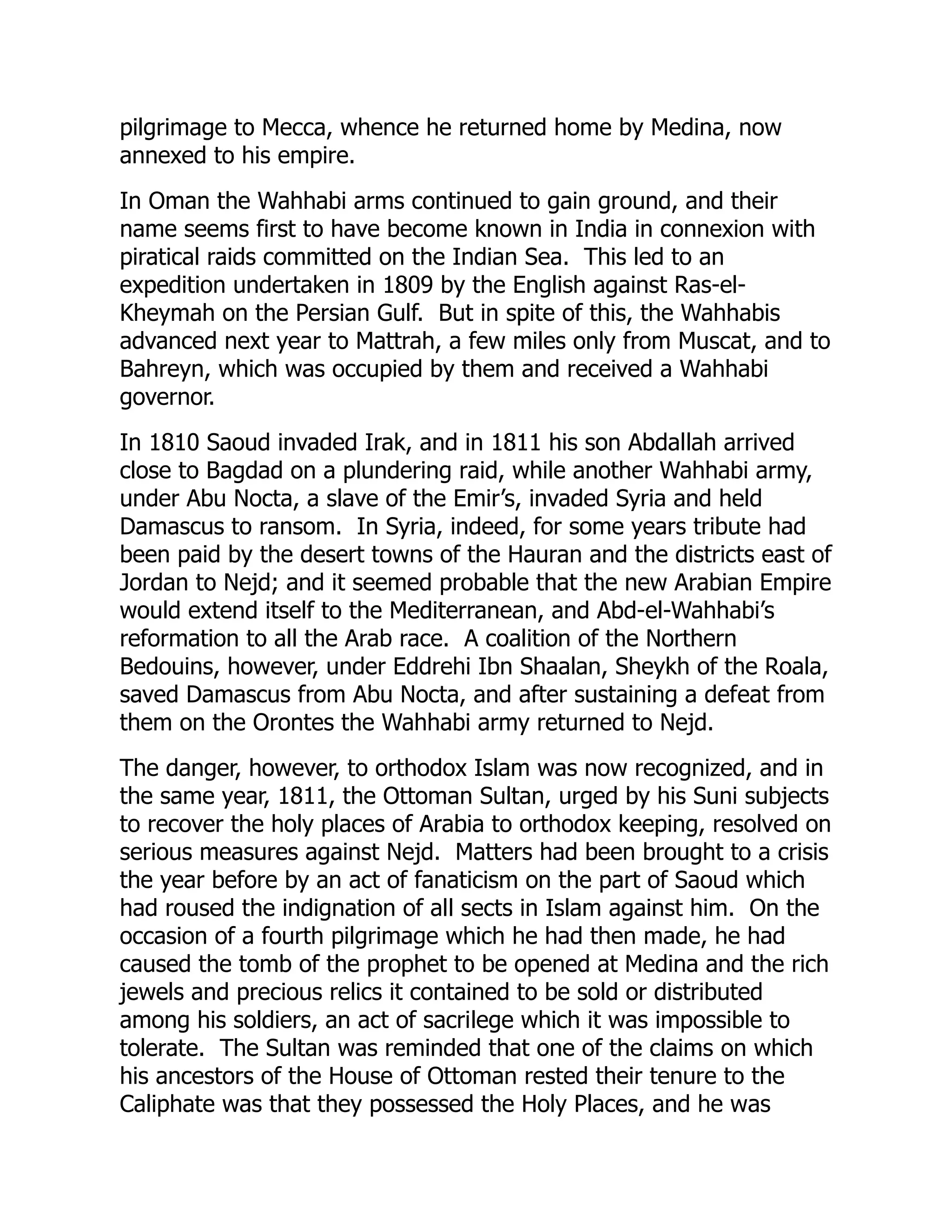 pilgrimage to Mecca, whence he returned home by Medina, now
annexed to his empire.
In Oman the Wahhabi arms continued to gain ground, and their
name seems first to have become known in India in connexion with
piratical raids committed on the Indian Sea. This led to an
expedition undertaken in 1809 by the English against Ras-el-
Kheymah on the Persian Gulf. But in spite of this, the Wahhabis
advanced next year to Mattrah, a few miles only from Muscat, and to
Bahreyn, which was occupied by them and received a Wahhabi
governor.
In 1810 Saoud invaded Irak, and in 1811 his son Abdallah arrived
close to Bagdad on a plundering raid, while another Wahhabi army,
under Abu Nocta, a slave of the Emir’s, invaded Syria and held
Damascus to ransom. In Syria, indeed, for some years tribute had
been paid by the desert towns of the Hauran and the districts east of
Jordan to Nejd; and it seemed probable that the new Arabian Empire
would extend itself to the Mediterranean, and Abd-el-Wahhabi’s
reformation to all the Arab race. A coalition of the Northern
Bedouins, however, under Eddrehi Ibn Shaalan, Sheykh of the Roala,
saved Damascus from Abu Nocta, and after sustaining a defeat from
them on the Orontes the Wahhabi army returned to Nejd.
The danger, however, to orthodox Islam was now recognized, and in
the same year, 1811, the Ottoman Sultan, urged by his Suni subjects
to recover the holy places of Arabia to orthodox keeping, resolved on
serious measures against Nejd. Matters had been brought to a crisis
the year before by an act of fanaticism on the part of Saoud which
had roused the indignation of all sects in Islam against him. On the
occasion of a fourth pilgrimage which he had then made, he had
caused the tomb of the prophet to be opened at Medina and the rich
jewels and precious relics it contained to be sold or distributed
among his soldiers, an act of sacrilege which it was impossible to
tolerate. The Sultan was reminded that one of the claims on which
his ancestors of the House of Ottoman rested their tenure to the
Caliphate was that they possessed the Holy Places, and he was
 