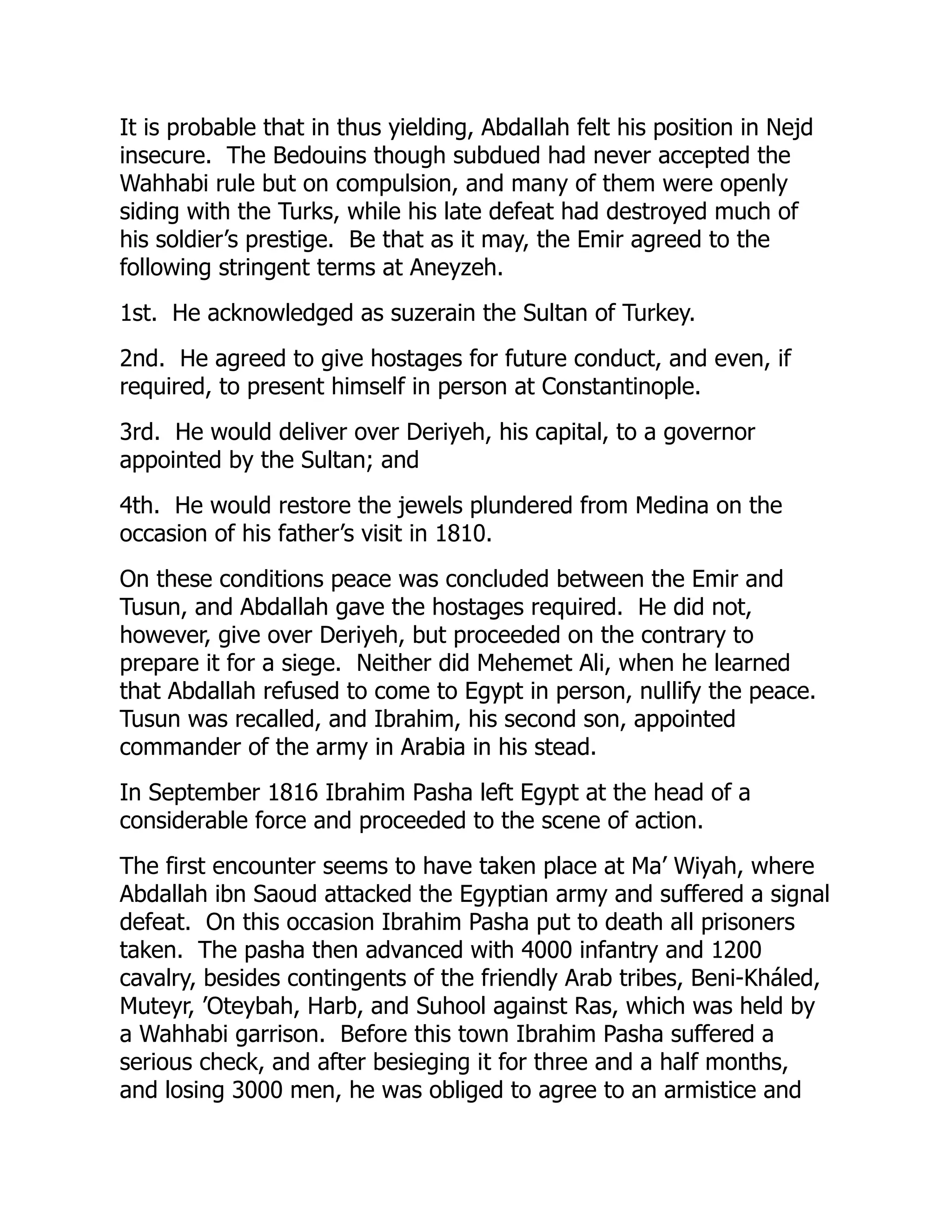 It is probable that in thus yielding, Abdallah felt his position in Nejd
insecure. The Bedouins though subdued had never accepted the
Wahhabi rule but on compulsion, and many of them were openly
siding with the Turks, while his late defeat had destroyed much of
his soldier’s prestige. Be that as it may, the Emir agreed to the
following stringent terms at Aneyzeh.
1st. He acknowledged as suzerain the Sultan of Turkey.
2nd. He agreed to give hostages for future conduct, and even, if
required, to present himself in person at Constantinople.
3rd. He would deliver over Deriyeh, his capital, to a governor
appointed by the Sultan; and
4th. He would restore the jewels plundered from Medina on the
occasion of his father’s visit in 1810.
On these conditions peace was concluded between the Emir and
Tusun, and Abdallah gave the hostages required. He did not,
however, give over Deriyeh, but proceeded on the contrary to
prepare it for a siege. Neither did Mehemet Ali, when he learned
that Abdallah refused to come to Egypt in person, nullify the peace.
Tusun was recalled, and Ibrahim, his second son, appointed
commander of the army in Arabia in his stead.
In September 1816 Ibrahim Pasha left Egypt at the head of a
considerable force and proceeded to the scene of action.
The first encounter seems to have taken place at Ma’ Wiyah, where
Abdallah ibn Saoud attacked the Egyptian army and suffered a signal
defeat. On this occasion Ibrahim Pasha put to death all prisoners
taken. The pasha then advanced with 4000 infantry and 1200
cavalry, besides contingents of the friendly Arab tribes, Beni-Kháled,
Muteyr, ’Oteybah, Harb, and Suhool against Ras, which was held by
a Wahhabi garrison. Before this town Ibrahim Pasha suffered a
serious check, and after besieging it for three and a half months,
and losing 3000 men, he was obliged to agree to an armistice and
 