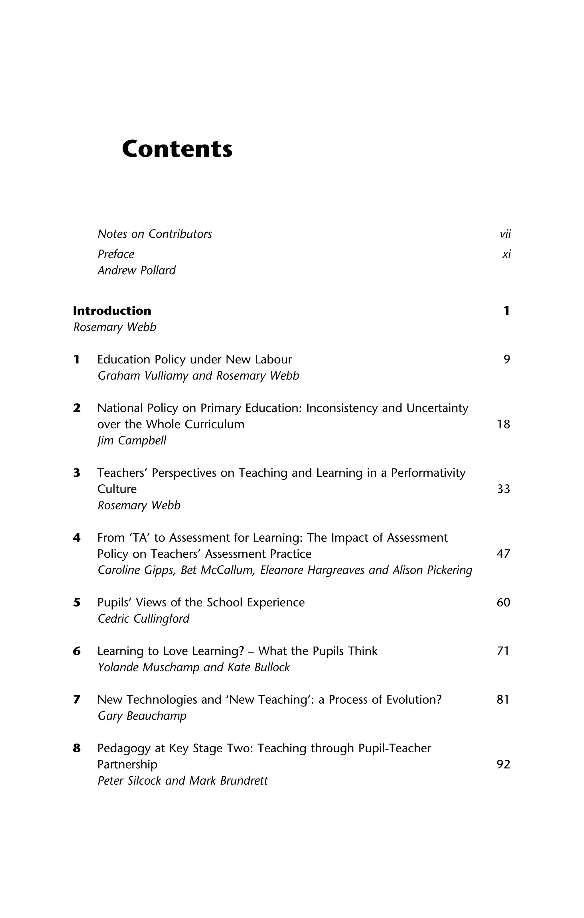 Contents
Notes on Contributors vii
Preface xi
Andrew Pollard
Introduction 1
Rosemary Webb
1 Education Policy under New Labour 9
Graham Vulliamy and Rosemary Webb
2 National Policy on Primary Education: Inconsistency and Uncertainty
over the Whole Curriculum 18
Jim Campbell
3 Teachers’ Perspectives on Teaching and Learning in a Performativity
Culture 33
Rosemary Webb
4 From ‘TA’ to Assessment for Learning: The Impact of Assessment
Policy on Teachers’ Assessment Practice 47
Caroline Gipps, Bet McCallum, Eleanore Hargreaves and Alison Pickering
5 Pupils’ Views of the School Experience 60
Cedric Cullingford
6 Learning to Love Learning? – What the Pupils Think 71
Yolande Muschamp and Kate Bullock
7 New Technologies and ‘New Teaching’: a Process of Evolution? 81
Gary Beauchamp
8 Pedagogy at Key Stage Two: Teaching through Pupil-Teacher
Partnership 92
Peter Silcock and Mark Brundrett
 