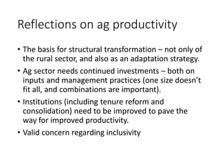 Reflections on ag productivity
• The basis for structural transformation – not only of
the rural sector, and also as an adaptation strategy.
• Ag sector needs continued investments – both on
inputs and management practices (one size doesn’t
fit all, and combinations are important).
• Institutions (including tenure reform and
consolidation) need to be improved to pave the
way for improved productivity.
• Valid concern regarding inclusivity
 
