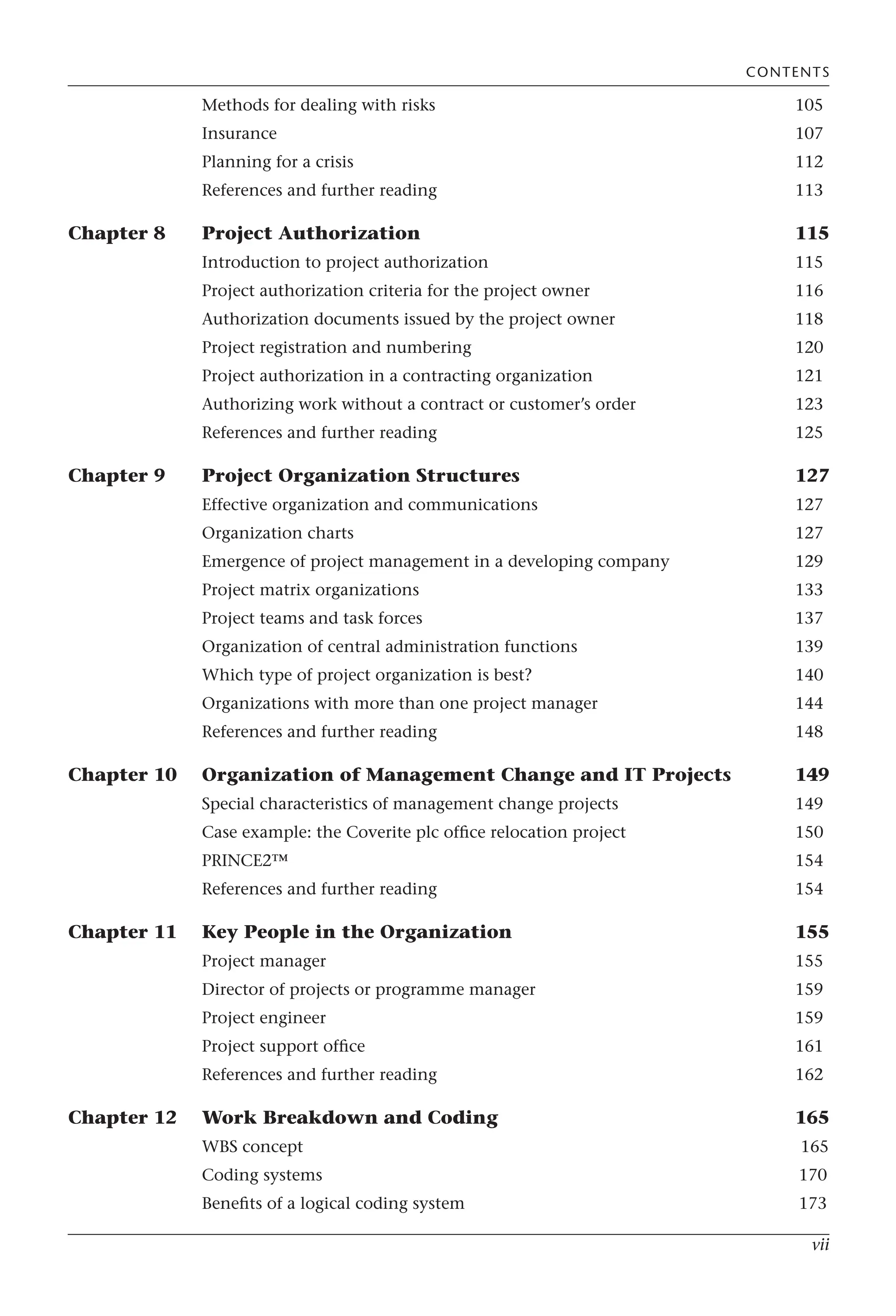 vii
Methods for dealing with risks 105
Insurance 107
Planning for a crisis 112
References and further reading 113
Chapter 8 Project Authorization 115
Introduction to project authorization 115
Project authorization criteria for the project owner 116
Authorization documents issued by the project owner 118
Project registration and numbering 120
Project authorization in a contracting organization 121
Authorizing work without a contract or customer’s order 123
References and further reading 125
Chapter 9 Project Organization Structures 127
Effective organization and communications 127
Organization charts 127
Emergence of project management in a developing company 129
Project matrix organizations 133
Project teams and task forces 137
Organization of central administration functions 139
Which type of project organization is best? 140
Organizations with more than one project manager 144
References and further reading 148
Chapter 10 Organization of Management Change and IT Projects 149
Special characteristics of management change projects 149
Case example: the Coverite plc office relocation project 150
PRINCE2™ 154
References and further reading 154
Chapter 11 Key People in the Organization 155
Project manager 155
Director of projects or programme manager 159
Project engineer 159
Project support office 161
References and further reading 162
Chapter 12 Work Breakdown and Coding 165
WBS concept 165
Coding systems 170
Benefits of a logical coding system 173
CONTENTS
 