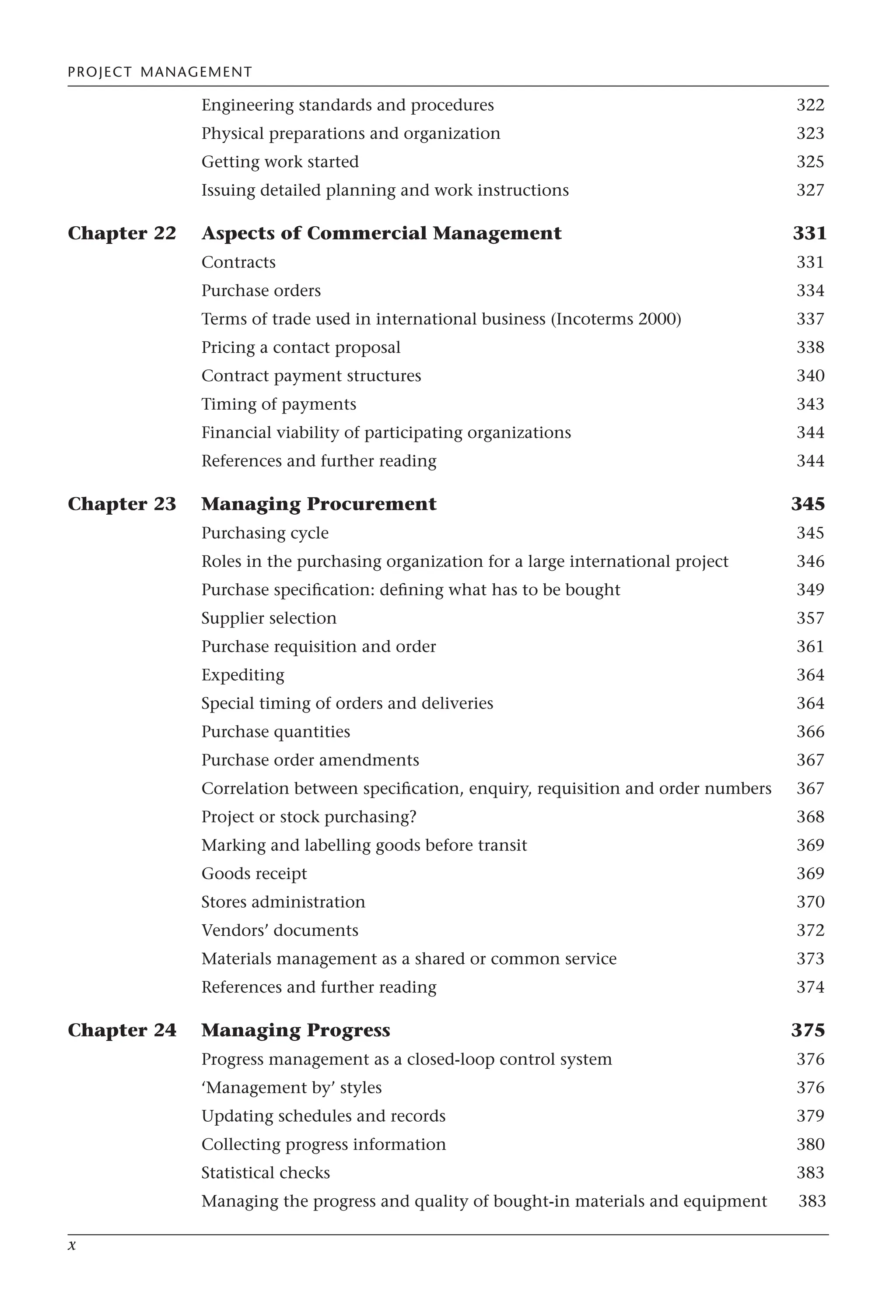 PROJECT MANAGEMENT
x
Engineering standards and procedures 322
Physical preparations and organization 323
Getting work started 325
Issuing detailed planning and work instructions 327
Chapter 22 Aspects of Commercial Management 331
Contracts 331
Purchase orders 334
Terms of trade used in international business (Incoterms 2000) 337
Pricing a contact proposal 338
Contract payment structures 340
Timing of payments 343
Financial viability of participating organizations 344
References and further reading 344
Chapter 23 Managing Procurement 345
Purchasing cycle 345
Roles in the purchasing organization for a large international project 346
Purchase specification: defining what has to be bought 349
Supplier selection 357
Purchase requisition and order 361
Expediting 364
Special timing of orders and deliveries 364
Purchase quantities 366
Purchase order amendments 367
Correlation between specification, enquiry, requisition and order numbers 367
Project or stock purchasing? 368
Marking and labelling goods before transit 369
Goods receipt 369
Stores administration 370
Vendors’ documents 372
Materials management as a shared or common service 373
References and further reading 374
Chapter 24 Managing Progress 375
Progress management as a closed-loop control system 376
‘Management by’ styles 376
Updating schedules and records 379
Collecting progress information 380
Statistical checks 383
Managing the progress and quality of bought-in materials and equipment 383
 