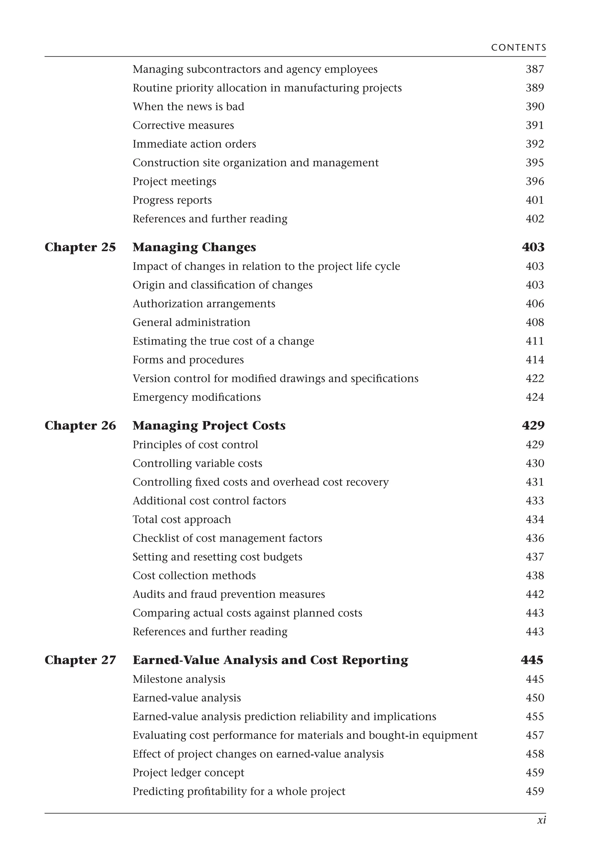 xi
Managing subcontractors and agency employees 387
Routine priority allocation in manufacturing projects 389
When the news is bad 390
Corrective measures 391
Immediate action orders 392
Construction site organization and management 395
Project meetings 396
Progress reports 401
References and further reading 402
Chapter 25 Managing Changes 403
Impact of changes in relation to the project life cycle 403
Origin and classification of changes 403
Authorization arrangements 406
General administration 408
Estimating the true cost of a change 411
Forms and procedures 414
Version control for modified drawings and specifications 422
Emergency modifications 424
Chapter 26 Managing Project Costs 429
Principles of cost control 429
Controlling variable costs 430
Controlling fixed costs and overhead cost recovery 431
Additional cost control factors 433
Total cost approach 434
Checklist of cost management factors 436
Setting and resetting cost budgets 437
Cost collection methods 438
Audits and fraud prevention measures 442
Comparing actual costs against planned costs 443
References and further reading 443
Chapter 27 Earned-Value Analysis and Cost Reporting 445
Milestone analysis 445
Earned-value analysis 450
Earned-value analysis prediction reliability and implications 455
Evaluating cost performance for materials and bought-in equipment 457
Effect of project changes on earned-value analysis 458
Project ledger concept 459
Predicting profitability for a whole project 459
CONTENTS
 