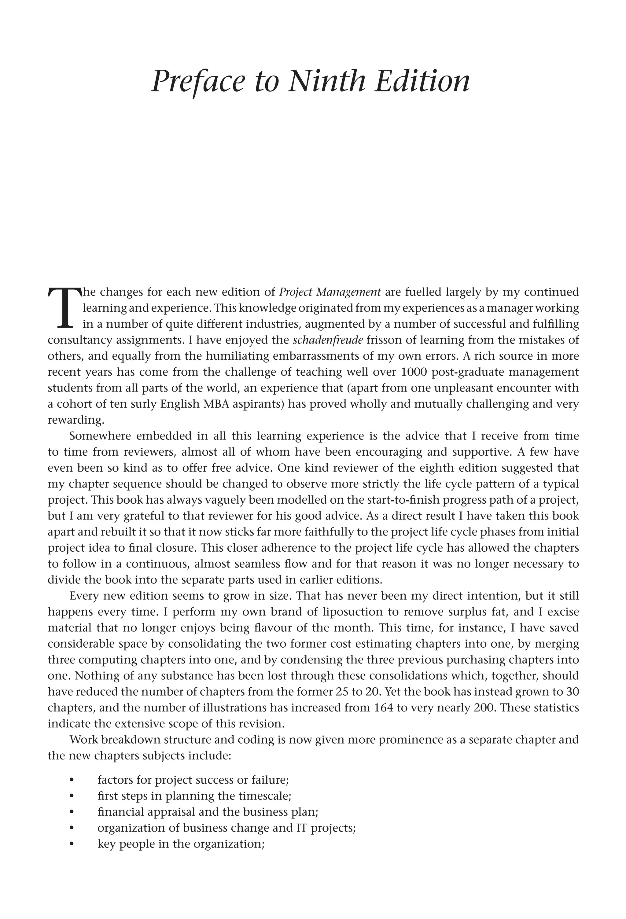 Preface to Ninth Edition
T
he changes for each new edition of Project Management are fuelled largely by my continued
learning and experience. This knowledge originated from my experiences as a manager working
in a number of quite different industries, augmented by a number of successful and fulfilling
consultancy assignments. I have enjoyed the schadenfreude frisson of learning from the mistakes of
others, and equally from the humiliating embarrassments of my own errors. A rich source in more
recent years has come from the challenge of teaching well over 1000 post-graduate management
students from all parts of the world, an experience that (apart from one unpleasant encounter with
a cohort of ten surly English MBA aspirants) has proved wholly and mutually challenging and very
rewarding.
Somewhere embedded in all this learning experience is the advice that I receive from time
to time from reviewers, almost all of whom have been encouraging and supportive. A few have
even been so kind as to offer free advice. One kind reviewer of the eighth edition suggested that
my chapter sequence should be changed to observe more strictly the life cycle pattern of a typical
project. This book has always vaguely been modelled on the start-to-finish progress path of a project,
but I am very grateful to that reviewer for his good advice. As a direct result I have taken this book
apart and rebuilt it so that it now sticks far more faithfully to the project life cycle phases from initial
project idea to final closure. This closer adherence to the project life cycle has allowed the chapters
to follow in a continuous, almost seamless flow and for that reason it was no longer necessary to
divide the book into the separate parts used in earlier editions.
Every new edition seems to grow in size. That has never been my direct intention, but it still
happens every time. I perform my own brand of liposuction to remove surplus fat, and I excise
material that no longer enjoys being flavour of the month. This time, for instance, I have saved
considerable space by consolidating the two former cost estimating chapters into one, by merging
three computing chapters into one, and by condensing the three previous purchasing chapters into
one. Nothing of any substance has been lost through these consolidations which, together, should
have reduced the number of chapters from the former 25 to 20. Yet the book has instead grown to 30
chapters, and the number of illustrations has increased from 164 to very nearly 200. These statistics
indicate the extensive scope of this revision.
Work breakdown structure and coding is now given more prominence as a separate chapter and
the new chapters subjects include:
factors for project success or failure;
first steps in planning the timescale;
financial appraisal and the business plan;
organization of business change and IT projects;
key people in the organization;
•
•
•
•
•
 