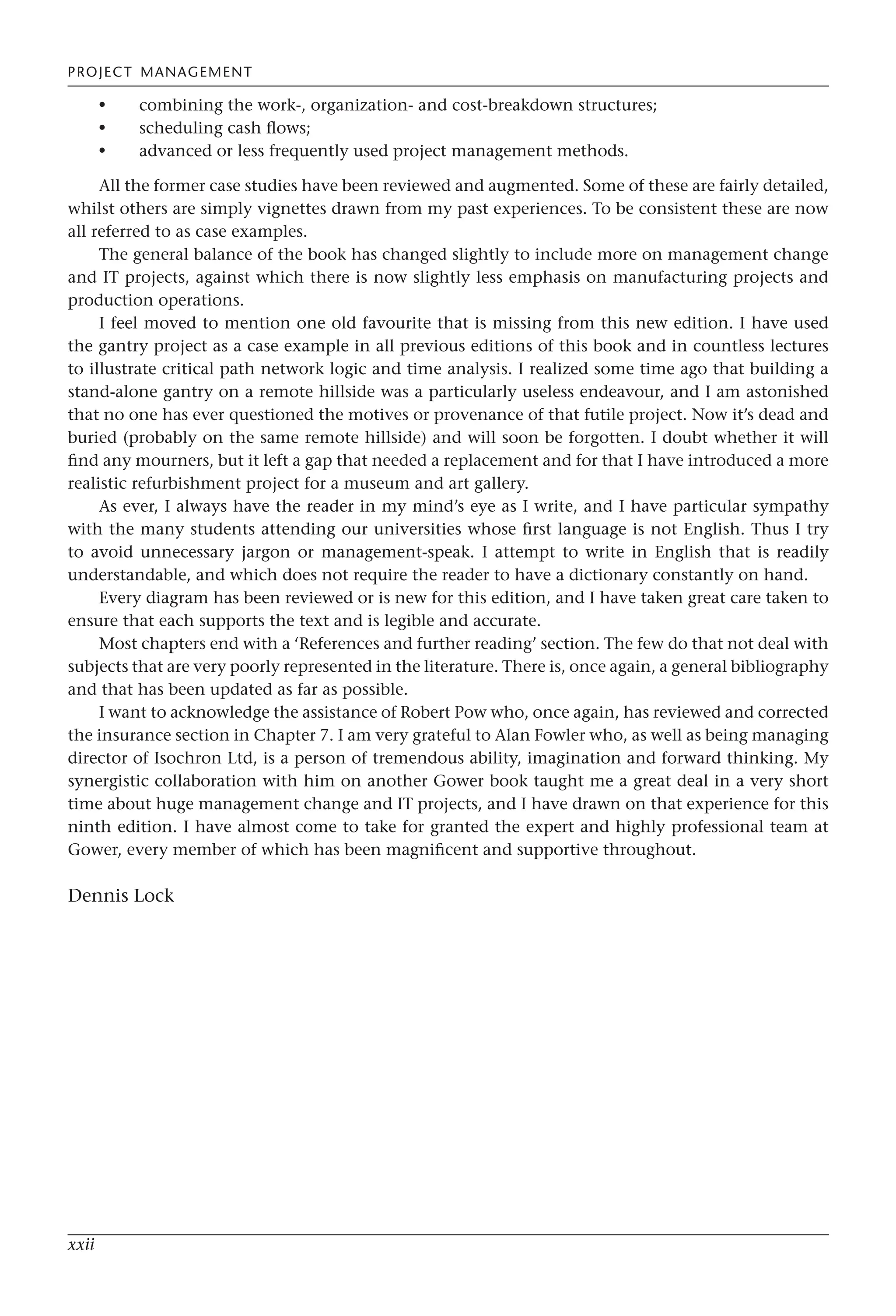 PROJECT MANAGEMENT
xxii
combining the work-, organization- and cost-breakdown structures;
scheduling cash flows;
advanced or less frequently used project management methods.
All the former case studies have been reviewed and augmented. Some of these are fairly detailed,
whilst others are simply vignettes drawn from my past experiences. To be consistent these are now
all referred to as case examples.
The general balance of the book has changed slightly to include more on management change
and IT projects, against which there is now slightly less emphasis on manufacturing projects and
production operations.
I feel moved to mention one old favourite that is missing from this new edition. I have used
the gantry project as a case example in all previous editions of this book and in countless lectures
to illustrate critical path network logic and time analysis. I realized some time ago that building a
stand-alone gantry on a remote hillside was a particularly useless endeavour, and I am astonished
that no one has ever questioned the motives or provenance of that futile project. Now it’s dead and
buried (probably on the same remote hillside) and will soon be forgotten. I doubt whether it will
find any mourners, but it left a gap that needed a replacement and for that I have introduced a more
realistic refurbishment project for a museum and art gallery.
As ever, I always have the reader in my mind’s eye as I write, and I have particular sympathy
with the many students attending our universities whose first language is not English. Thus I try
to avoid unnecessary jargon or management-speak. I attempt to write in English that is readily
understandable, and which does not require the reader to have a dictionary constantly on hand.
Every diagram has been reviewed or is new for this edition, and I have taken great care taken to
ensure that each supports the text and is legible and accurate.
Most chapters end with a ‘References and further reading’ section. The few do that not deal with
subjects that are very poorly represented in the literature. There is, once again, a general bibliography
and that has been updated as far as possible.
I want to acknowledge the assistance of Robert Pow who, once again, has reviewed and corrected
the insurance section in Chapter 7. I am very grateful to Alan Fowler who, as well as being managing
director of Isochron Ltd, is a person of tremendous ability, imagination and forward thinking. My
synergistic collaboration with him on another Gower book taught me a great deal in a very short
time about huge management change and IT projects, and I have drawn on that experience for this
ninth edition. I have almost come to take for granted the expert and highly professional team at
Gower, every member of which has been magnificent and supportive throughout.
Dennis Lock
•
•
•
 