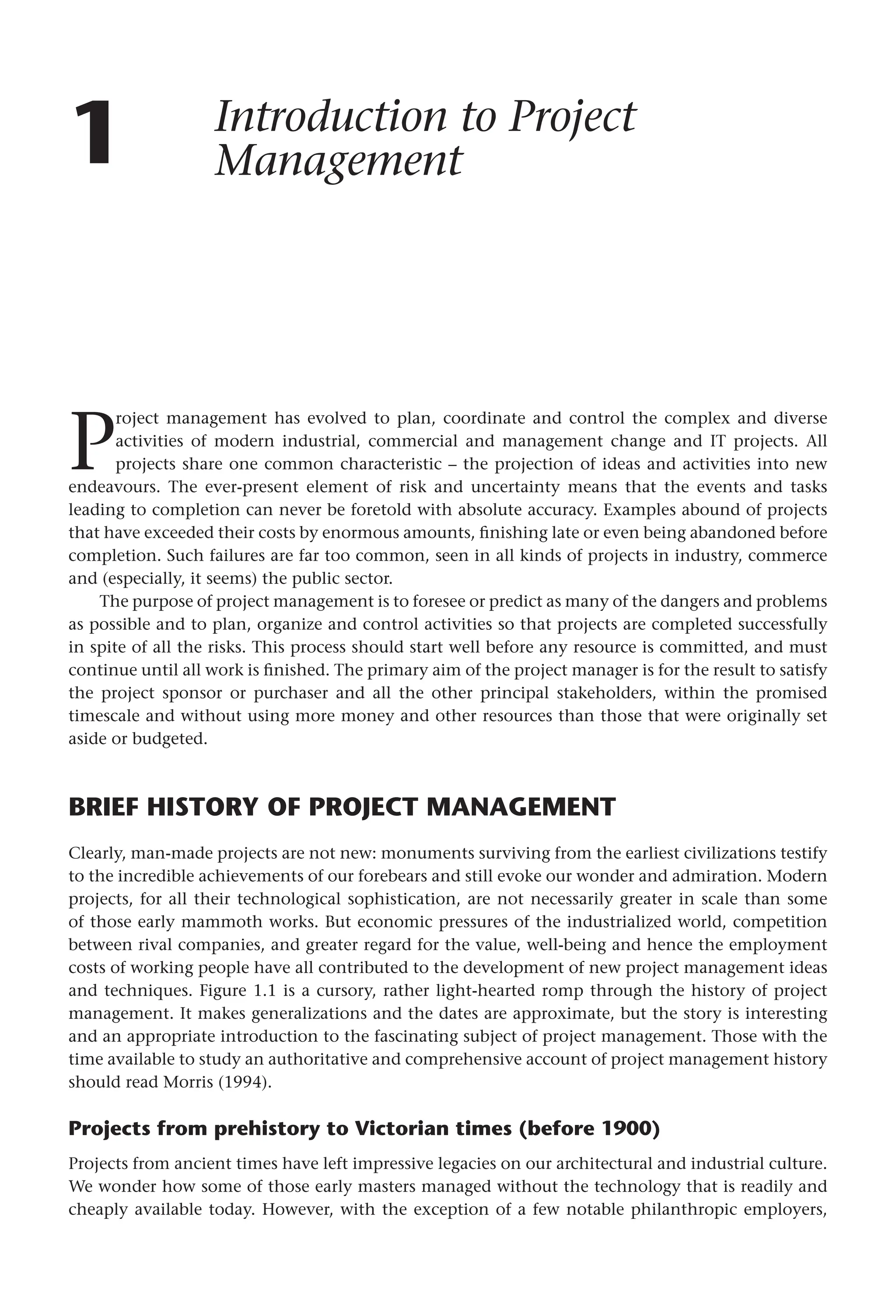 1 Introduction to Project
Management
P
roject management has evolved to plan, coordinate and control the complex and diverse
activities of modern industrial, commercial and management change and IT projects. All
projects share one common characteristic – the projection of ideas and activities into new
endeavours. The ever-present element of risk and uncertainty means that the events and tasks
leading to completion can never be foretold with absolute accuracy. Examples abound of projects
that have exceeded their costs by enormous amounts, finishing late or even being abandoned before
completion. Such failures are far too common, seen in all kinds of projects in industry, commerce
and (especially, it seems) the public sector.
The purpose of project management is to foresee or predict as many of the dangers and problems
as possible and to plan, organize and control activities so that projects are completed successfully
in spite of all the risks. This process should start well before any resource is committed, and must
continue until all work is finished. The primary aim of the project manager is for the result to satisfy
the project sponsor or purchaser and all the other principal stakeholders, within the promised
timescale and without using more money and other resources than those that were originally set
aside or budgeted.
BRIEF HISTORY OF PROJECT MANAGEMENT
Clearly, man-made projects are not new: monuments surviving from the earliest civilizations testify
to the incredible achievements of our forebears and still evoke our wonder and admiration. Modern
projects, for all their technological sophistication, are not necessarily greater in scale than some
of those early mammoth works. But economic pressures of the industrialized world, competition
between rival companies, and greater regard for the value, well-being and hence the employment
costs of working people have all contributed to the development of new project management ideas
and techniques. Figure 1.1 is a cursory, rather light-hearted romp through the history of project
management. It makes generalizations and the dates are approximate, but the story is interesting
and an appropriate introduction to the fascinating subject of project management. Those with the
time available to study an authoritative and comprehensive account of project management history
should read Morris (1994).
Projects from prehistory to Victorian times (before 1900)
Projects from ancient times have left impressive legacies on our architectural and industrial culture.
We wonder how some of those early masters managed without the technology that is readily and
cheaply available today. However, with the exception of a few notable philanthropic employers,
 