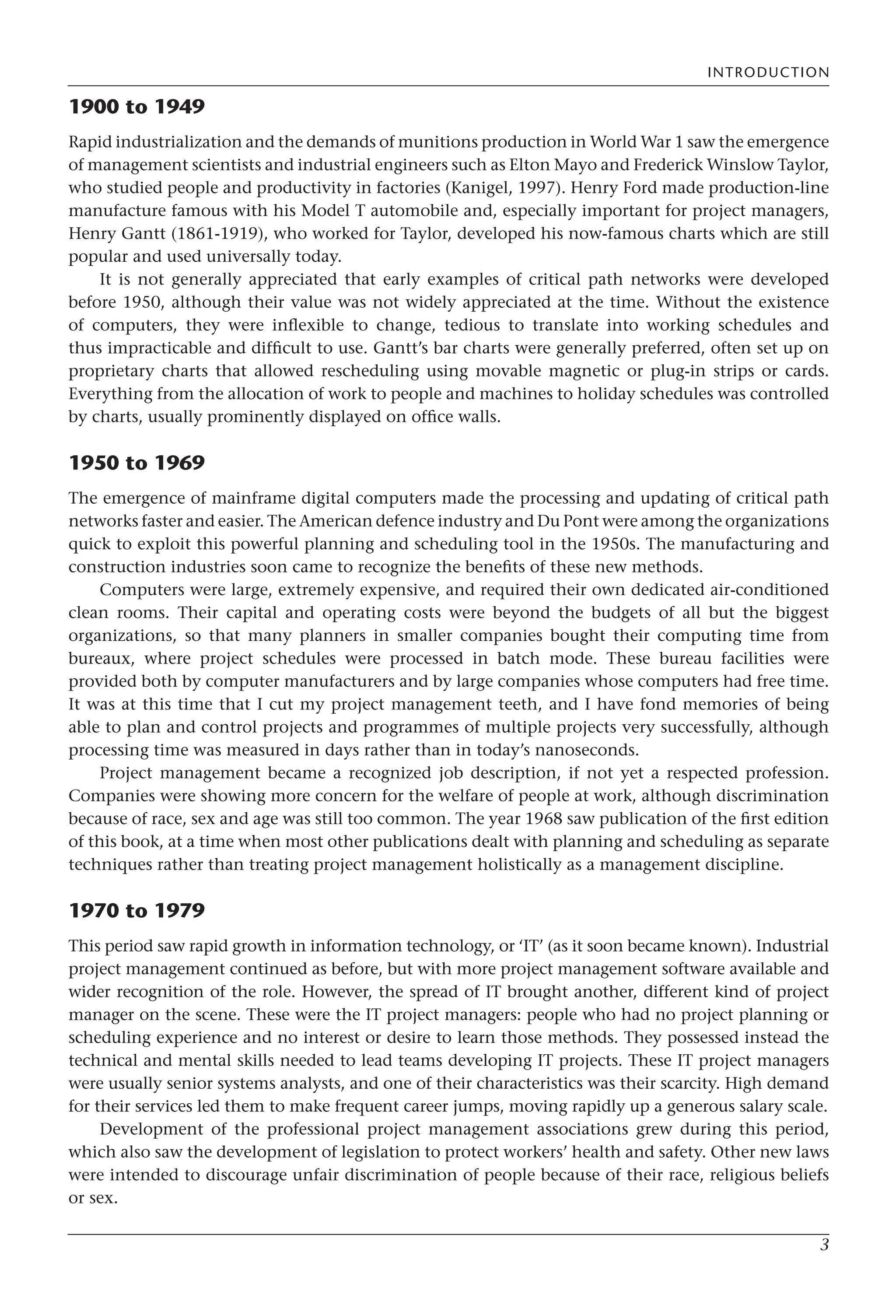 INTRODUCTION
3
1900 to 1949
Rapid industrialization and the demands of munitions production in World War 1 saw the emergence
of management scientists and industrial engineers such as Elton Mayo and Frederick Winslow Taylor,
who studied people and productivity in factories (Kanigel, 1997). Henry Ford made production-line
manufacture famous with his Model T automobile and, especially important for project managers,
Henry Gantt (1861-1919), who worked for Taylor, developed his now-famous charts which are still
popular and used universally today.
It is not generally appreciated that early examples of critical path networks were developed
before 1950, although their value was not widely appreciated at the time. Without the existence
of computers, they were inflexible to change, tedious to translate into working schedules and
thus impracticable and difficult to use. Gantt’s bar charts were generally preferred, often set up on
proprietary charts that allowed rescheduling using movable magnetic or plug-in strips or cards.
Everything from the allocation of work to people and machines to holiday schedules was controlled
by charts, usually prominently displayed on office walls.
1950 to 1969
The emergence of mainframe digital computers made the processing and updating of critical path
networks faster and easier. The American defence industry and Du Pont were among the organizations
quick to exploit this powerful planning and scheduling tool in the 1950s. The manufacturing and
construction industries soon came to recognize the benefits of these new methods.
Computers were large, extremely expensive, and required their own dedicated air-conditioned
clean rooms. Their capital and operating costs were beyond the budgets of all but the biggest
organizations, so that many planners in smaller companies bought their computing time from
bureaux, where project schedules were processed in batch mode. These bureau facilities were
provided both by computer manufacturers and by large companies whose computers had free time.
It was at this time that I cut my project management teeth, and I have fond memories of being
able to plan and control projects and programmes of multiple projects very successfully, although
processing time was measured in days rather than in today’s nanoseconds.
Project management became a recognized job description, if not yet a respected profession.
Companies were showing more concern for the welfare of people at work, although discrimination
because of race, sex and age was still too common. The year 1968 saw publication of the first edition
of this book, at a time when most other publications dealt with planning and scheduling as separate
techniques rather than treating project management holistically as a management discipline.
1970 to 1979
This period saw rapid growth in information technology, or ‘IT’ (as it soon became known). Industrial
project management continued as before, but with more project management software available and
wider recognition of the role. However, the spread of IT brought another, different kind of project
manager on the scene. These were the IT project managers: people who had no project planning or
scheduling experience and no interest or desire to learn those methods. They possessed instead the
technical and mental skills needed to lead teams developing IT projects. These IT project managers
were usually senior systems analysts, and one of their characteristics was their scarcity. High demand
for their services led them to make frequent career jumps, moving rapidly up a generous salary scale.
Development of the professional project management associations grew during this period,
which also saw the development of legislation to protect workers’ health and safety. Other new laws
were intended to discourage unfair discrimination of people because of their race, religious beliefs
or sex.
 