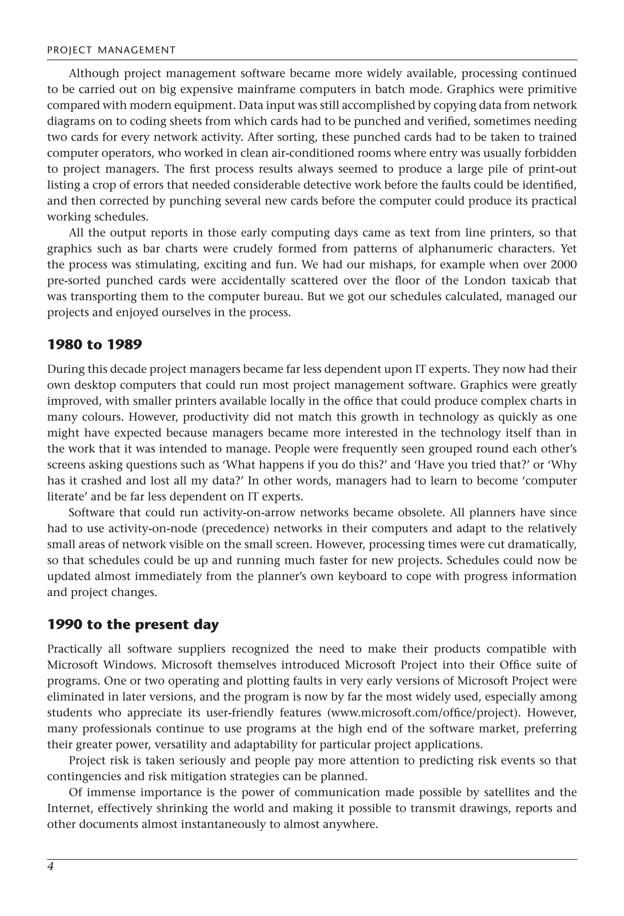 PROJECT MANAGEMENT
4
Although project management software became more widely available, processing continued
to be carried out on big expensive mainframe computers in batch mode. Graphics were primitive
compared with modern equipment. Data input was still accomplished by copying data from network
diagrams on to coding sheets from which cards had to be punched and verified, sometimes needing
two cards for every network activity. After sorting, these punched cards had to be taken to trained
computer operators, who worked in clean air-conditioned rooms where entry was usually forbidden
to project managers. The first process results always seemed to produce a large pile of print-out
listing a crop of errors that needed considerable detective work before the faults could be identified,
and then corrected by punching several new cards before the computer could produce its practical
working schedules.
All the output reports in those early computing days came as text from line printers, so that
graphics such as bar charts were crudely formed from patterns of alphanumeric characters. Yet
the process was stimulating, exciting and fun. We had our mishaps, for example when over 2000
pre-sorted punched cards were accidentally scattered over the floor of the London taxicab that
was transporting them to the computer bureau. But we got our schedules calculated, managed our
projects and enjoyed ourselves in the process.
1980 to 1989
During this decade project managers became far less dependent upon IT experts. They now had their
own desktop computers that could run most project management software. Graphics were greatly
improved, with smaller printers available locally in the office that could produce complex charts in
many colours. However, productivity did not match this growth in technology as quickly as one
might have expected because managers became more interested in the technology itself than in
the work that it was intended to manage. People were frequently seen grouped round each other’s
screens asking questions such as ‘What happens if you do this?’ and ‘Have you tried that?’ or ‘Why
has it crashed and lost all my data?’ In other words, managers had to learn to become ‘computer
literate’ and be far less dependent on IT experts.
Software that could run activity-on-arrow networks became obsolete. All planners have since
had to use activity-on-node (precedence) networks in their computers and adapt to the relatively
small areas of network visible on the small screen. However, processing times were cut dramatically,
so that schedules could be up and running much faster for new projects. Schedules could now be
updated almost immediately from the planner’s own keyboard to cope with progress information
and project changes.
1990 to the present day
Practically all software suppliers recognized the need to make their products compatible with
Microsoft Windows. Microsoft themselves introduced Microsoft Project into their Office suite of
programs. One or two operating and plotting faults in very early versions of Microsoft Project were
eliminated in later versions, and the program is now by far the most widely used, especially among
students who appreciate its user-friendly features (www.microsoft.com/office/project). However,
many professionals continue to use programs at the high end of the software market, preferring
their greater power, versatility and adaptability for particular project applications.
Project risk is taken seriously and people pay more attention to predicting risk events so that
contingencies and risk mitigation strategies can be planned.
Of immense importance is the power of communication made possible by satellites and the
Internet, effectively shrinking the world and making it possible to transmit drawings, reports and
other documents almost instantaneously to almost anywhere.
 