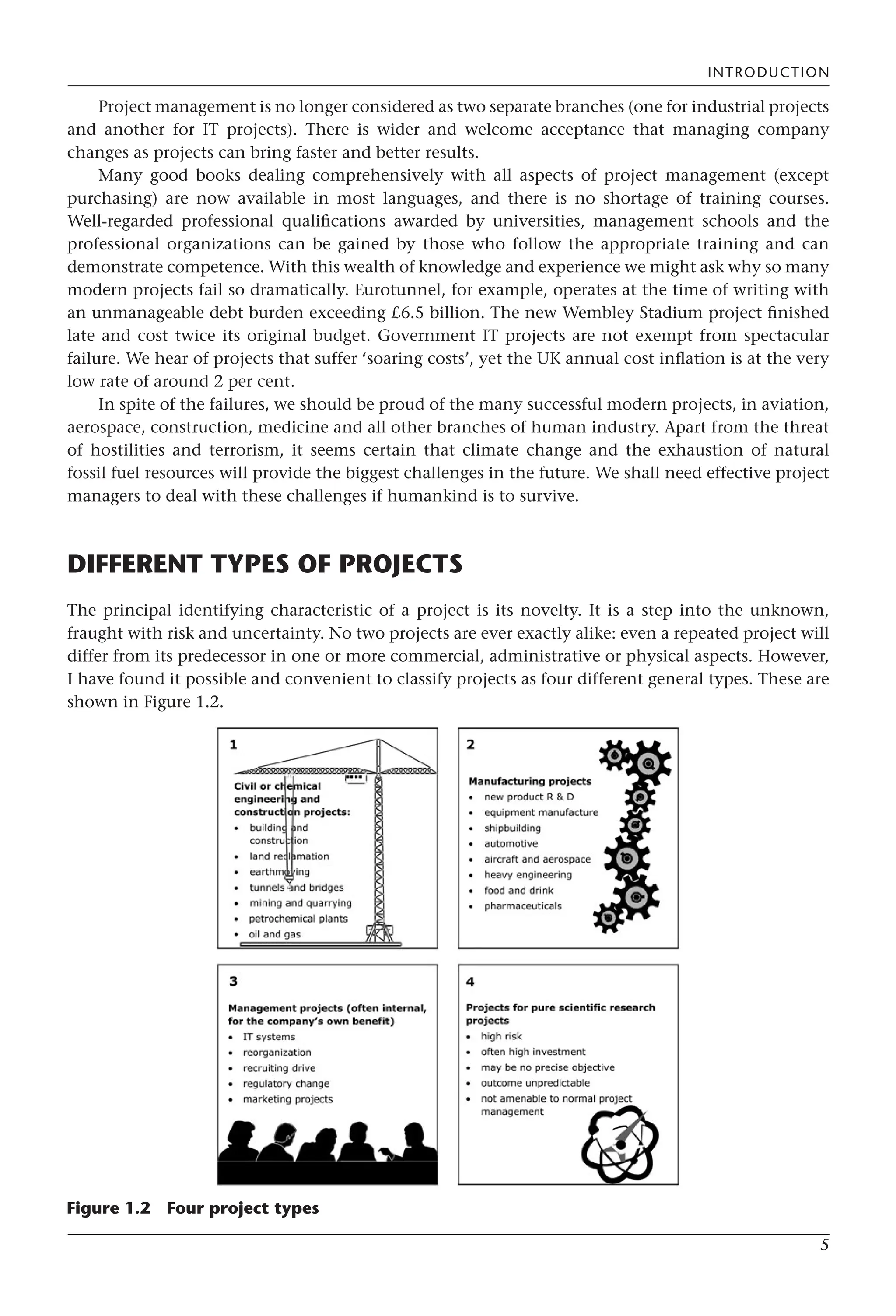 INTRODUCTION
5
Project management is no longer considered as two separate branches (one for industrial projects
and another for IT projects). There is wider and welcome acceptance that managing company
changes as projects can bring faster and better results.
Many good books dealing comprehensively with all aspects of project management (except
purchasing) are now available in most languages, and there is no shortage of training courses.
Well-regarded professional qualifications awarded by universities, management schools and the
professional organizations can be gained by those who follow the appropriate training and can
demonstrate competence. With this wealth of knowledge and experience we might ask why so many
modern projects fail so dramatically. Eurotunnel, for example, operates at the time of writing with
an unmanageable debt burden exceeding £6.5 billion. The new Wembley Stadium project finished
late and cost twice its original budget. Government IT projects are not exempt from spectacular
failure. We hear of projects that suffer ‘soaring costs’, yet the UK annual cost inflation is at the very
low rate of around 2 per cent.
In spite of the failures, we should be proud of the many successful modern projects, in aviation,
aerospace, construction, medicine and all other branches of human industry. Apart from the threat
of hostilities and terrorism, it seems certain that climate change and the exhaustion of natural
fossil fuel resources will provide the biggest challenges in the future. We shall need effective project
managers to deal with these challenges if humankind is to survive.
DIFFERENT TYPES OF PROJECTS
The principal identifying characteristic of a project is its novelty. It is a step into the unknown,
fraught with risk and uncertainty. No two projects are ever exactly alike: even a repeated project will
differ from its predecessor in one or more commercial, administrative or physical aspects. However,
I have found it possible and convenient to classify projects as four different general types. These are
shown in Figure 1.2.
Figure 1.2 Four project types
 