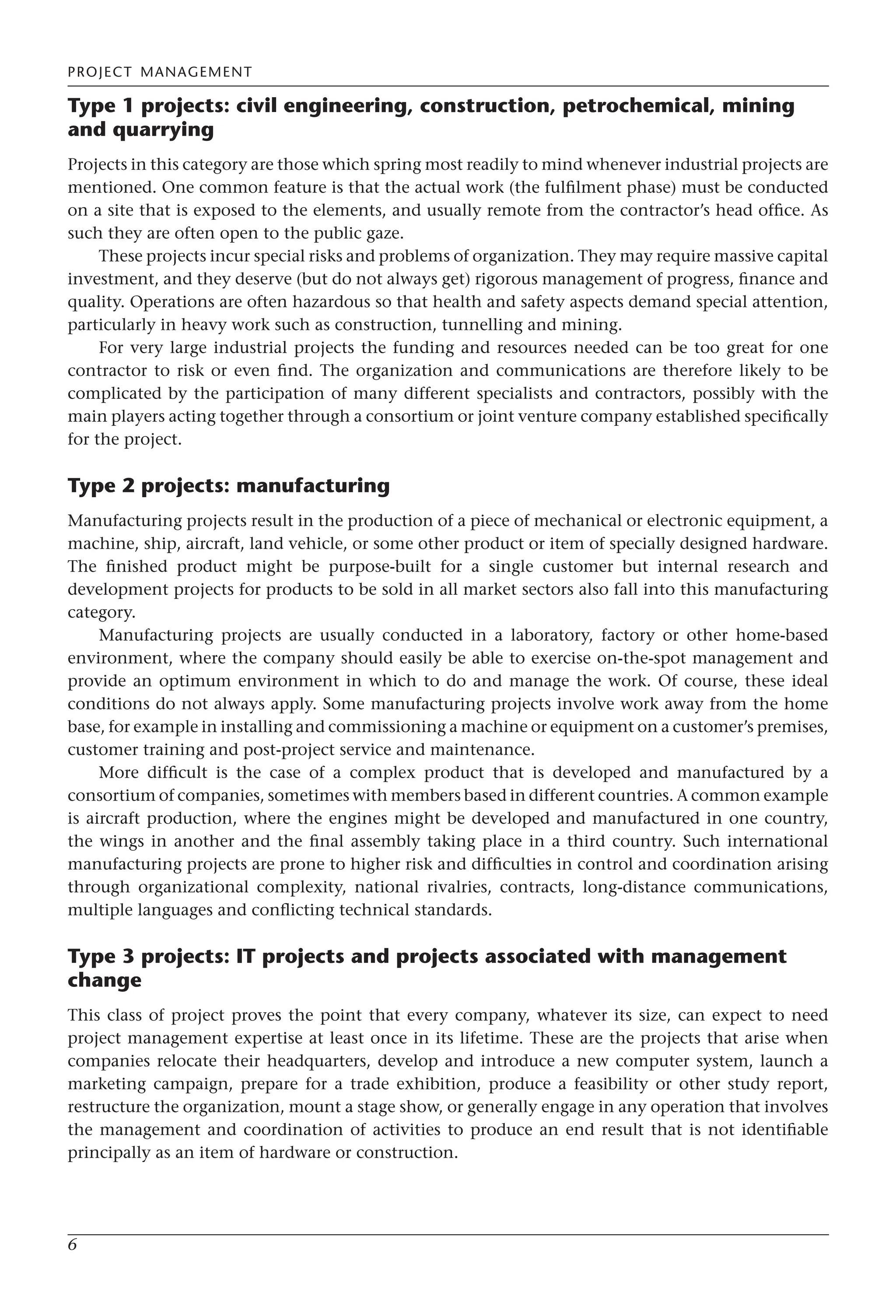 PROJECT MANAGEMENT
6
Type 1 projects: civil engineering, construction, petrochemical, mining
and quarrying
Projects in this category are those which spring most readily to mind whenever industrial projects are
mentioned. One common feature is that the actual work (the fulfilment phase) must be conducted
on a site that is exposed to the elements, and usually remote from the contractor’s head office. As
such they are often open to the public gaze.
These projects incur special risks and problems of organization. They may require massive capital
investment, and they deserve (but do not always get) rigorous management of progress, finance and
quality. Operations are often hazardous so that health and safety aspects demand special attention,
particularly in heavy work such as construction, tunnelling and mining.
For very large industrial projects the funding and resources needed can be too great for one
contractor to risk or even find. The organization and communications are therefore likely to be
complicated by the participation of many different specialists and contractors, possibly with the
main players acting together through a consortium or joint venture company established specifically
for the project.
Type 2 projects: manufacturing
Manufacturing projects result in the production of a piece of mechanical or electronic equipment, a
machine, ship, aircraft, land vehicle, or some other product or item of specially designed hardware.
The finished product might be purpose-built for a single customer but internal research and
development projects for products to be sold in all market sectors also fall into this manufacturing
category.
Manufacturing projects are usually conducted in a laboratory, factory or other home-based
environment, where the company should easily be able to exercise on-the-spot management and
provide an optimum environment in which to do and manage the work. Of course, these ideal
conditions do not always apply. Some manufacturing projects involve work away from the home
base, for example in installing and commissioning a machine or equipment on a customer’s premises,
customer training and post-project service and maintenance.
More difficult is the case of a complex product that is developed and manufactured by a
consortium of companies, sometimes with members based in different countries. A common example
is aircraft production, where the engines might be developed and manufactured in one country,
the wings in another and the final assembly taking place in a third country. Such international
manufacturing projects are prone to higher risk and difficulties in control and coordination arising
through organizational complexity, national rivalries, contracts, long-distance communications,
multiple languages and conflicting technical standards.
Type 3 projects: IT projects and projects associated with management
change
This class of project proves the point that every company, whatever its size, can expect to need
project management expertise at least once in its lifetime. These are the projects that arise when
companies relocate their headquarters, develop and introduce a new computer system, launch a
marketing campaign, prepare for a trade exhibition, produce a feasibility or other study report,
restructure the organization, mount a stage show, or generally engage in any operation that involves
the management and coordination of activities to produce an end result that is not identifiable
principally as an item of hardware or construction.
 