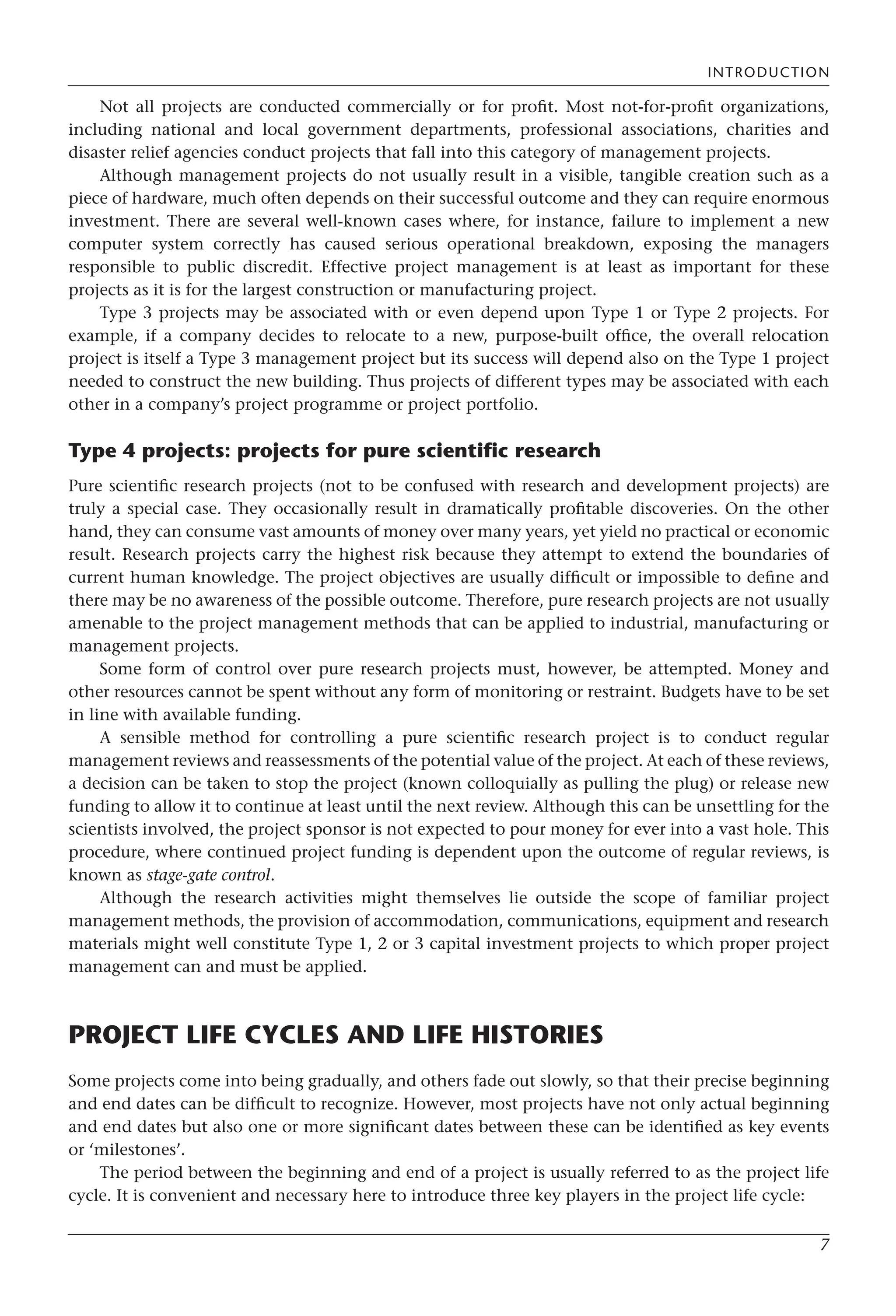 INTRODUCTION
7
Not all projects are conducted commercially or for profit. Most not-for-profit organizations,
including national and local government departments, professional associations, charities and
disaster relief agencies conduct projects that fall into this category of management projects.
Although management projects do not usually result in a visible, tangible creation such as a
piece of hardware, much often depends on their successful outcome and they can require enormous
investment. There are several well-known cases where, for instance, failure to implement a new
computer system correctly has caused serious operational breakdown, exposing the managers
responsible to public discredit. Effective project management is at least as important for these
projects as it is for the largest construction or manufacturing project.
Type 3 projects may be associated with or even depend upon Type 1 or Type 2 projects. For
example, if a company decides to relocate to a new, purpose-built office, the overall relocation
project is itself a Type 3 management project but its success will depend also on the Type 1 project
needed to construct the new building. Thus projects of different types may be associated with each
other in a company’s project programme or project portfolio.
Type 4 projects: projects for pure scientific research
Pure scientific research projects (not to be confused with research and development projects) are
truly a special case. They occasionally result in dramatically profitable discoveries. On the other
hand, they can consume vast amounts of money over many years, yet yield no practical or economic
result. Research projects carry the highest risk because they attempt to extend the boundaries of
current human knowledge. The project objectives are usually difficult or impossible to define and
there may be no awareness of the possible outcome. Therefore, pure research projects are not usually
amenable to the project management methods that can be applied to industrial, manufacturing or
management projects.
Some form of control over pure research projects must, however, be attempted. Money and
other resources cannot be spent without any form of monitoring or restraint. Budgets have to be set
in line with available funding.
A sensible method for controlling a pure scientific research project is to conduct regular
management reviews and reassessments of the potential value of the project. At each of these reviews,
a decision can be taken to stop the project (known colloquially as pulling the plug) or release new
funding to allow it to continue at least until the next review. Although this can be unsettling for the
scientists involved, the project sponsor is not expected to pour money for ever into a vast hole. This
procedure, where continued project funding is dependent upon the outcome of regular reviews, is
known as stage-gate control.
Although the research activities might themselves lie outside the scope of familiar project
management methods, the provision of accommodation, communications, equipment and research
materials might well constitute Type 1, 2 or 3 capital investment projects to which proper project
management can and must be applied.
PROJECT LIFE CYCLES AND LIFE HISTORIES
Some projects come into being gradually, and others fade out slowly, so that their precise beginning
and end dates can be difficult to recognize. However, most projects have not only actual beginning
and end dates but also one or more significant dates between these can be identified as key events
or ‘milestones’.
The period between the beginning and end of a project is usually referred to as the project life
cycle. It is convenient and necessary here to introduce three key players in the project life cycle:
 