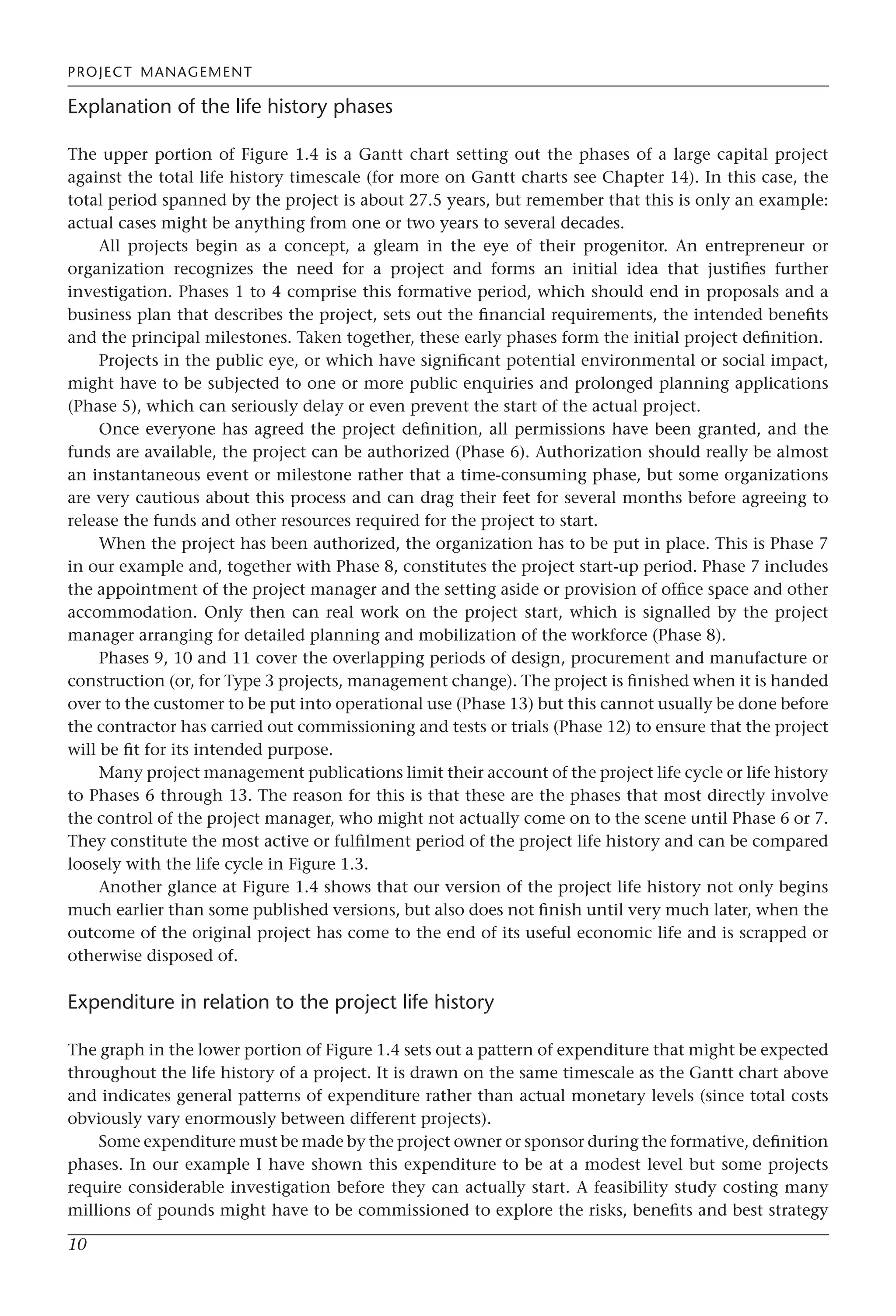 PROJECT MANAGEMENT
10
Explanation of the life history phases
The upper portion of Figure 1.4 is a Gantt chart setting out the phases of a large capital project
against the total life history timescale (for more on Gantt charts see Chapter 14). In this case, the
total period spanned by the project is about 27.5 years, but remember that this is only an example:
actual cases might be anything from one or two years to several decades.
All projects begin as a concept, a gleam in the eye of their progenitor. An entrepreneur or
organization recognizes the need for a project and forms an initial idea that justifies further
investigation. Phases 1 to 4 comprise this formative period, which should end in proposals and a
business plan that describes the project, sets out the financial requirements, the intended benefits
and the principal milestones. Taken together, these early phases form the initial project definition.
Projects in the public eye, or which have significant potential environmental or social impact,
might have to be subjected to one or more public enquiries and prolonged planning applications
(Phase 5), which can seriously delay or even prevent the start of the actual project.
Once everyone has agreed the project definition, all permissions have been granted, and the
funds are available, the project can be authorized (Phase 6). Authorization should really be almost
an instantaneous event or milestone rather that a time-consuming phase, but some organizations
are very cautious about this process and can drag their feet for several months before agreeing to
release the funds and other resources required for the project to start.
When the project has been authorized, the organization has to be put in place. This is Phase 7
in our example and, together with Phase 8, constitutes the project start-up period. Phase 7 includes
the appointment of the project manager and the setting aside or provision of office space and other
accommodation. Only then can real work on the project start, which is signalled by the project
manager arranging for detailed planning and mobilization of the workforce (Phase 8).
Phases 9, 10 and 11 cover the overlapping periods of design, procurement and manufacture or
construction (or, for Type 3 projects, management change). The project is finished when it is handed
over to the customer to be put into operational use (Phase 13) but this cannot usually be done before
the contractor has carried out commissioning and tests or trials (Phase 12) to ensure that the project
will be fit for its intended purpose.
Many project management publications limit their account of the project life cycle or life history
to Phases 6 through 13. The reason for this is that these are the phases that most directly involve
the control of the project manager, who might not actually come on to the scene until Phase 6 or 7.
They constitute the most active or fulfilment period of the project life history and can be compared
loosely with the life cycle in Figure 1.3.
Another glance at Figure 1.4 shows that our version of the project life history not only begins
much earlier than some published versions, but also does not finish until very much later, when the
outcome of the original project has come to the end of its useful economic life and is scrapped or
otherwise disposed of.
Expenditure in relation to the project life history
The graph in the lower portion of Figure 1.4 sets out a pattern of expenditure that might be expected
throughout the life history of a project. It is drawn on the same timescale as the Gantt chart above
and indicates general patterns of expenditure rather than actual monetary levels (since total costs
obviously vary enormously between different projects).
Some expenditure must be made by the project owner or sponsor during the formative, definition
phases. In our example I have shown this expenditure to be at a modest level but some projects
require considerable investigation before they can actually start. A feasibility study costing many
millions of pounds might have to be commissioned to explore the risks, benefits and best strategy
 