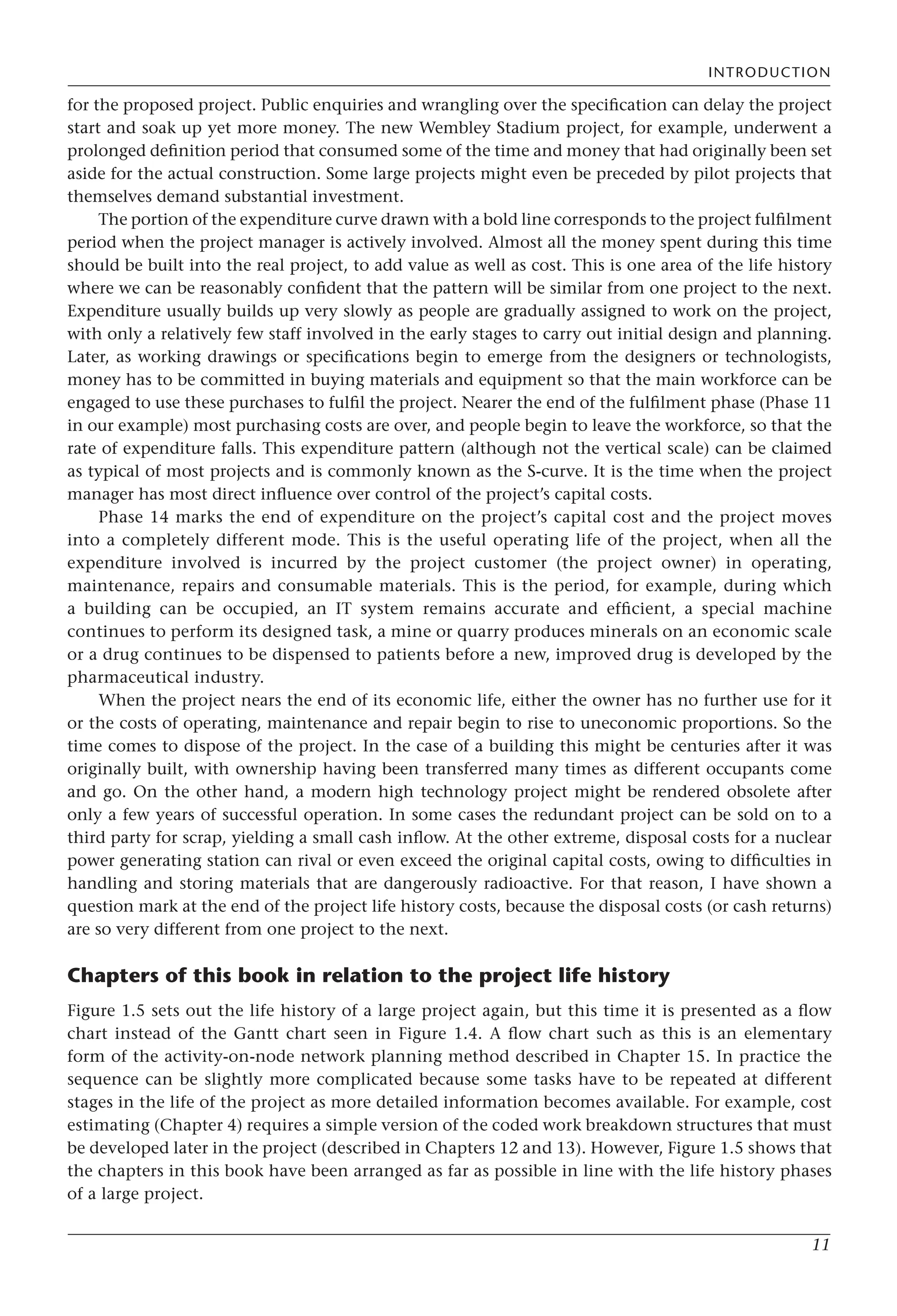 INTRODUCTION
11
for the proposed project. Public enquiries and wrangling over the specification can delay the project
start and soak up yet more money. The new Wembley Stadium project, for example, underwent a
prolonged definition period that consumed some of the time and money that had originally been set
aside for the actual construction. Some large projects might even be preceded by pilot projects that
themselves demand substantial investment.
The portion of the expenditure curve drawn with a bold line corresponds to the project fulfilment
period when the project manager is actively involved. Almost all the money spent during this time
should be built into the real project, to add value as well as cost. This is one area of the life history
where we can be reasonably confident that the pattern will be similar from one project to the next.
Expenditure usually builds up very slowly as people are gradually assigned to work on the project,
with only a relatively few staff involved in the early stages to carry out initial design and planning.
Later, as working drawings or specifications begin to emerge from the designers or technologists,
money has to be committed in buying materials and equipment so that the main workforce can be
engaged to use these purchases to fulfil the project. Nearer the end of the fulfilment phase (Phase 11
in our example) most purchasing costs are over, and people begin to leave the workforce, so that the
rate of expenditure falls. This expenditure pattern (although not the vertical scale) can be claimed
as typical of most projects and is commonly known as the S-curve. It is the time when the project
manager has most direct influence over control of the project’s capital costs.
Phase 14 marks the end of expenditure on the project’s capital cost and the project moves
into a completely different mode. This is the useful operating life of the project, when all the
expenditure involved is incurred by the project customer (the project owner) in operating,
maintenance, repairs and consumable materials. This is the period, for example, during which
a building can be occupied, an IT system remains accurate and efficient, a special machine
continues to perform its designed task, a mine or quarry produces minerals on an economic scale
or a drug continues to be dispensed to patients before a new, improved drug is developed by the
pharmaceutical industry.
When the project nears the end of its economic life, either the owner has no further use for it
or the costs of operating, maintenance and repair begin to rise to uneconomic proportions. So the
time comes to dispose of the project. In the case of a building this might be centuries after it was
originally built, with ownership having been transferred many times as different occupants come
and go. On the other hand, a modern high technology project might be rendered obsolete after
only a few years of successful operation. In some cases the redundant project can be sold on to a
third party for scrap, yielding a small cash inflow. At the other extreme, disposal costs for a nuclear
power generating station can rival or even exceed the original capital costs, owing to difficulties in
handling and storing materials that are dangerously radioactive. For that reason, I have shown a
question mark at the end of the project life history costs, because the disposal costs (or cash returns)
are so very different from one project to the next.
Chapters of this book in relation to the project life history
Figure 1.5 sets out the life history of a large project again, but this time it is presented as a flow
chart instead of the Gantt chart seen in Figure 1.4. A flow chart such as this is an elementary
form of the activity-on-node network planning method described in Chapter 15. In practice the
sequence can be slightly more complicated because some tasks have to be repeated at different
stages in the life of the project as more detailed information becomes available. For example, cost
estimating (Chapter 4) requires a simple version of the coded work breakdown structures that must
be developed later in the project (described in Chapters 12 and 13). However, Figure 1.5 shows that
the chapters in this book have been arranged as far as possible in line with the life history phases
of a large project.
 
