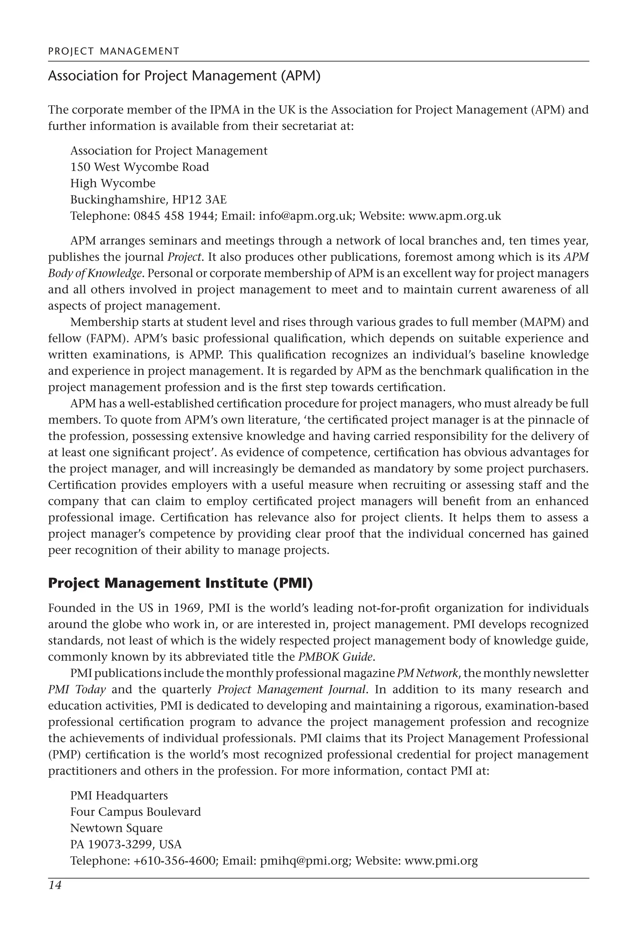 PROJECT MANAGEMENT
14
Association for Project Management (APM)
The corporate member of the IPMA in the UK is the Association for Project Management (APM) and
further information is available from their secretariat at:
Association for Project Management
150 West Wycombe Road
High Wycombe
Buckinghamshire, HP12 3AE
Telephone: 0845 458 1944; Email: info@apm.org.uk; Website: www.apm.org.uk
APM arranges seminars and meetings through a network of local branches and, ten times year,
publishes the journal Project. It also produces other publications, foremost among which is its APM
Body of Knowledge. Personal or corporate membership of APM is an excellent way for project managers
and all others involved in project management to meet and to maintain current awareness of all
aspects of project management.
Membership starts at student level and rises through various grades to full member (MAPM) and
fellow (FAPM). APM’s basic professional qualification, which depends on suitable experience and
written examinations, is APMP. This qualification recognizes an individual’s baseline knowledge
and experience in project management. It is regarded by APM as the benchmark qualification in the
project management profession and is the first step towards certification.
APM has a well-established certification procedure for project managers, who must already be full
members. To quote from APM’s own literature, ‘the certificated project manager is at the pinnacle of
the profession, possessing extensive knowledge and having carried responsibility for the delivery of
at least one significant project’. As evidence of competence, certification has obvious advantages for
the project manager, and will increasingly be demanded as mandatory by some project purchasers.
Certification provides employers with a useful measure when recruiting or assessing staff and the
company that can claim to employ certificated project managers will benefit from an enhanced
professional image. Certification has relevance also for project clients. It helps them to assess a
project manager’s competence by providing clear proof that the individual concerned has gained
peer recognition of their ability to manage projects.
Project Management Institute (PMI)
Founded in the US in 1969, PMI is the world’s leading not-for-profit organization for individuals
around the globe who work in, or are interested in, project management. PMI develops recognized
standards, not least of which is the widely respected project management body of knowledge guide,
commonly known by its abbreviated title the PMBOK Guide.
PMI publications include the monthly professional magazine PM Network, the monthly newsletter
PMI Today and the quarterly Project Management Journal. In addition to its many research and
education activities, PMI is dedicated to developing and maintaining a rigorous, examination-based
professional certification program to advance the project management profession and recognize
the achievements of individual professionals. PMI claims that its Project Management Professional
(PMP) certification is the world’s most recognized professional credential for project management
practitioners and others in the profession. For more information, contact PMI at:
PMI Headquarters
Four Campus Boulevard
Newtown Square
PA 19073-3299, USA
Telephone: +610-356-4600; Email: pmihq@pmi.org; Website: www.pmi.org
 