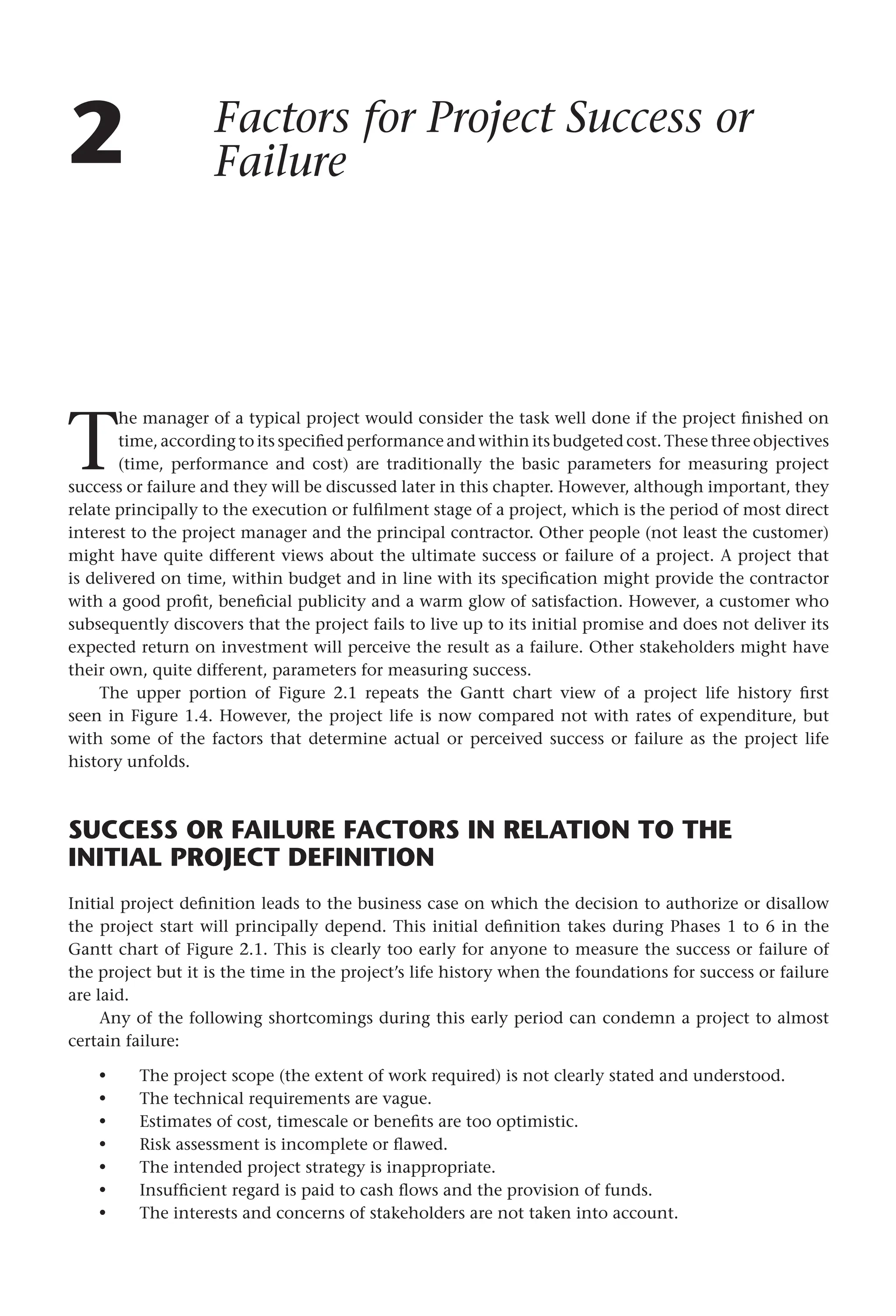 2 Factors for Project Success or
Failure
T
he manager of a typical project would consider the task well done if the project finished on
time, according to its specified performance and within its budgeted cost. These three objectives
(time, performance and cost) are traditionally the basic parameters for measuring project
success or failure and they will be discussed later in this chapter. However, although important, they
relate principally to the execution or fulfilment stage of a project, which is the period of most direct
interest to the project manager and the principal contractor. Other people (not least the customer)
might have quite different views about the ultimate success or failure of a project. A project that
is delivered on time, within budget and in line with its specification might provide the contractor
with a good profit, beneficial publicity and a warm glow of satisfaction. However, a customer who
subsequently discovers that the project fails to live up to its initial promise and does not deliver its
expected return on investment will perceive the result as a failure. Other stakeholders might have
their own, quite different, parameters for measuring success.
The upper portion of Figure 2.1 repeats the Gantt chart view of a project life history first
seen in Figure 1.4. However, the project life is now compared not with rates of expenditure, but
with some of the factors that determine actual or perceived success or failure as the project life
history unfolds.
SUCCESS OR FAILURE FACTORS IN RELATION TO THE
INITIAL PROJECT DEFINITION
Initial project definition leads to the business case on which the decision to authorize or disallow
the project start will principally depend. This initial definition takes during Phases 1 to 6 in the
Gantt chart of Figure 2.1. This is clearly too early for anyone to measure the success or failure of
the project but it is the time in the project’s life history when the foundations for success or failure
are laid.
Any of the following shortcomings during this early period can condemn a project to almost
certain failure:
The project scope (the extent of work required) is not clearly stated and understood.
The technical requirements are vague.
Estimates of cost, timescale or benefits are too optimistic.
Risk assessment is incomplete or flawed.
The intended project strategy is inappropriate.
Insufficient regard is paid to cash flows and the provision of funds.
The interests and concerns of stakeholders are not taken into account.
•
•
•
•
•
•
•
 