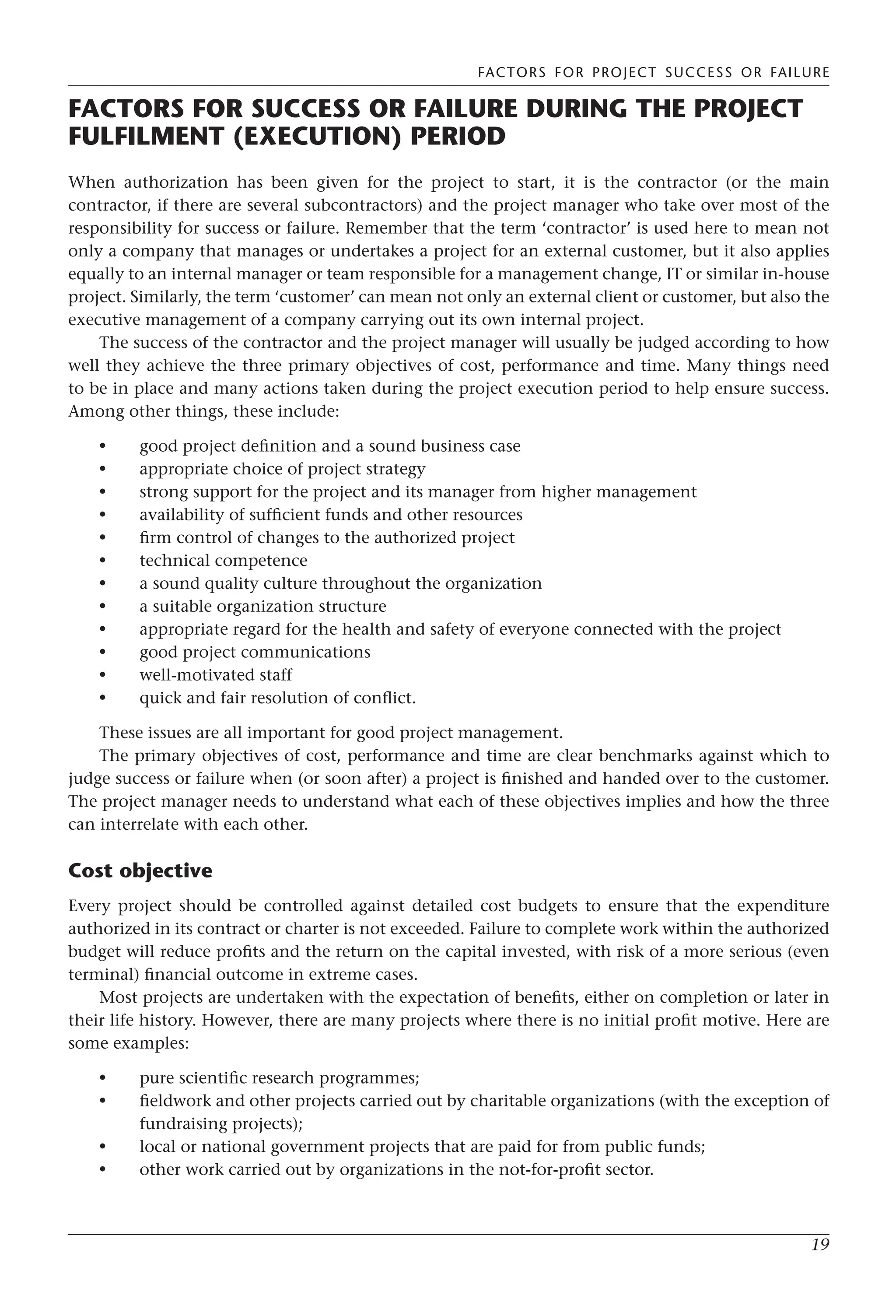 FACTORS FOR PROJECT SUCCESS OR FAILURE
19
FACTORS FOR SUCCESS OR FAILURE DURING THE PROJECT
FULFILMENT (EXECUTION) PERIOD
When authorization has been given for the project to start, it is the contractor (or the main
contractor, if there are several subcontractors) and the project manager who take over most of the
responsibility for success or failure. Remember that the term ‘contractor’ is used here to mean not
only a company that manages or undertakes a project for an external customer, but it also applies
equally to an internal manager or team responsible for a management change, IT or similar in-house
project. Similarly, the term ‘customer’ can mean not only an external client or customer, but also the
executive management of a company carrying out its own internal project.
The success of the contractor and the project manager will usually be judged according to how
well they achieve the three primary objectives of cost, performance and time. Many things need
to be in place and many actions taken during the project execution period to help ensure success.
Among other things, these include:
good project definition and a sound business case
appropriate choice of project strategy
strong support for the project and its manager from higher management
availability of sufficient funds and other resources
firm control of changes to the authorized project
technical competence
a sound quality culture throughout the organization
a suitable organization structure
appropriate regard for the health and safety of everyone connected with the project
good project communications
well-motivated staff
quick and fair resolution of conflict.
These issues are all important for good project management.
The primary objectives of cost, performance and time are clear benchmarks against which to
judge success or failure when (or soon after) a project is finished and handed over to the customer.
The project manager needs to understand what each of these objectives implies and how the three
can interrelate with each other.
Cost objective
Every project should be controlled against detailed cost budgets to ensure that the expenditure
authorized in its contract or charter is not exceeded. Failure to complete work within the authorized
budget will reduce profits and the return on the capital invested, with risk of a more serious (even
terminal) financial outcome in extreme cases.
Most projects are undertaken with the expectation of benefits, either on completion or later in
their life history. However, there are many projects where there is no initial profit motive. Here are
some examples:
pure scientific research programmes;
fieldwork and other projects carried out by charitable organizations (with the exception of
fundraising projects);
local or national government projects that are paid for from public funds;
other work carried out by organizations in the not-for-profit sector.
•
•
•
•
•
•
•
•
•
•
•
•
•
•
•
•
 