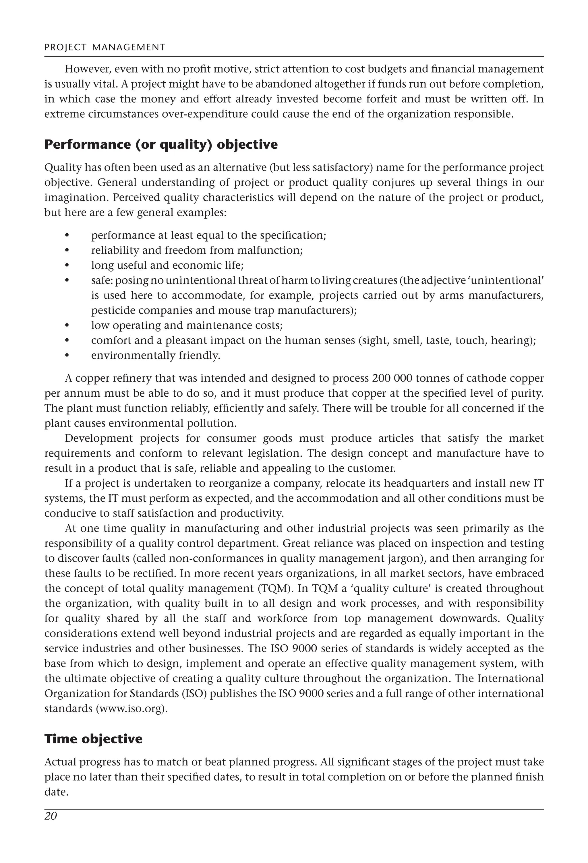 PROJECT MANAGEMENT
20
However, even with no profit motive, strict attention to cost budgets and financial management
is usually vital. A project might have to be abandoned altogether if funds run out before completion,
in which case the money and effort already invested become forfeit and must be written off. In
extreme circumstances over-expenditure could cause the end of the organization responsible.
Performance (or quality) objective
Quality has often been used as an alternative (but less satisfactory) name for the performance project
objective. General understanding of project or product quality conjures up several things in our
imagination. Perceived quality characteristics will depend on the nature of the project or product,
but here are a few general examples:
performance at least equal to the specification;
reliability and freedom from malfunction;
long useful and economic life;
safe: posing no unintentional threat of harm to living creatures (the adjective ‘unintentional’
is used here to accommodate, for example, projects carried out by arms manufacturers,
pesticide companies and mouse trap manufacturers);
low operating and maintenance costs;
comfort and a pleasant impact on the human senses (sight, smell, taste, touch, hearing);
environmentally friendly.
A copper refinery that was intended and designed to process 200 000 tonnes of cathode copper
per annum must be able to do so, and it must produce that copper at the specified level of purity.
The plant must function reliably, efficiently and safely. There will be trouble for all concerned if the
plant causes environmental pollution.
Development projects for consumer goods must produce articles that satisfy the market
requirements and conform to relevant legislation. The design concept and manufacture have to
result in a product that is safe, reliable and appealing to the customer.
If a project is undertaken to reorganize a company, relocate its headquarters and install new IT
systems, the IT must perform as expected, and the accommodation and all other conditions must be
conducive to staff satisfaction and productivity.
At one time quality in manufacturing and other industrial projects was seen primarily as the
responsibility of a quality control department. Great reliance was placed on inspection and testing
to discover faults (called non-conformances in quality management jargon), and then arranging for
these faults to be rectified. In more recent years organizations, in all market sectors, have embraced
the concept of total quality management (TQM). In TQM a ‘quality culture’ is created throughout
the organization, with quality built in to all design and work processes, and with responsibility
for quality shared by all the staff and workforce from top management downwards. Quality
considerations extend well beyond industrial projects and are regarded as equally important in the
service industries and other businesses. The ISO 9000 series of standards is widely accepted as the
base from which to design, implement and operate an effective quality management system, with
the ultimate objective of creating a quality culture throughout the organization. The International
Organization for Standards (ISO) publishes the ISO 9000 series and a full range of other international
standards (www.iso.org).
Time objective
Actual progress has to match or beat planned progress. All significant stages of the project must take
place no later than their specified dates, to result in total completion on or before the planned finish
date.
•
•
•
•
•
•
•
 