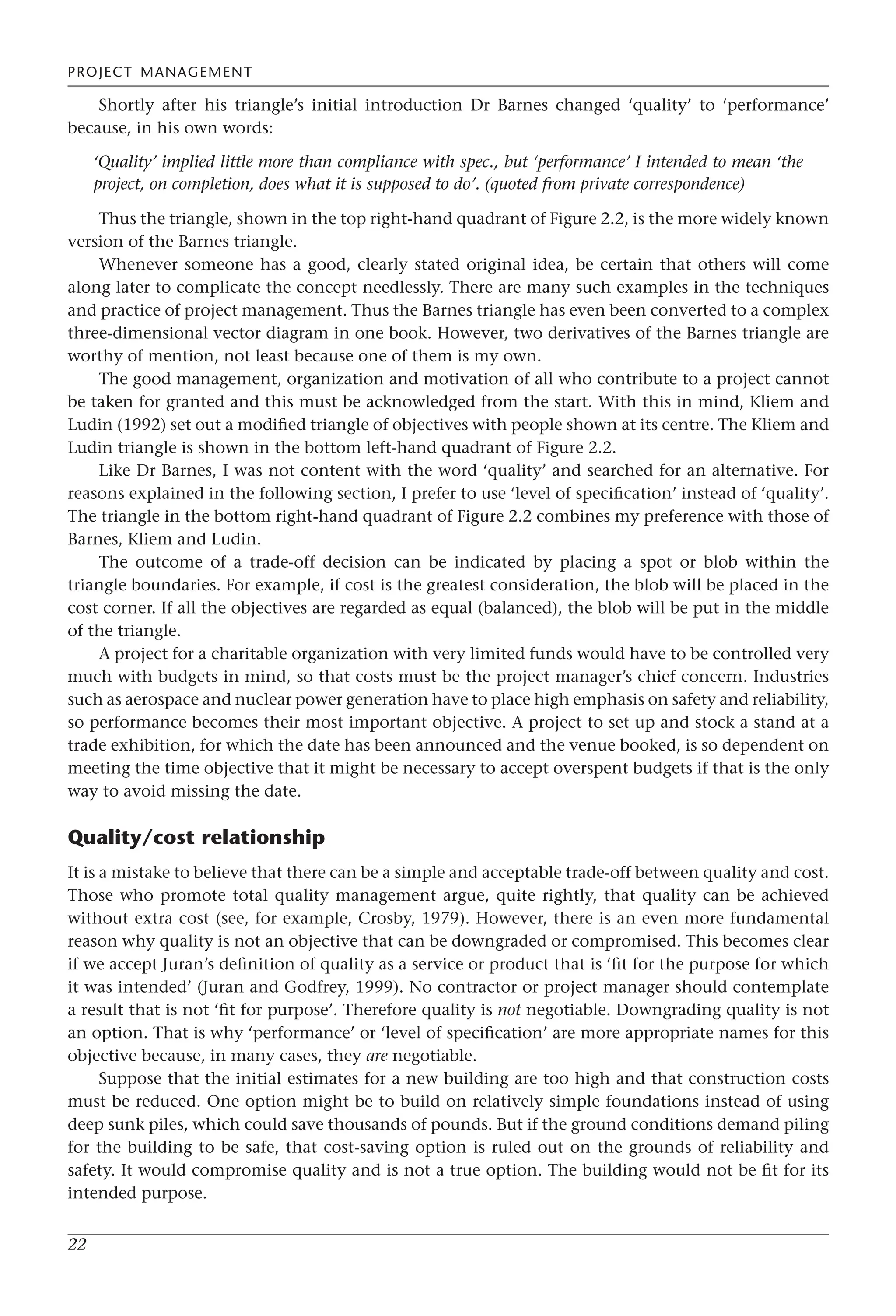 PROJECT MANAGEMENT
22
Shortly after his triangle’s initial introduction Dr Barnes changed ‘quality’ to ‘performance’
because, in his own words:
‘Quality’ implied little more than compliance with spec., but ‘performance’ I intended to mean ‘the
project, on completion, does what it is supposed to do’. (quoted from private correspondence)
Thus the triangle, shown in the top right-hand quadrant of Figure 2.2, is the more widely known
version of the Barnes triangle.
Whenever someone has a good, clearly stated original idea, be certain that others will come
along later to complicate the concept needlessly. There are many such examples in the techniques
and practice of project management. Thus the Barnes triangle has even been converted to a complex
three-dimensional vector diagram in one book. However, two derivatives of the Barnes triangle are
worthy of mention, not least because one of them is my own.
The good management, organization and motivation of all who contribute to a project cannot
be taken for granted and this must be acknowledged from the start. With this in mind, Kliem and
Ludin (1992) set out a modified triangle of objectives with people shown at its centre. The Kliem and
Ludin triangle is shown in the bottom left-hand quadrant of Figure 2.2.
Like Dr Barnes, I was not content with the word ‘quality’ and searched for an alternative. For
reasons explained in the following section, I prefer to use ‘level of specification’ instead of ‘quality’.
The triangle in the bottom right-hand quadrant of Figure 2.2 combines my preference with those of
Barnes, Kliem and Ludin.
The outcome of a trade-off decision can be indicated by placing a spot or blob within the
triangle boundaries. For example, if cost is the greatest consideration, the blob will be placed in the
cost corner. If all the objectives are regarded as equal (balanced), the blob will be put in the middle
of the triangle.
A project for a charitable organization with very limited funds would have to be controlled very
much with budgets in mind, so that costs must be the project manager’s chief concern. Industries
such as aerospace and nuclear power generation have to place high emphasis on safety and reliability,
so performance becomes their most important objective. A project to set up and stock a stand at a
trade exhibition, for which the date has been announced and the venue booked, is so dependent on
meeting the time objective that it might be necessary to accept overspent budgets if that is the only
way to avoid missing the date.
Quality/cost relationship
It is a mistake to believe that there can be a simple and acceptable trade-off between quality and cost.
Those who promote total quality management argue, quite rightly, that quality can be achieved
without extra cost (see, for example, Crosby, 1979). However, there is an even more fundamental
reason why quality is not an objective that can be downgraded or compromised. This becomes clear
if we accept Juran’s definition of quality as a service or product that is ‘fit for the purpose for which
it was intended’ (Juran and Godfrey, 1999). No contractor or project manager should contemplate
a result that is not ‘fit for purpose’. Therefore quality is not negotiable. Downgrading quality is not
an option. That is why ‘performance’ or ‘level of specification’ are more appropriate names for this
objective because, in many cases, they are negotiable.
Suppose that the initial estimates for a new building are too high and that construction costs
must be reduced. One option might be to build on relatively simple foundations instead of using
deep sunk piles, which could save thousands of pounds. But if the ground conditions demand piling
for the building to be safe, that cost-saving option is ruled out on the grounds of reliability and
safety. It would compromise quality and is not a true option. The building would not be fit for its
intended purpose.
 