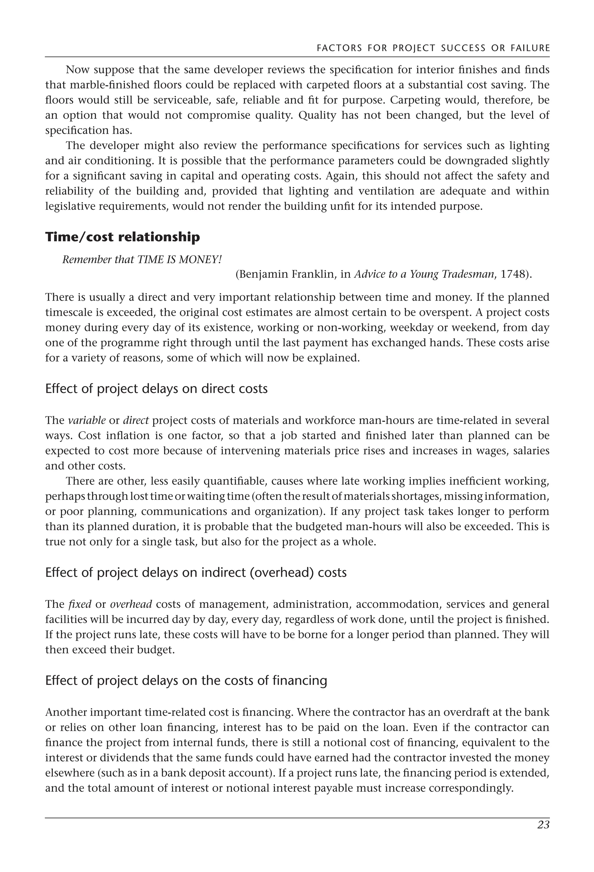 FACTORS FOR PROJECT SUCCESS OR FAILURE
23
Now suppose that the same developer reviews the specification for interior finishes and finds
that marble-finished floors could be replaced with carpeted floors at a substantial cost saving. The
floors would still be serviceable, safe, reliable and fit for purpose. Carpeting would, therefore, be
an option that would not compromise quality. Quality has not been changed, but the level of
specification has.
The developer might also review the performance specifications for services such as lighting
and air conditioning. It is possible that the performance parameters could be downgraded slightly
for a significant saving in capital and operating costs. Again, this should not affect the safety and
reliability of the building and, provided that lighting and ventilation are adequate and within
legislative requirements, would not render the building unfit for its intended purpose.
Time/cost relationship
Remember that TIME IS MONEY!
(Benjamin Franklin, in Advice to a Young Tradesman, 1748).
There is usually a direct and very important relationship between time and money. If the planned
timescale is exceeded, the original cost estimates are almost certain to be overspent. A project costs
money during every day of its existence, working or non-working, weekday or weekend, from day
one of the programme right through until the last payment has exchanged hands. These costs arise
for a variety of reasons, some of which will now be explained.
Effect of project delays on direct costs
The variable or direct project costs of materials and workforce man-hours are time-related in several
ways. Cost inflation is one factor, so that a job started and finished later than planned can be
expected to cost more because of intervening materials price rises and increases in wages, salaries
and other costs.
There are other, less easily quantifiable, causes where late working implies inefficient working,
perhapsthroughlosttimeorwaitingtime(oftentheresultofmaterialsshortages,missinginformation,
or poor planning, communications and organization). If any project task takes longer to perform
than its planned duration, it is probable that the budgeted man-hours will also be exceeded. This is
true not only for a single task, but also for the project as a whole.
Effect of project delays on indirect (overhead) costs
The fixed or overhead costs of management, administration, accommodation, services and general
facilities will be incurred day by day, every day, regardless of work done, until the project is finished.
If the project runs late, these costs will have to be borne for a longer period than planned. They will
then exceed their budget.
Effect of project delays on the costs of financing
Another important time-related cost is financing. Where the contractor has an overdraft at the bank
or relies on other loan financing, interest has to be paid on the loan. Even if the contractor can
finance the project from internal funds, there is still a notional cost of financing, equivalent to the
interest or dividends that the same funds could have earned had the contractor invested the money
elsewhere (such as in a bank deposit account). If a project runs late, the financing period is extended,
and the total amount of interest or notional interest payable must increase correspondingly.
 
