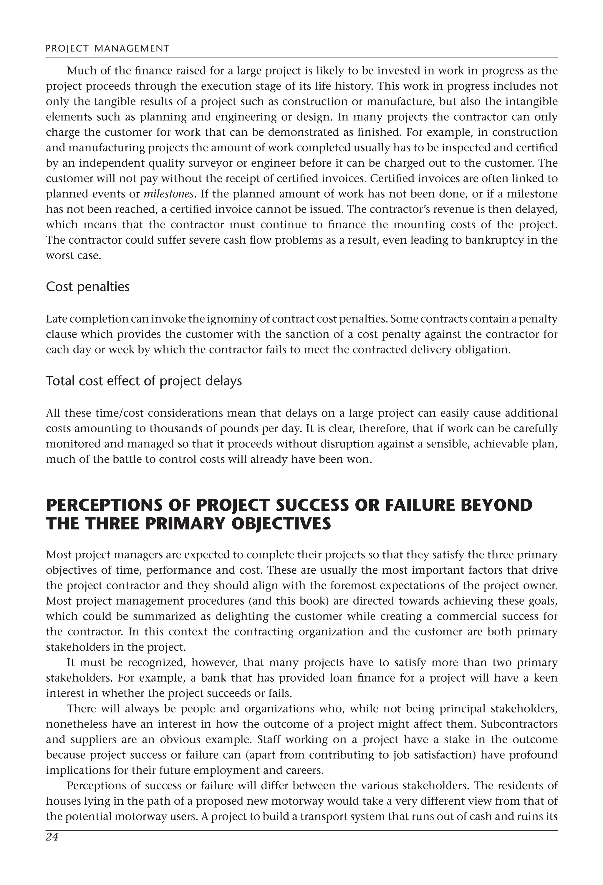 PROJECT MANAGEMENT
24
Much of the finance raised for a large project is likely to be invested in work in progress as the
project proceeds through the execution stage of its life history. This work in progress includes not
only the tangible results of a project such as construction or manufacture, but also the intangible
elements such as planning and engineering or design. In many projects the contractor can only
charge the customer for work that can be demonstrated as finished. For example, in construction
and manufacturing projects the amount of work completed usually has to be inspected and certified
by an independent quality surveyor or engineer before it can be charged out to the customer. The
customer will not pay without the receipt of certified invoices. Certified invoices are often linked to
planned events or milestones. If the planned amount of work has not been done, or if a milestone
has not been reached, a certified invoice cannot be issued. The contractor’s revenue is then delayed,
which means that the contractor must continue to finance the mounting costs of the project.
The contractor could suffer severe cash flow problems as a result, even leading to bankruptcy in the
worst case.
Cost penalties
Late completion can invoke the ignominy of contract cost penalties. Some contracts contain a penalty
clause which provides the customer with the sanction of a cost penalty against the contractor for
each day or week by which the contractor fails to meet the contracted delivery obligation.
Total cost effect of project delays
All these time/cost considerations mean that delays on a large project can easily cause additional
costs amounting to thousands of pounds per day. It is clear, therefore, that if work can be carefully
monitored and managed so that it proceeds without disruption against a sensible, achievable plan,
much of the battle to control costs will already have been won.
PERCEPTIONS OF PROJECT SUCCESS OR FAILURE BEYOND
THE THREE PRIMARY OBJECTIVES
Most project managers are expected to complete their projects so that they satisfy the three primary
objectives of time, performance and cost. These are usually the most important factors that drive
the project contractor and they should align with the foremost expectations of the project owner.
Most project management procedures (and this book) are directed towards achieving these goals,
which could be summarized as delighting the customer while creating a commercial success for
the contractor. In this context the contracting organization and the customer are both primary
stakeholders in the project.
It must be recognized, however, that many projects have to satisfy more than two primary
stakeholders. For example, a bank that has provided loan finance for a project will have a keen
interest in whether the project succeeds or fails.
There will always be people and organizations who, while not being principal stakeholders,
nonetheless have an interest in how the outcome of a project might affect them. Subcontractors
and suppliers are an obvious example. Staff working on a project have a stake in the outcome
because project success or failure can (apart from contributing to job satisfaction) have profound
implications for their future employment and careers.
Perceptions of success or failure will differ between the various stakeholders. The residents of
houses lying in the path of a proposed new motorway would take a very different view from that of
the potential motorway users. A project to build a transport system that runs out of cash and ruins its
 