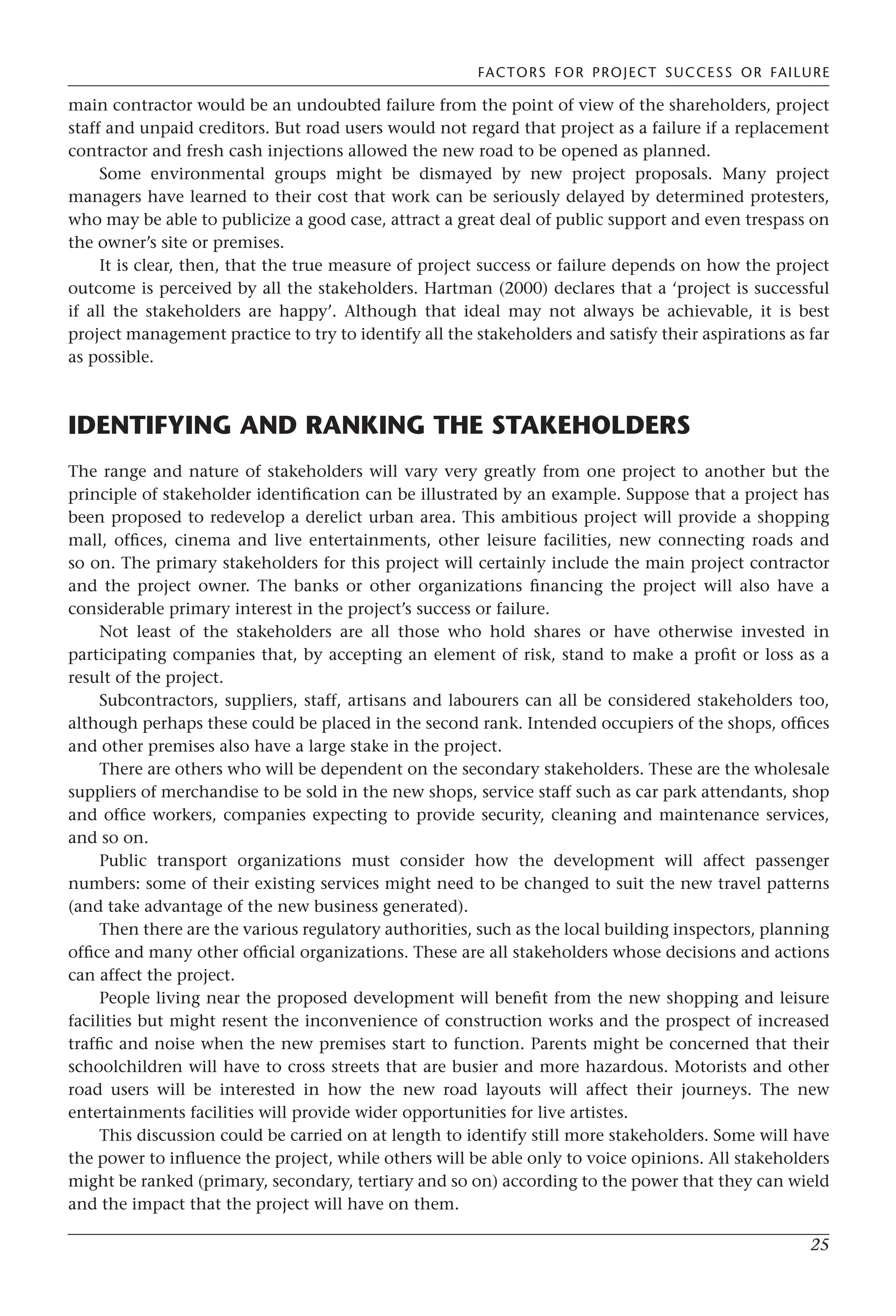 FACTORS FOR PROJECT SUCCESS OR FAILURE
25
main contractor would be an undoubted failure from the point of view of the shareholders, project
staff and unpaid creditors. But road users would not regard that project as a failure if a replacement
contractor and fresh cash injections allowed the new road to be opened as planned.
Some environmental groups might be dismayed by new project proposals. Many project
managers have learned to their cost that work can be seriously delayed by determined protesters,
who may be able to publicize a good case, attract a great deal of public support and even trespass on
the owner’s site or premises.
It is clear, then, that the true measure of project success or failure depends on how the project
outcome is perceived by all the stakeholders. Hartman (2000) declares that a ‘project is successful
if all the stakeholders are happy’. Although that ideal may not always be achievable, it is best
project management practice to try to identify all the stakeholders and satisfy their aspirations as far
as possible.
IDENTIFYING AND RANKING THE STAKEHOLDERS
The range and nature of stakeholders will vary very greatly from one project to another but the
principle of stakeholder identification can be illustrated by an example. Suppose that a project has
been proposed to redevelop a derelict urban area. This ambitious project will provide a shopping
mall, offices, cinema and live entertainments, other leisure facilities, new connecting roads and
so on. The primary stakeholders for this project will certainly include the main project contractor
and the project owner. The banks or other organizations financing the project will also have a
considerable primary interest in the project’s success or failure.
Not least of the stakeholders are all those who hold shares or have otherwise invested in
participating companies that, by accepting an element of risk, stand to make a profit or loss as a
result of the project.
Subcontractors, suppliers, staff, artisans and labourers can all be considered stakeholders too,
although perhaps these could be placed in the second rank. Intended occupiers of the shops, offices
and other premises also have a large stake in the project.
There are others who will be dependent on the secondary stakeholders. These are the wholesale
suppliers of merchandise to be sold in the new shops, service staff such as car park attendants, shop
and office workers, companies expecting to provide security, cleaning and maintenance services,
and so on.
Public transport organizations must consider how the development will affect passenger
numbers: some of their existing services might need to be changed to suit the new travel patterns
(and take advantage of the new business generated).
Then there are the various regulatory authorities, such as the local building inspectors, planning
office and many other official organizations. These are all stakeholders whose decisions and actions
can affect the project.
People living near the proposed development will benefit from the new shopping and leisure
facilities but might resent the inconvenience of construction works and the prospect of increased
traffic and noise when the new premises start to function. Parents might be concerned that their
schoolchildren will have to cross streets that are busier and more hazardous. Motorists and other
road users will be interested in how the new road layouts will affect their journeys. The new
entertainments facilities will provide wider opportunities for live artistes.
This discussion could be carried on at length to identify still more stakeholders. Some will have
the power to influence the project, while others will be able only to voice opinions. All stakeholders
might be ranked (primary, secondary, tertiary and so on) according to the power that they can wield
and the impact that the project will have on them.
 