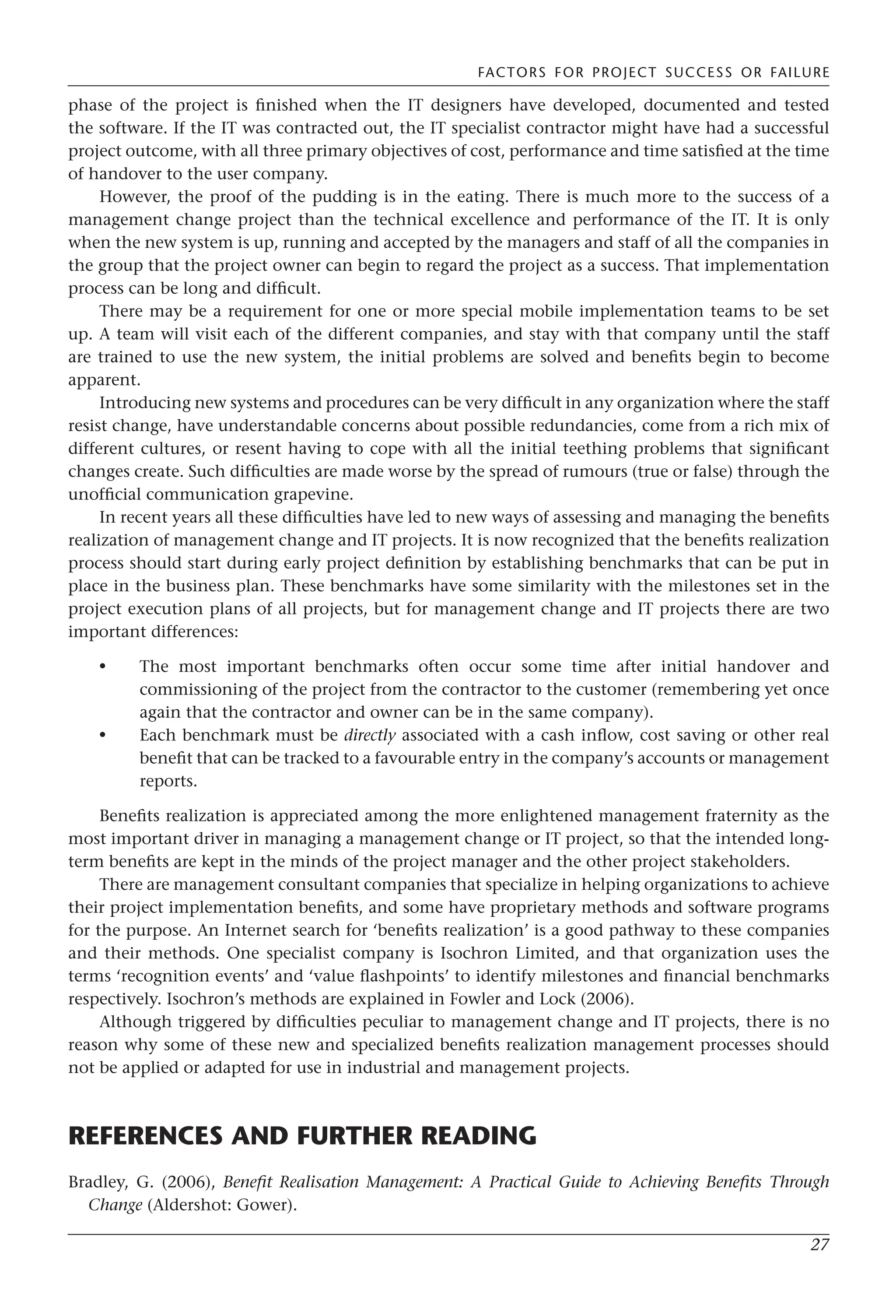 FACTORS FOR PROJECT SUCCESS OR FAILURE
27
phase of the project is finished when the IT designers have developed, documented and tested
the software. If the IT was contracted out, the IT specialist contractor might have had a successful
project outcome, with all three primary objectives of cost, performance and time satisfied at the time
of handover to the user company.
However, the proof of the pudding is in the eating. There is much more to the success of a
management change project than the technical excellence and performance of the IT. It is only
when the new system is up, running and accepted by the managers and staff of all the companies in
the group that the project owner can begin to regard the project as a success. That implementation
process can be long and difficult.
There may be a requirement for one or more special mobile implementation teams to be set
up. A team will visit each of the different companies, and stay with that company until the staff
are trained to use the new system, the initial problems are solved and benefits begin to become
apparent.
Introducing new systems and procedures can be very difficult in any organization where the staff
resist change, have understandable concerns about possible redundancies, come from a rich mix of
different cultures, or resent having to cope with all the initial teething problems that significant
changes create. Such difficulties are made worse by the spread of rumours (true or false) through the
unofficial communication grapevine.
In recent years all these difficulties have led to new ways of assessing and managing the benefits
realization of management change and IT projects. It is now recognized that the benefits realization
process should start during early project definition by establishing benchmarks that can be put in
place in the business plan. These benchmarks have some similarity with the milestones set in the
project execution plans of all projects, but for management change and IT projects there are two
important differences:
The most important benchmarks often occur some time after initial handover and
commissioning of the project from the contractor to the customer (remembering yet once
again that the contractor and owner can be in the same company).
Each benchmark must be directly associated with a cash inflow, cost saving or other real
benefit that can be tracked to a favourable entry in the company’s accounts or management
reports.
Benefits realization is appreciated among the more enlightened management fraternity as the
most important driver in managing a management change or IT project, so that the intended long-
term benefits are kept in the minds of the project manager and the other project stakeholders.
There are management consultant companies that specialize in helping organizations to achieve
their project implementation benefits, and some have proprietary methods and software programs
for the purpose. An Internet search for ‘benefits realization’ is a good pathway to these companies
and their methods. One specialist company is Isochron Limited, and that organization uses the
terms ‘recognition events’ and ‘value flashpoints’ to identify milestones and financial benchmarks
respectively. Isochron’s methods are explained in Fowler and Lock (2006).
Although triggered by difficulties peculiar to management change and IT projects, there is no
reason why some of these new and specialized benefits realization management processes should
not be applied or adapted for use in industrial and management projects.
REFERENCES AND FURTHER READING
Bradley, G. (2006), Benefit Realisation Management: A Practical Guide to Achieving Benefits Through
Change (Aldershot: Gower).
•
•
 