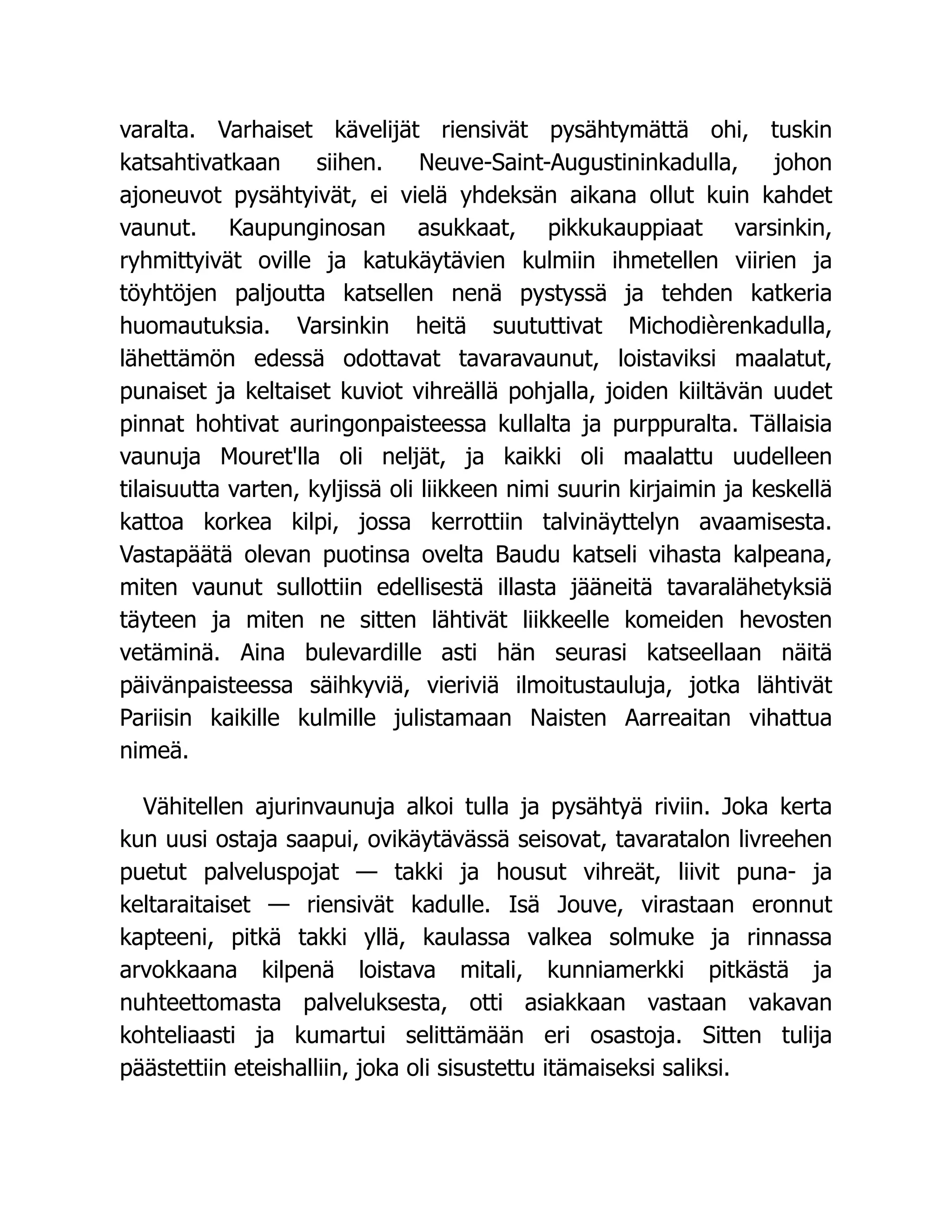 varalta. Varhaiset kävelijät riensivät pysähtymättä ohi, tuskin
katsahtivatkaan siihen. Neuve-Saint-Augustininkadulla, johon
ajoneuvot pysähtyivät, ei vielä yhdeksän aikana ollut kuin kahdet
vaunut. Kaupunginosan asukkaat, pikkukauppiaat varsinkin,
ryhmittyivät oville ja katukäytävien kulmiin ihmetellen viirien ja
töyhtöjen paljoutta katsellen nenä pystyssä ja tehden katkeria
huomautuksia. Varsinkin heitä suututtivat Michodièrenkadulla,
lähettämön edessä odottavat tavaravaunut, loistaviksi maalatut,
punaiset ja keltaiset kuviot vihreällä pohjalla, joiden kiiltävän uudet
pinnat hohtivat auringonpaisteessa kullalta ja purppuralta. Tällaisia
vaunuja Mouret'lla oli neljät, ja kaikki oli maalattu uudelleen
tilaisuutta varten, kyljissä oli liikkeen nimi suurin kirjaimin ja keskellä
kattoa korkea kilpi, jossa kerrottiin talvinäyttelyn avaamisesta.
Vastapäätä olevan puotinsa ovelta Baudu katseli vihasta kalpeana,
miten vaunut sullottiin edellisestä illasta jääneitä tavaralähetyksiä
täyteen ja miten ne sitten lähtivät liikkeelle komeiden hevosten
vetäminä. Aina bulevardille asti hän seurasi katseellaan näitä
päivänpaisteessa säihkyviä, vieriviä ilmoitustauluja, jotka lähtivät
Pariisin kaikille kulmille julistamaan Naisten Aarreaitan vihattua
nimeä.
Vähitellen ajurinvaunuja alkoi tulla ja pysähtyä riviin. Joka kerta
kun uusi ostaja saapui, ovikäytävässä seisovat, tavaratalon livreehen
puetut palveluspojat — takki ja housut vihreät, liivit puna- ja
keltaraitaiset — riensivät kadulle. Isä Jouve, virastaan eronnut
kapteeni, pitkä takki yllä, kaulassa valkea solmuke ja rinnassa
arvokkaana kilpenä loistava mitali, kunniamerkki pitkästä ja
nuhteettomasta palveluksesta, otti asiakkaan vastaan vakavan
kohteliaasti ja kumartui selittämään eri osastoja. Sitten tulija
päästettiin eteishalliin, joka oli sisustettu itämaiseksi saliksi.
 