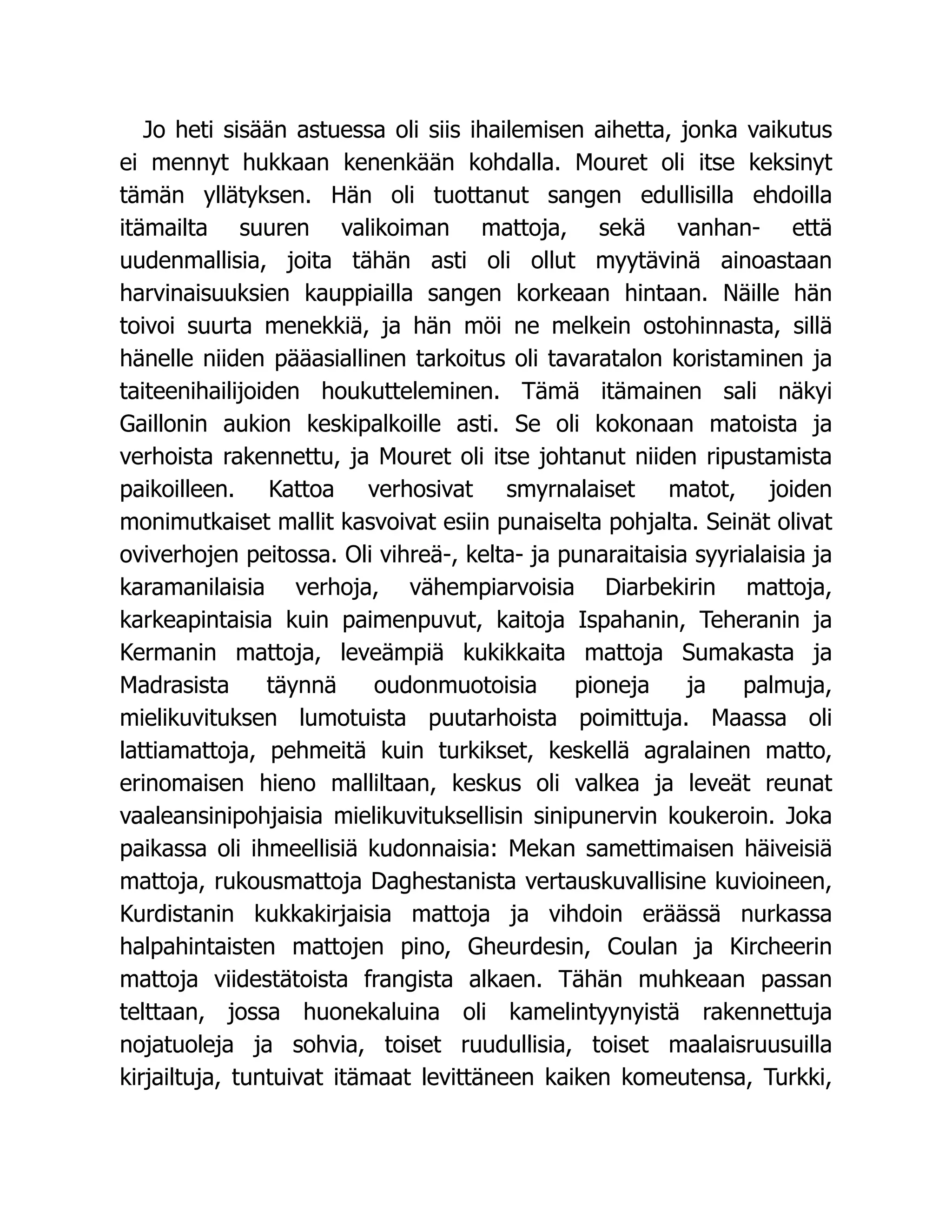 Jo heti sisään astuessa oli siis ihailemisen aihetta, jonka vaikutus
ei mennyt hukkaan kenenkään kohdalla. Mouret oli itse keksinyt
tämän yllätyksen. Hän oli tuottanut sangen edullisilla ehdoilla
itämailta suuren valikoiman mattoja, sekä vanhan- että
uudenmallisia, joita tähän asti oli ollut myytävinä ainoastaan
harvinaisuuksien kauppiailla sangen korkeaan hintaan. Näille hän
toivoi suurta menekkiä, ja hän möi ne melkein ostohinnasta, sillä
hänelle niiden pääasiallinen tarkoitus oli tavaratalon koristaminen ja
taiteenihailijoiden houkutteleminen. Tämä itämainen sali näkyi
Gaillonin aukion keskipalkoille asti. Se oli kokonaan matoista ja
verhoista rakennettu, ja Mouret oli itse johtanut niiden ripustamista
paikoilleen. Kattoa verhosivat smyrnalaiset matot, joiden
monimutkaiset mallit kasvoivat esiin punaiselta pohjalta. Seinät olivat
oviverhojen peitossa. Oli vihreä-, kelta- ja punaraitaisia syyrialaisia ja
karamanilaisia verhoja, vähempiarvoisia Diarbekirin mattoja,
karkeapintaisia kuin paimenpuvut, kaitoja Ispahanin, Teheranin ja
Kermanin mattoja, leveämpiä kukikkaita mattoja Sumakasta ja
Madrasista täynnä oudonmuotoisia pioneja ja palmuja,
mielikuvituksen lumotuista puutarhoista poimittuja. Maassa oli
lattiamattoja, pehmeitä kuin turkikset, keskellä agralainen matto,
erinomaisen hieno malliltaan, keskus oli valkea ja leveät reunat
vaaleansinipohjaisia mielikuvituksellisin sinipunervin koukeroin. Joka
paikassa oli ihmeellisiä kudonnaisia: Mekan samettimaisen häiveisiä
mattoja, rukousmattoja Daghestanista vertauskuvallisine kuvioineen,
Kurdistanin kukkakirjaisia mattoja ja vihdoin eräässä nurkassa
halpahintaisten mattojen pino, Gheurdesin, Coulan ja Kircheerin
mattoja viidestätoista frangista alkaen. Tähän muhkeaan passan
telttaan, jossa huonekaluina oli kamelintyynyistä rakennettuja
nojatuoleja ja sohvia, toiset ruudullisia, toiset maalaisruusuilla
kirjailtuja, tuntuivat itämaat levittäneen kaiken komeutensa, Turkki,
 