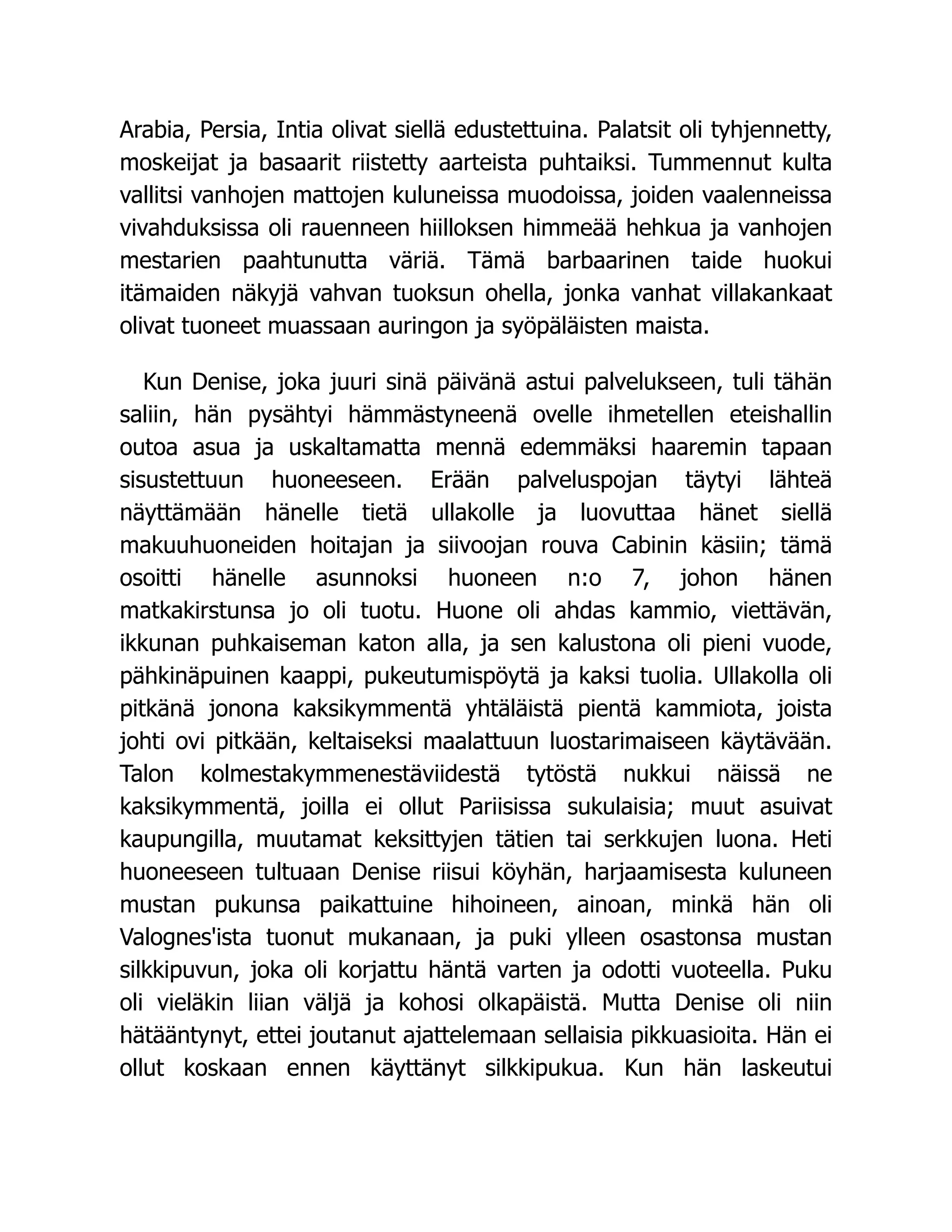 Arabia, Persia, Intia olivat siellä edustettuina. Palatsit oli tyhjennetty,
moskeijat ja basaarit riistetty aarteista puhtaiksi. Tummennut kulta
vallitsi vanhojen mattojen kuluneissa muodoissa, joiden vaalenneissa
vivahduksissa oli rauenneen hiilloksen himmeää hehkua ja vanhojen
mestarien paahtunutta väriä. Tämä barbaarinen taide huokui
itämaiden näkyjä vahvan tuoksun ohella, jonka vanhat villakankaat
olivat tuoneet muassaan auringon ja syöpäläisten maista.
Kun Denise, joka juuri sinä päivänä astui palvelukseen, tuli tähän
saliin, hän pysähtyi hämmästyneenä ovelle ihmetellen eteishallin
outoa asua ja uskaltamatta mennä edemmäksi haaremin tapaan
sisustettuun huoneeseen. Erään palveluspojan täytyi lähteä
näyttämään hänelle tietä ullakolle ja luovuttaa hänet siellä
makuuhuoneiden hoitajan ja siivoojan rouva Cabinin käsiin; tämä
osoitti hänelle asunnoksi huoneen n:o 7, johon hänen
matkakirstunsa jo oli tuotu. Huone oli ahdas kammio, viettävän,
ikkunan puhkaiseman katon alla, ja sen kalustona oli pieni vuode,
pähkinäpuinen kaappi, pukeutumispöytä ja kaksi tuolia. Ullakolla oli
pitkänä jonona kaksikymmentä yhtäläistä pientä kammiota, joista
johti ovi pitkään, keltaiseksi maalattuun luostarimaiseen käytävään.
Talon kolmestakymmenestäviidestä tytöstä nukkui näissä ne
kaksikymmentä, joilla ei ollut Pariisissa sukulaisia; muut asuivat
kaupungilla, muutamat keksittyjen tätien tai serkkujen luona. Heti
huoneeseen tultuaan Denise riisui köyhän, harjaamisesta kuluneen
mustan pukunsa paikattuine hihoineen, ainoan, minkä hän oli
Valognes'ista tuonut mukanaan, ja puki ylleen osastonsa mustan
silkkipuvun, joka oli korjattu häntä varten ja odotti vuoteella. Puku
oli vieläkin liian väljä ja kohosi olkapäistä. Mutta Denise oli niin
hätääntynyt, ettei joutanut ajattelemaan sellaisia pikkuasioita. Hän ei
ollut koskaan ennen käyttänyt silkkipukua. Kun hän laskeutui
 