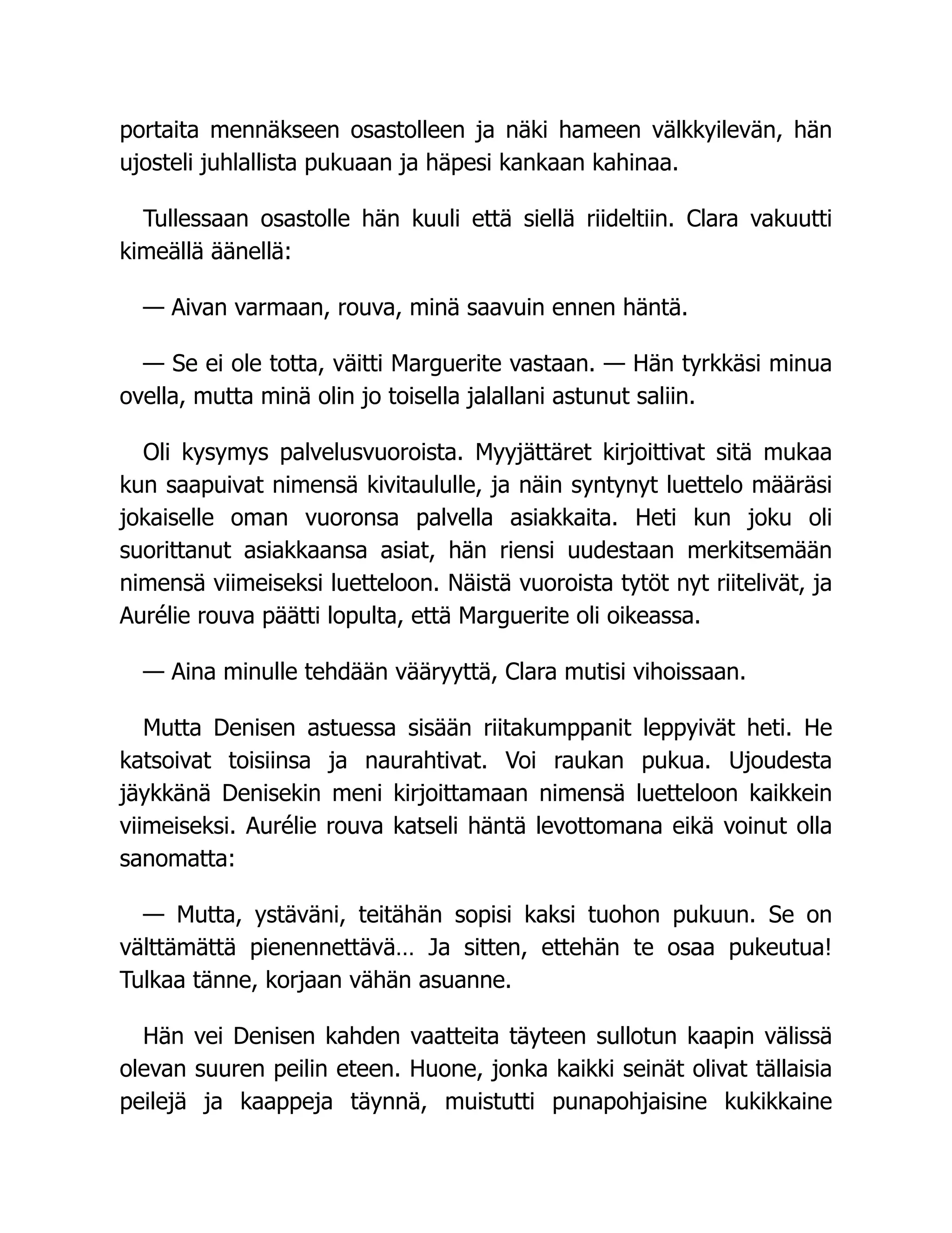 portaita mennäkseen osastolleen ja näki hameen välkkyilevän, hän
ujosteli juhlallista pukuaan ja häpesi kankaan kahinaa.
Tullessaan osastolle hän kuuli että siellä riideltiin. Clara vakuutti
kimeällä äänellä:
— Aivan varmaan, rouva, minä saavuin ennen häntä.
— Se ei ole totta, väitti Marguerite vastaan. — Hän tyrkkäsi minua
ovella, mutta minä olin jo toisella jalallani astunut saliin.
Oli kysymys palvelusvuoroista. Myyjättäret kirjoittivat sitä mukaa
kun saapuivat nimensä kivitaululle, ja näin syntynyt luettelo määräsi
jokaiselle oman vuoronsa palvella asiakkaita. Heti kun joku oli
suorittanut asiakkaansa asiat, hän riensi uudestaan merkitsemään
nimensä viimeiseksi luetteloon. Näistä vuoroista tytöt nyt riitelivät, ja
Aurélie rouva päätti lopulta, että Marguerite oli oikeassa.
— Aina minulle tehdään vääryyttä, Clara mutisi vihoissaan.
Mutta Denisen astuessa sisään riitakumppanit leppyivät heti. He
katsoivat toisiinsa ja naurahtivat. Voi raukan pukua. Ujoudesta
jäykkänä Denisekin meni kirjoittamaan nimensä luetteloon kaikkein
viimeiseksi. Aurélie rouva katseli häntä levottomana eikä voinut olla
sanomatta:
— Mutta, ystäväni, teitähän sopisi kaksi tuohon pukuun. Se on
välttämättä pienennettävä… Ja sitten, ettehän te osaa pukeutua!
Tulkaa tänne, korjaan vähän asuanne.
Hän vei Denisen kahden vaatteita täyteen sullotun kaapin välissä
olevan suuren peilin eteen. Huone, jonka kaikki seinät olivat tällaisia
peilejä ja kaappeja täynnä, muistutti punapohjaisine kukikkaine
 