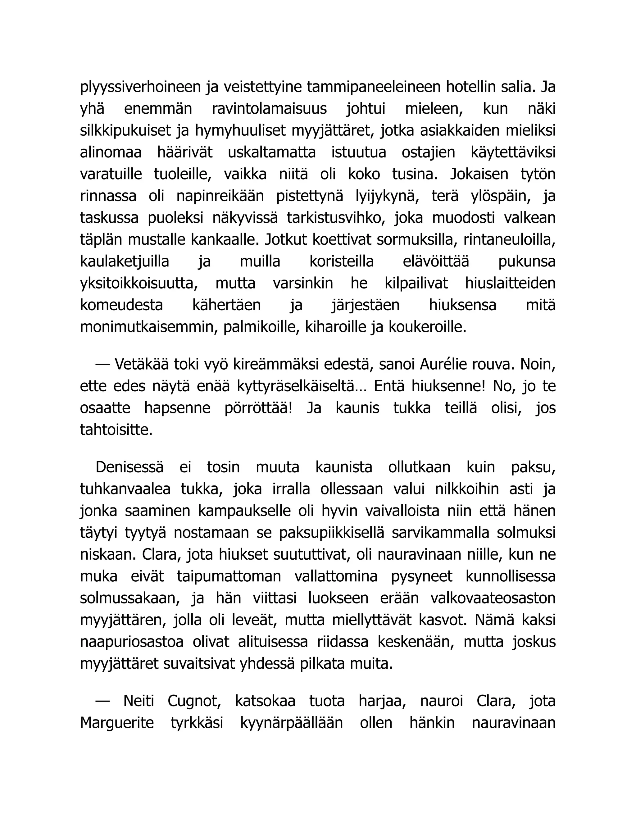 plyyssiverhoineen ja veistettyine tammipaneeleineen hotellin salia. Ja
yhä enemmän ravintolamaisuus johtui mieleen, kun näki
silkkipukuiset ja hymyhuuliset myyjättäret, jotka asiakkaiden mieliksi
alinomaa häärivät uskaltamatta istuutua ostajien käytettäviksi
varatuille tuoleille, vaikka niitä oli koko tusina. Jokaisen tytön
rinnassa oli napinreikään pistettynä lyijykynä, terä ylöspäin, ja
taskussa puoleksi näkyvissä tarkistusvihko, joka muodosti valkean
täplän mustalle kankaalle. Jotkut koettivat sormuksilla, rintaneuloilla,
kaulaketjuilla ja muilla koristeilla elävöittää pukunsa
yksitoikkoisuutta, mutta varsinkin he kilpailivat hiuslaitteiden
komeudesta kähertäen ja järjestäen hiuksensa mitä
monimutkaisemmin, palmikoille, kiharoille ja koukeroille.
— Vetäkää toki vyö kireämmäksi edestä, sanoi Aurélie rouva. Noin,
ette edes näytä enää kyttyräselkäiseltä… Entä hiuksenne! No, jo te
osaatte hapsenne pörröttää! Ja kaunis tukka teillä olisi, jos
tahtoisitte.
Denisessä ei tosin muuta kaunista ollutkaan kuin paksu,
tuhkanvaalea tukka, joka irralla ollessaan valui nilkkoihin asti ja
jonka saaminen kampaukselle oli hyvin vaivalloista niin että hänen
täytyi tyytyä nostamaan se paksupiikkisellä sarvikammalla solmuksi
niskaan. Clara, jota hiukset suututtivat, oli nauravinaan niille, kun ne
muka eivät taipumattoman vallattomina pysyneet kunnollisessa
solmussakaan, ja hän viittasi luokseen erään valkovaateosaston
myyjättären, jolla oli leveät, mutta miellyttävät kasvot. Nämä kaksi
naapuriosastoa olivat alituisessa riidassa keskenään, mutta joskus
myyjättäret suvaitsivat yhdessä pilkata muita.
— Neiti Cugnot, katsokaa tuota harjaa, nauroi Clara, jota
Marguerite tyrkkäsi kyynärpäällään ollen hänkin nauravinaan
 
