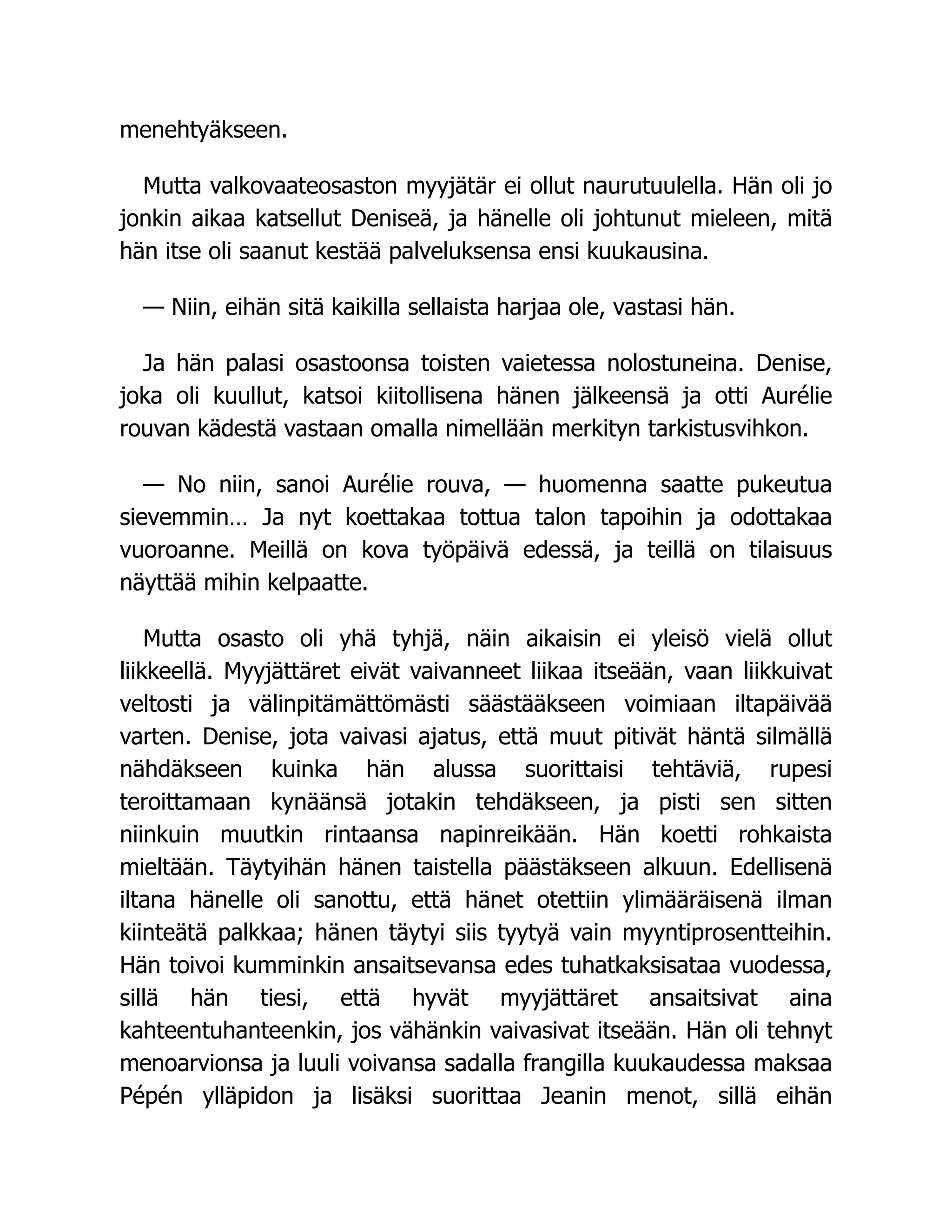 menehtyäkseen.
Mutta valkovaateosaston myyjätär ei ollut naurutuulella. Hän oli jo
jonkin aikaa katsellut Deniseä, ja hänelle oli johtunut mieleen, mitä
hän itse oli saanut kestää palveluksensa ensi kuukausina.
— Niin, eihän sitä kaikilla sellaista harjaa ole, vastasi hän.
Ja hän palasi osastoonsa toisten vaietessa nolostuneina. Denise,
joka oli kuullut, katsoi kiitollisena hänen jälkeensä ja otti Aurélie
rouvan kädestä vastaan omalla nimellään merkityn tarkistusvihkon.
— No niin, sanoi Aurélie rouva, — huomenna saatte pukeutua
sievemmin… Ja nyt koettakaa tottua talon tapoihin ja odottakaa
vuoroanne. Meillä on kova työpäivä edessä, ja teillä on tilaisuus
näyttää mihin kelpaatte.
Mutta osasto oli yhä tyhjä, näin aikaisin ei yleisö vielä ollut
liikkeellä. Myyjättäret eivät vaivanneet liikaa itseään, vaan liikkuivat
veltosti ja välinpitämättömästi säästääkseen voimiaan iltapäivää
varten. Denise, jota vaivasi ajatus, että muut pitivät häntä silmällä
nähdäkseen kuinka hän alussa suorittaisi tehtäviä, rupesi
teroittamaan kynäänsä jotakin tehdäkseen, ja pisti sen sitten
niinkuin muutkin rintaansa napinreikään. Hän koetti rohkaista
mieltään. Täytyihän hänen taistella päästäkseen alkuun. Edellisenä
iltana hänelle oli sanottu, että hänet otettiin ylimääräisenä ilman
kiinteätä palkkaa; hänen täytyi siis tyytyä vain myyntiprosentteihin.
Hän toivoi kumminkin ansaitsevansa edes tuhatkaksisataa vuodessa,
sillä hän tiesi, että hyvät myyjättäret ansaitsivat aina
kahteentuhanteenkin, jos vähänkin vaivasivat itseään. Hän oli tehnyt
menoarvionsa ja luuli voivansa sadalla frangilla kuukaudessa maksaa
Pépén ylläpidon ja lisäksi suorittaa Jeanin menot, sillä eihän
 