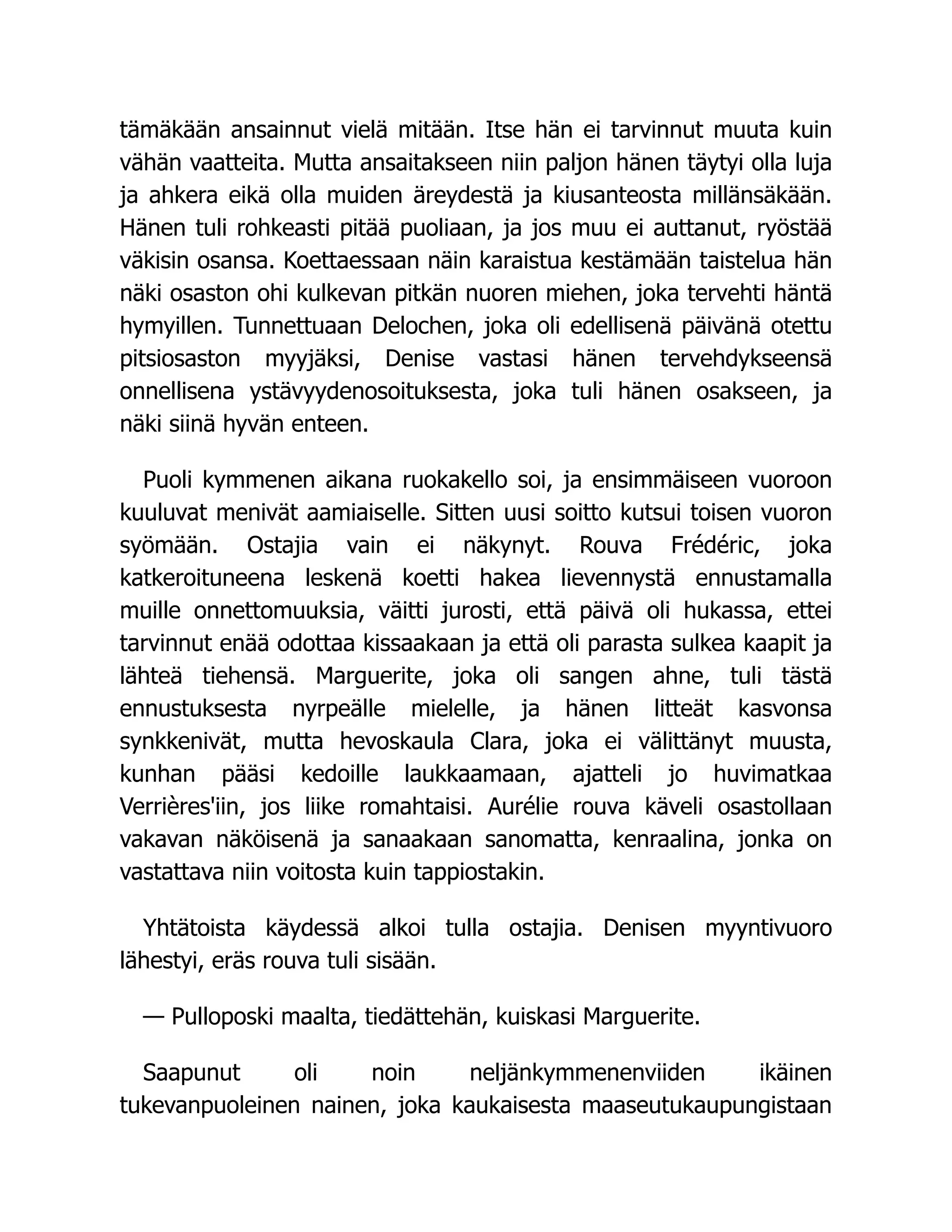 tämäkään ansainnut vielä mitään. Itse hän ei tarvinnut muuta kuin
vähän vaatteita. Mutta ansaitakseen niin paljon hänen täytyi olla luja
ja ahkera eikä olla muiden äreydestä ja kiusanteosta millänsäkään.
Hänen tuli rohkeasti pitää puoliaan, ja jos muu ei auttanut, ryöstää
väkisin osansa. Koettaessaan näin karaistua kestämään taistelua hän
näki osaston ohi kulkevan pitkän nuoren miehen, joka tervehti häntä
hymyillen. Tunnettuaan Delochen, joka oli edellisenä päivänä otettu
pitsiosaston myyjäksi, Denise vastasi hänen tervehdykseensä
onnellisena ystävyydenosoituksesta, joka tuli hänen osakseen, ja
näki siinä hyvän enteen.
Puoli kymmenen aikana ruokakello soi, ja ensimmäiseen vuoroon
kuuluvat menivät aamiaiselle. Sitten uusi soitto kutsui toisen vuoron
syömään. Ostajia vain ei näkynyt. Rouva Frédéric, joka
katkeroituneena leskenä koetti hakea lievennystä ennustamalla
muille onnettomuuksia, väitti jurosti, että päivä oli hukassa, ettei
tarvinnut enää odottaa kissaakaan ja että oli parasta sulkea kaapit ja
lähteä tiehensä. Marguerite, joka oli sangen ahne, tuli tästä
ennustuksesta nyrpeälle mielelle, ja hänen litteät kasvonsa
synkkenivät, mutta hevoskaula Clara, joka ei välittänyt muusta,
kunhan pääsi kedoille laukkaamaan, ajatteli jo huvimatkaa
Verrières'iin, jos liike romahtaisi. Aurélie rouva käveli osastollaan
vakavan näköisenä ja sanaakaan sanomatta, kenraalina, jonka on
vastattava niin voitosta kuin tappiostakin.
Yhtätoista käydessä alkoi tulla ostajia. Denisen myyntivuoro
lähestyi, eräs rouva tuli sisään.
— Pulloposki maalta, tiedättehän, kuiskasi Marguerite.
Saapunut oli noin neljänkymmenenviiden ikäinen
tukevanpuoleinen nainen, joka kaukaisesta maaseutukaupungistaan
 