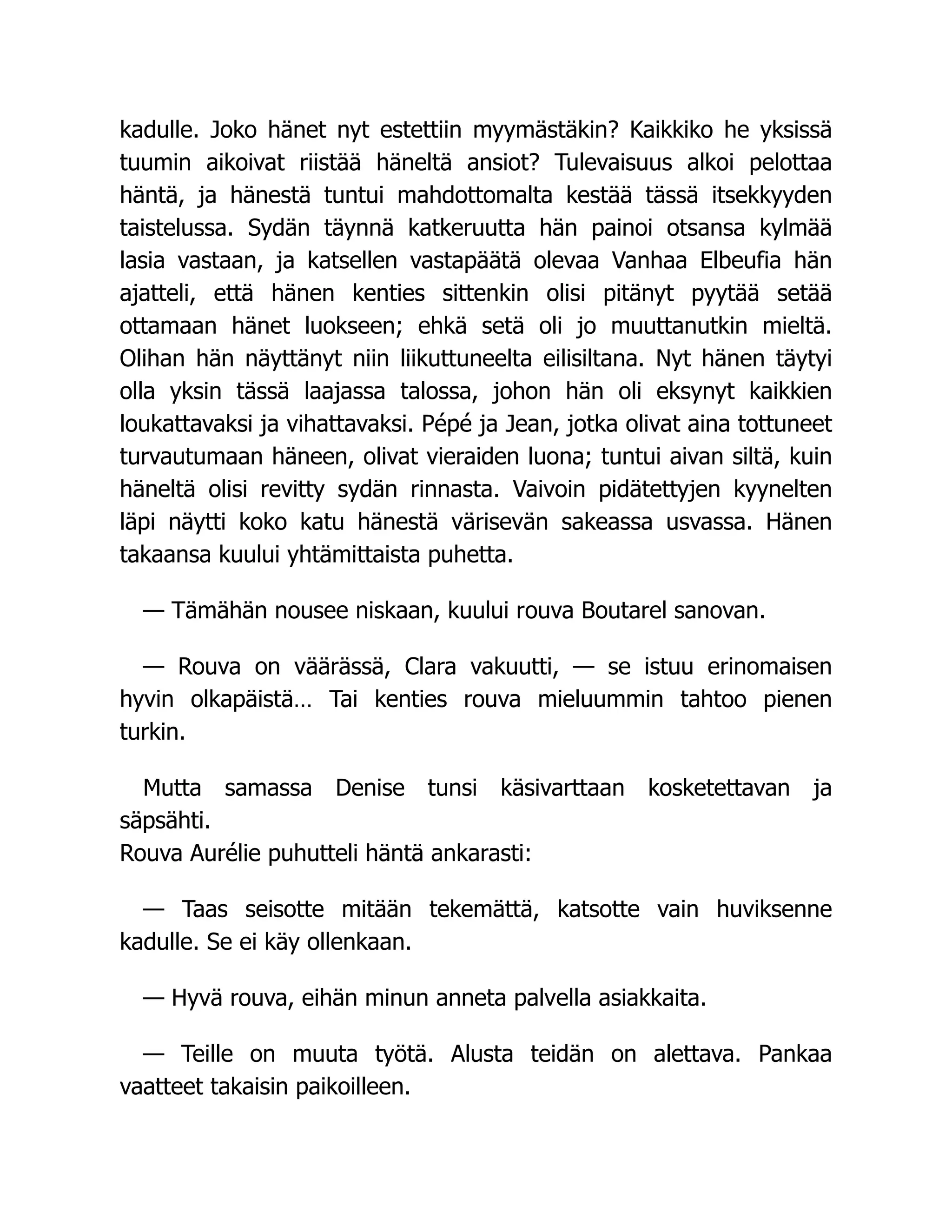 kadulle. Joko hänet nyt estettiin myymästäkin? Kaikkiko he yksissä
tuumin aikoivat riistää häneltä ansiot? Tulevaisuus alkoi pelottaa
häntä, ja hänestä tuntui mahdottomalta kestää tässä itsekkyyden
taistelussa. Sydän täynnä katkeruutta hän painoi otsansa kylmää
lasia vastaan, ja katsellen vastapäätä olevaa Vanhaa Elbeufia hän
ajatteli, että hänen kenties sittenkin olisi pitänyt pyytää setää
ottamaan hänet luokseen; ehkä setä oli jo muuttanutkin mieltä.
Olihan hän näyttänyt niin liikuttuneelta eilisiltana. Nyt hänen täytyi
olla yksin tässä laajassa talossa, johon hän oli eksynyt kaikkien
loukattavaksi ja vihattavaksi. Pépé ja Jean, jotka olivat aina tottuneet
turvautumaan häneen, olivat vieraiden luona; tuntui aivan siltä, kuin
häneltä olisi revitty sydän rinnasta. Vaivoin pidätettyjen kyynelten
läpi näytti koko katu hänestä värisevän sakeassa usvassa. Hänen
takaansa kuului yhtämittaista puhetta.
— Tämähän nousee niskaan, kuului rouva Boutarel sanovan.
— Rouva on väärässä, Clara vakuutti, — se istuu erinomaisen
hyvin olkapäistä… Tai kenties rouva mieluummin tahtoo pienen
turkin.
Mutta samassa Denise tunsi käsivarttaan kosketettavan ja
säpsähti.
Rouva Aurélie puhutteli häntä ankarasti:
— Taas seisotte mitään tekemättä, katsotte vain huviksenne
kadulle. Se ei käy ollenkaan.
— Hyvä rouva, eihän minun anneta palvella asiakkaita.
— Teille on muuta työtä. Alusta teidän on alettava. Pankaa
vaatteet takaisin paikoilleen.
 