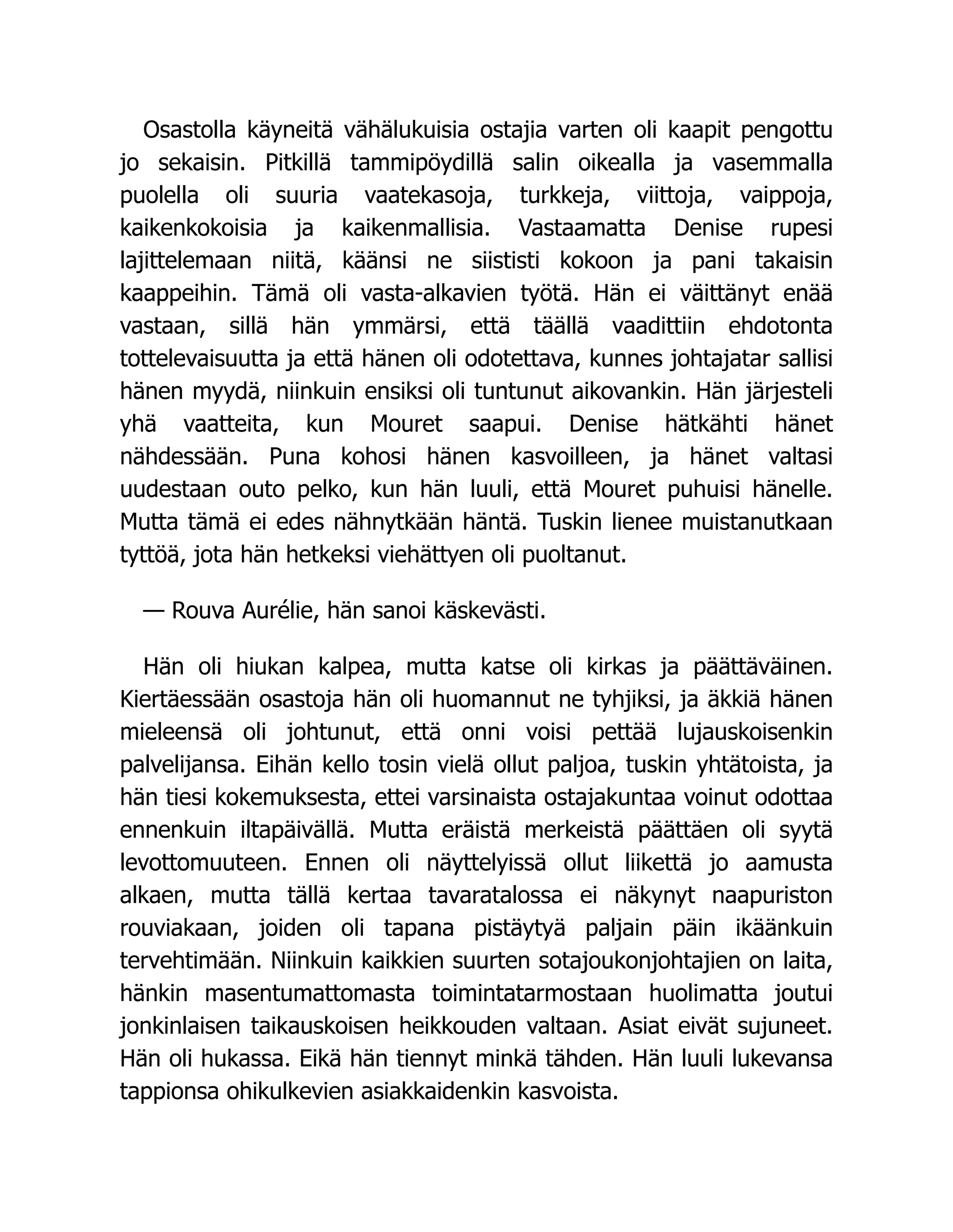Osastolla käyneitä vähälukuisia ostajia varten oli kaapit pengottu
jo sekaisin. Pitkillä tammipöydillä salin oikealla ja vasemmalla
puolella oli suuria vaatekasoja, turkkeja, viittoja, vaippoja,
kaikenkokoisia ja kaikenmallisia. Vastaamatta Denise rupesi
lajittelemaan niitä, käänsi ne siististi kokoon ja pani takaisin
kaappeihin. Tämä oli vasta-alkavien työtä. Hän ei väittänyt enää
vastaan, sillä hän ymmärsi, että täällä vaadittiin ehdotonta
tottelevaisuutta ja että hänen oli odotettava, kunnes johtajatar sallisi
hänen myydä, niinkuin ensiksi oli tuntunut aikovankin. Hän järjesteli
yhä vaatteita, kun Mouret saapui. Denise hätkähti hänet
nähdessään. Puna kohosi hänen kasvoilleen, ja hänet valtasi
uudestaan outo pelko, kun hän luuli, että Mouret puhuisi hänelle.
Mutta tämä ei edes nähnytkään häntä. Tuskin lienee muistanutkaan
tyttöä, jota hän hetkeksi viehättyen oli puoltanut.
— Rouva Aurélie, hän sanoi käskevästi.
Hän oli hiukan kalpea, mutta katse oli kirkas ja päättäväinen.
Kiertäessään osastoja hän oli huomannut ne tyhjiksi, ja äkkiä hänen
mieleensä oli johtunut, että onni voisi pettää lujauskoisenkin
palvelijansa. Eihän kello tosin vielä ollut paljoa, tuskin yhtätoista, ja
hän tiesi kokemuksesta, ettei varsinaista ostajakuntaa voinut odottaa
ennenkuin iltapäivällä. Mutta eräistä merkeistä päättäen oli syytä
levottomuuteen. Ennen oli näyttelyissä ollut liikettä jo aamusta
alkaen, mutta tällä kertaa tavaratalossa ei näkynyt naapuriston
rouviakaan, joiden oli tapana pistäytyä paljain päin ikäänkuin
tervehtimään. Niinkuin kaikkien suurten sotajoukonjohtajien on laita,
hänkin masentumattomasta toimintatarmostaan huolimatta joutui
jonkinlaisen taikauskoisen heikkouden valtaan. Asiat eivät sujuneet.
Hän oli hukassa. Eikä hän tiennyt minkä tähden. Hän luuli lukevansa
tappionsa ohikulkevien asiakkaidenkin kasvoista.
 