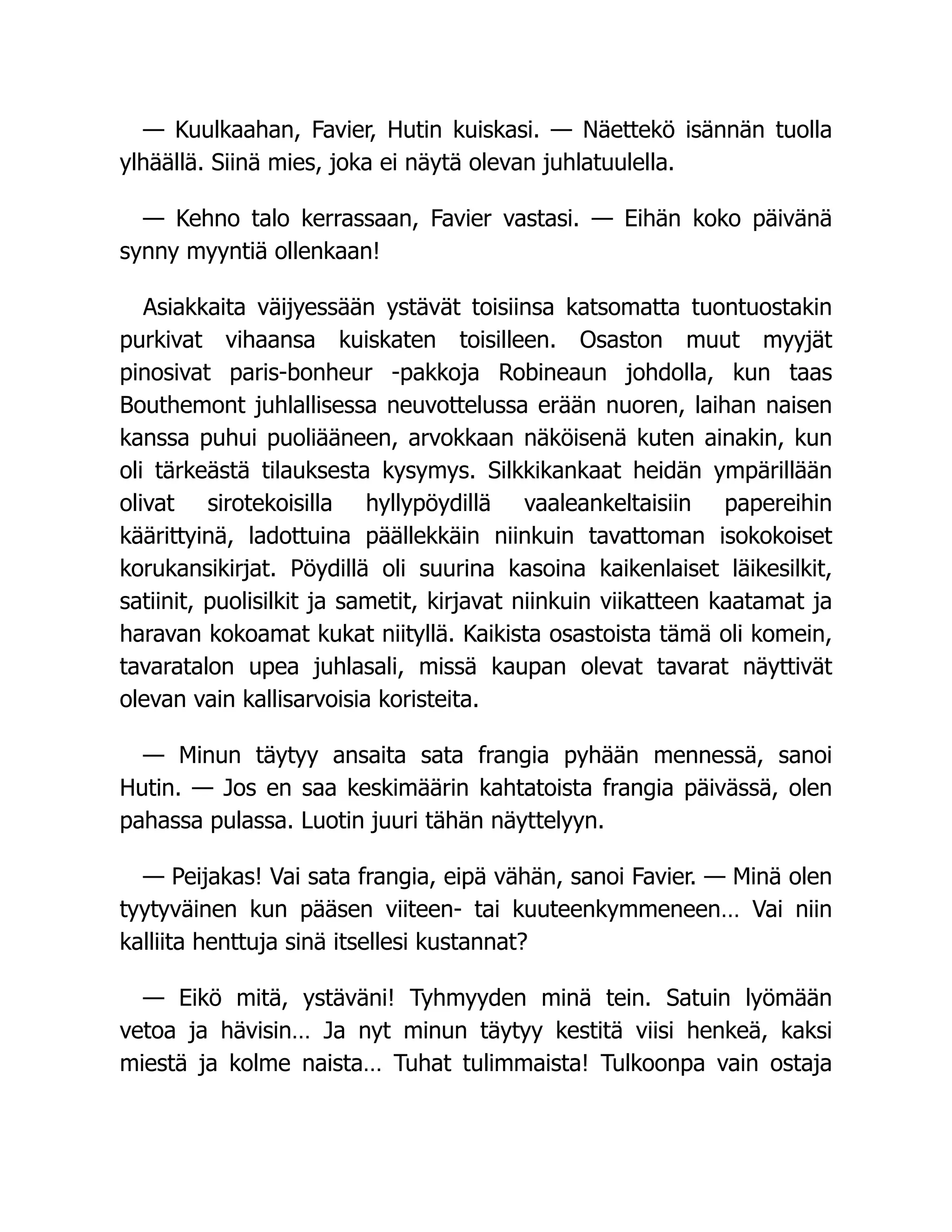 — Kuulkaahan, Favier, Hutin kuiskasi. — Näettekö isännän tuolla
ylhäällä. Siinä mies, joka ei näytä olevan juhlatuulella.
— Kehno talo kerrassaan, Favier vastasi. — Eihän koko päivänä
synny myyntiä ollenkaan!
Asiakkaita väijyessään ystävät toisiinsa katsomatta tuontuostakin
purkivat vihaansa kuiskaten toisilleen. Osaston muut myyjät
pinosivat paris-bonheur -pakkoja Robineaun johdolla, kun taas
Bouthemont juhlallisessa neuvottelussa erään nuoren, laihan naisen
kanssa puhui puoliääneen, arvokkaan näköisenä kuten ainakin, kun
oli tärkeästä tilauksesta kysymys. Silkkikankaat heidän ympärillään
olivat sirotekoisilla hyllypöydillä vaaleankeltaisiin papereihin
käärittyinä, ladottuina päällekkäin niinkuin tavattoman isokokoiset
korukansikirjat. Pöydillä oli suurina kasoina kaikenlaiset läikesilkit,
satiinit, puolisilkit ja sametit, kirjavat niinkuin viikatteen kaatamat ja
haravan kokoamat kukat niityllä. Kaikista osastoista tämä oli komein,
tavaratalon upea juhlasali, missä kaupan olevat tavarat näyttivät
olevan vain kallisarvoisia koristeita.
— Minun täytyy ansaita sata frangia pyhään mennessä, sanoi
Hutin. — Jos en saa keskimäärin kahtatoista frangia päivässä, olen
pahassa pulassa. Luotin juuri tähän näyttelyyn.
— Peijakas! Vai sata frangia, eipä vähän, sanoi Favier. — Minä olen
tyytyväinen kun pääsen viiteen- tai kuuteenkymmeneen… Vai niin
kalliita henttuja sinä itsellesi kustannat?
— Eikö mitä, ystäväni! Tyhmyyden minä tein. Satuin lyömään
vetoa ja hävisin… Ja nyt minun täytyy kestitä viisi henkeä, kaksi
miestä ja kolme naista… Tuhat tulimmaista! Tulkoonpa vain ostaja
 