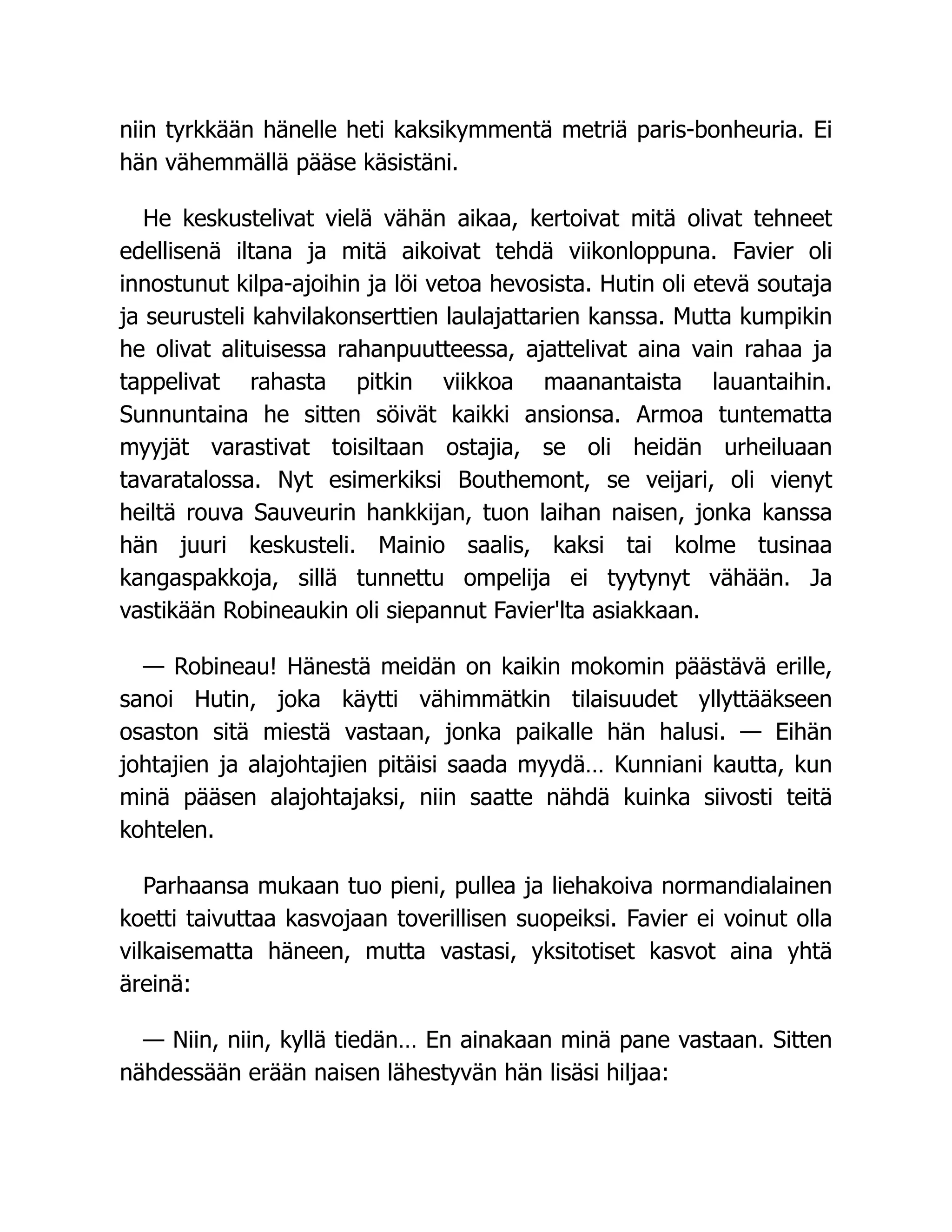niin tyrkkään hänelle heti kaksikymmentä metriä paris-bonheuria. Ei
hän vähemmällä pääse käsistäni.
He keskustelivat vielä vähän aikaa, kertoivat mitä olivat tehneet
edellisenä iltana ja mitä aikoivat tehdä viikonloppuna. Favier oli
innostunut kilpa-ajoihin ja löi vetoa hevosista. Hutin oli etevä soutaja
ja seurusteli kahvilakonserttien laulajattarien kanssa. Mutta kumpikin
he olivat alituisessa rahanpuutteessa, ajattelivat aina vain rahaa ja
tappelivat rahasta pitkin viikkoa maanantaista lauantaihin.
Sunnuntaina he sitten söivät kaikki ansionsa. Armoa tuntematta
myyjät varastivat toisiltaan ostajia, se oli heidän urheiluaan
tavaratalossa. Nyt esimerkiksi Bouthemont, se veijari, oli vienyt
heiltä rouva Sauveurin hankkijan, tuon laihan naisen, jonka kanssa
hän juuri keskusteli. Mainio saalis, kaksi tai kolme tusinaa
kangaspakkoja, sillä tunnettu ompelija ei tyytynyt vähään. Ja
vastikään Robineaukin oli siepannut Favier'lta asiakkaan.
— Robineau! Hänestä meidän on kaikin mokomin päästävä erille,
sanoi Hutin, joka käytti vähimmätkin tilaisuudet yllyttääkseen
osaston sitä miestä vastaan, jonka paikalle hän halusi. — Eihän
johtajien ja alajohtajien pitäisi saada myydä… Kunniani kautta, kun
minä pääsen alajohtajaksi, niin saatte nähdä kuinka siivosti teitä
kohtelen.
Parhaansa mukaan tuo pieni, pullea ja liehakoiva normandialainen
koetti taivuttaa kasvojaan toverillisen suopeiksi. Favier ei voinut olla
vilkaisematta häneen, mutta vastasi, yksitotiset kasvot aina yhtä
äreinä:
— Niin, niin, kyllä tiedän… En ainakaan minä pane vastaan. Sitten
nähdessään erään naisen lähestyvän hän lisäsi hiljaa:
 