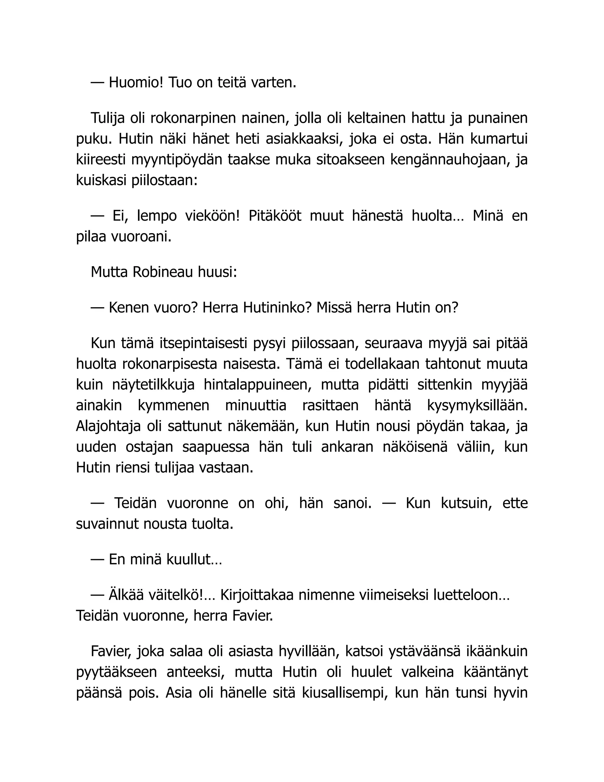 — Huomio! Tuo on teitä varten.
Tulija oli rokonarpinen nainen, jolla oli keltainen hattu ja punainen
puku. Hutin näki hänet heti asiakkaaksi, joka ei osta. Hän kumartui
kiireesti myyntipöydän taakse muka sitoakseen kengännauhojaan, ja
kuiskasi piilostaan:
— Ei, lempo vieköön! Pitäkööt muut hänestä huolta… Minä en
pilaa vuoroani.
Mutta Robineau huusi:
— Kenen vuoro? Herra Hutininko? Missä herra Hutin on?
Kun tämä itsepintaisesti pysyi piilossaan, seuraava myyjä sai pitää
huolta rokonarpisesta naisesta. Tämä ei todellakaan tahtonut muuta
kuin näytetilkkuja hintalappuineen, mutta pidätti sittenkin myyjää
ainakin kymmenen minuuttia rasittaen häntä kysymyksillään.
Alajohtaja oli sattunut näkemään, kun Hutin nousi pöydän takaa, ja
uuden ostajan saapuessa hän tuli ankaran näköisenä väliin, kun
Hutin riensi tulijaa vastaan.
— Teidän vuoronne on ohi, hän sanoi. — Kun kutsuin, ette
suvainnut nousta tuolta.
— En minä kuullut…
— Älkää väitelkö!… Kirjoittakaa nimenne viimeiseksi luetteloon…
Teidän vuoronne, herra Favier.
Favier, joka salaa oli asiasta hyvillään, katsoi ystäväänsä ikäänkuin
pyytääkseen anteeksi, mutta Hutin oli huulet valkeina kääntänyt
päänsä pois. Asia oli hänelle sitä kiusallisempi, kun hän tunsi hyvin
 