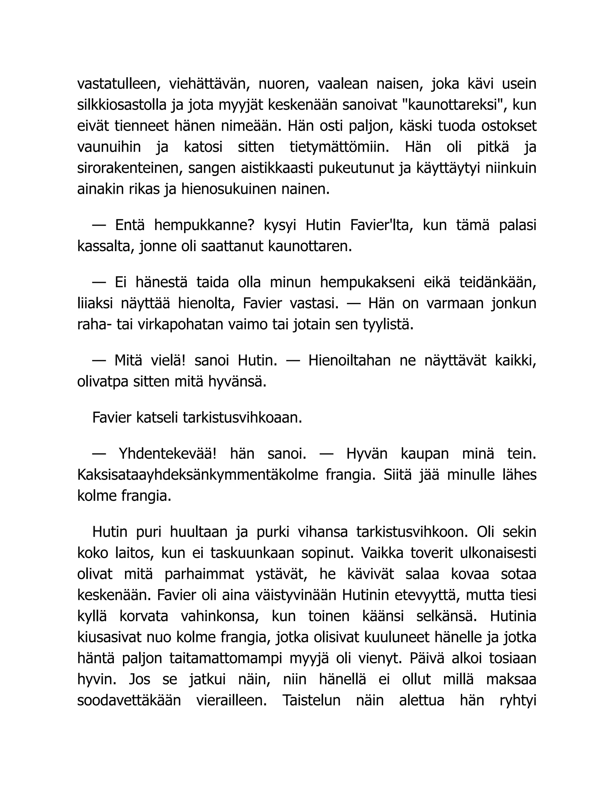 vastatulleen, viehättävän, nuoren, vaalean naisen, joka kävi usein
silkkiosastolla ja jota myyjät keskenään sanoivat "kaunottareksi", kun
eivät tienneet hänen nimeään. Hän osti paljon, käski tuoda ostokset
vaunuihin ja katosi sitten tietymättömiin. Hän oli pitkä ja
sirorakenteinen, sangen aistikkaasti pukeutunut ja käyttäytyi niinkuin
ainakin rikas ja hienosukuinen nainen.
— Entä hempukkanne? kysyi Hutin Favier'lta, kun tämä palasi
kassalta, jonne oli saattanut kaunottaren.
— Ei hänestä taida olla minun hempukakseni eikä teidänkään,
liiaksi näyttää hienolta, Favier vastasi. — Hän on varmaan jonkun
raha- tai virkapohatan vaimo tai jotain sen tyylistä.
— Mitä vielä! sanoi Hutin. — Hienoiltahan ne näyttävät kaikki,
olivatpa sitten mitä hyvänsä.
Favier katseli tarkistusvihkoaan.
— Yhdentekevää! hän sanoi. — Hyvän kaupan minä tein.
Kaksisataayhdeksänkymmentäkolme frangia. Siitä jää minulle lähes
kolme frangia.
Hutin puri huultaan ja purki vihansa tarkistusvihkoon. Oli sekin
koko laitos, kun ei taskuunkaan sopinut. Vaikka toverit ulkonaisesti
olivat mitä parhaimmat ystävät, he kävivät salaa kovaa sotaa
keskenään. Favier oli aina väistyvinään Hutinin etevyyttä, mutta tiesi
kyllä korvata vahinkonsa, kun toinen käänsi selkänsä. Hutinia
kiusasivat nuo kolme frangia, jotka olisivat kuuluneet hänelle ja jotka
häntä paljon taitamattomampi myyjä oli vienyt. Päivä alkoi tosiaan
hyvin. Jos se jatkui näin, niin hänellä ei ollut millä maksaa
soodavettäkään vierailleen. Taistelun näin alettua hän ryhtyi
 