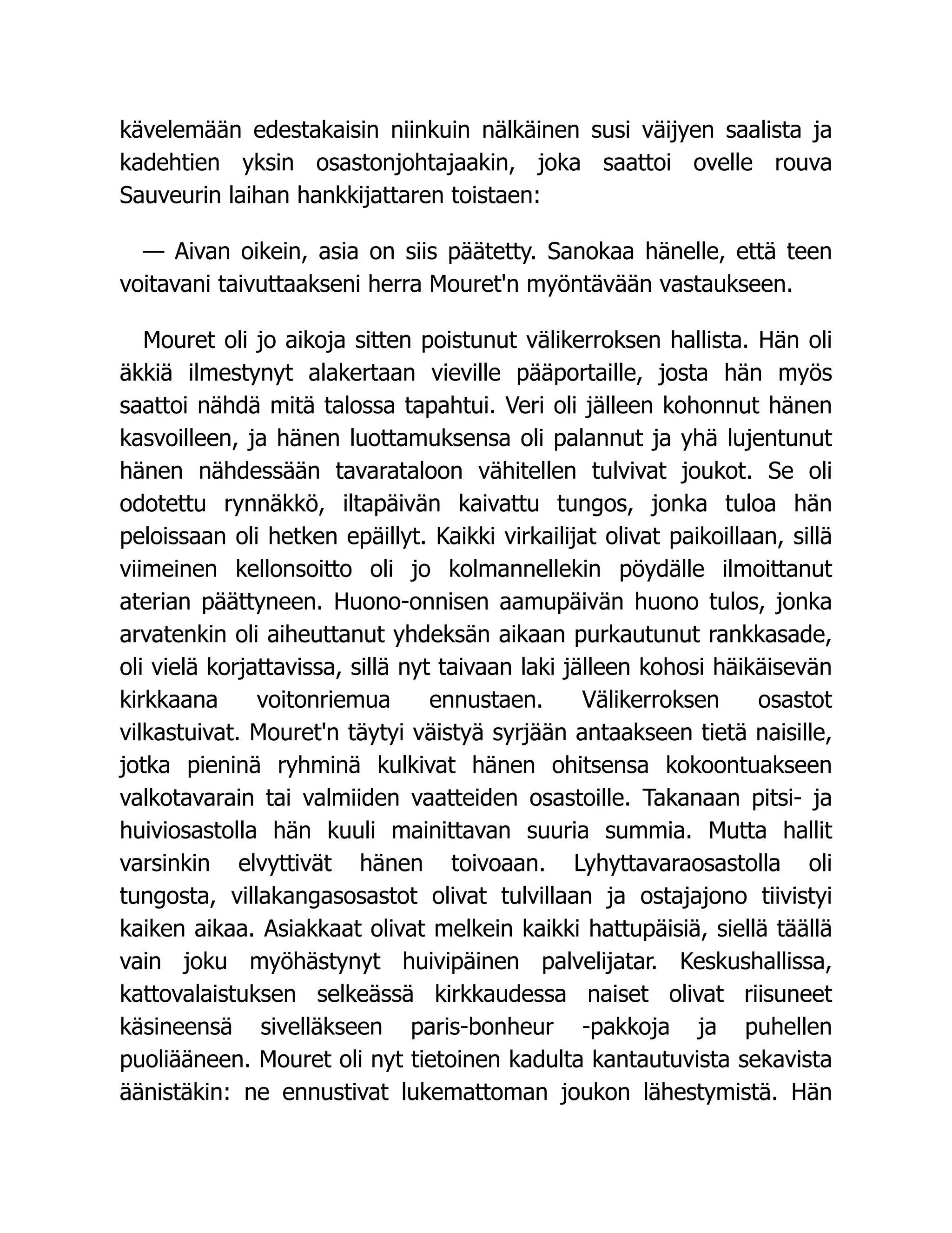 kävelemään edestakaisin niinkuin nälkäinen susi väijyen saalista ja
kadehtien yksin osastonjohtajaakin, joka saattoi ovelle rouva
Sauveurin laihan hankkijattaren toistaen:
— Aivan oikein, asia on siis päätetty. Sanokaa hänelle, että teen
voitavani taivuttaakseni herra Mouret'n myöntävään vastaukseen.
Mouret oli jo aikoja sitten poistunut välikerroksen hallista. Hän oli
äkkiä ilmestynyt alakertaan vieville pääportaille, josta hän myös
saattoi nähdä mitä talossa tapahtui. Veri oli jälleen kohonnut hänen
kasvoilleen, ja hänen luottamuksensa oli palannut ja yhä lujentunut
hänen nähdessään tavarataloon vähitellen tulvivat joukot. Se oli
odotettu rynnäkkö, iltapäivän kaivattu tungos, jonka tuloa hän
peloissaan oli hetken epäillyt. Kaikki virkailijat olivat paikoillaan, sillä
viimeinen kellonsoitto oli jo kolmannellekin pöydälle ilmoittanut
aterian päättyneen. Huono-onnisen aamupäivän huono tulos, jonka
arvatenkin oli aiheuttanut yhdeksän aikaan purkautunut rankkasade,
oli vielä korjattavissa, sillä nyt taivaan laki jälleen kohosi häikäisevän
kirkkaana voitonriemua ennustaen. Välikerroksen osastot
vilkastuivat. Mouret'n täytyi väistyä syrjään antaakseen tietä naisille,
jotka pieninä ryhminä kulkivat hänen ohitsensa kokoontuakseen
valkotavarain tai valmiiden vaatteiden osastoille. Takanaan pitsi- ja
huiviosastolla hän kuuli mainittavan suuria summia. Mutta hallit
varsinkin elvyttivät hänen toivoaan. Lyhyttavaraosastolla oli
tungosta, villakangasosastot olivat tulvillaan ja ostajajono tiivistyi
kaiken aikaa. Asiakkaat olivat melkein kaikki hattupäisiä, siellä täällä
vain joku myöhästynyt huivipäinen palvelijatar. Keskushallissa,
kattovalaistuksen selkeässä kirkkaudessa naiset olivat riisuneet
käsineensä sivelläkseen paris-bonheur -pakkoja ja puhellen
puoliääneen. Mouret oli nyt tietoinen kadulta kantautuvista sekavista
äänistäkin: ne ennustivat lukemattoman joukon lähestymistä. Hän
 