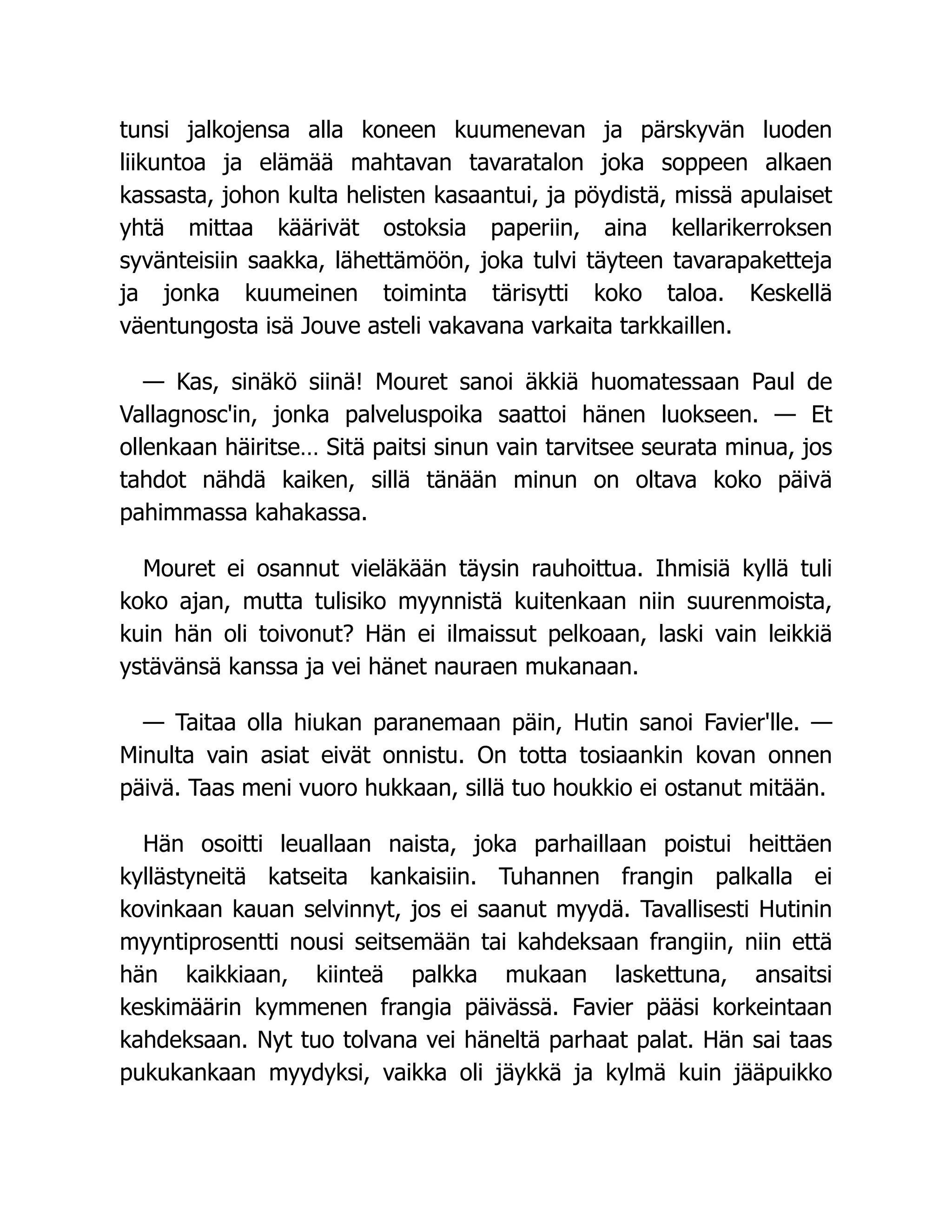 tunsi jalkojensa alla koneen kuumenevan ja pärskyvän luoden
liikuntoa ja elämää mahtavan tavaratalon joka soppeen alkaen
kassasta, johon kulta helisten kasaantui, ja pöydistä, missä apulaiset
yhtä mittaa käärivät ostoksia paperiin, aina kellarikerroksen
syvänteisiin saakka, lähettämöön, joka tulvi täyteen tavarapaketteja
ja jonka kuumeinen toiminta tärisytti koko taloa. Keskellä
väentungosta isä Jouve asteli vakavana varkaita tarkkaillen.
— Kas, sinäkö siinä! Mouret sanoi äkkiä huomatessaan Paul de
Vallagnosc'in, jonka palveluspoika saattoi hänen luokseen. — Et
ollenkaan häiritse… Sitä paitsi sinun vain tarvitsee seurata minua, jos
tahdot nähdä kaiken, sillä tänään minun on oltava koko päivä
pahimmassa kahakassa.
Mouret ei osannut vieläkään täysin rauhoittua. Ihmisiä kyllä tuli
koko ajan, mutta tulisiko myynnistä kuitenkaan niin suurenmoista,
kuin hän oli toivonut? Hän ei ilmaissut pelkoaan, laski vain leikkiä
ystävänsä kanssa ja vei hänet nauraen mukanaan.
— Taitaa olla hiukan paranemaan päin, Hutin sanoi Favier'lle. —
Minulta vain asiat eivät onnistu. On totta tosiaankin kovan onnen
päivä. Taas meni vuoro hukkaan, sillä tuo houkkio ei ostanut mitään.
Hän osoitti leuallaan naista, joka parhaillaan poistui heittäen
kyllästyneitä katseita kankaisiin. Tuhannen frangin palkalla ei
kovinkaan kauan selvinnyt, jos ei saanut myydä. Tavallisesti Hutinin
myyntiprosentti nousi seitsemään tai kahdeksaan frangiin, niin että
hän kaikkiaan, kiinteä palkka mukaan laskettuna, ansaitsi
keskimäärin kymmenen frangia päivässä. Favier pääsi korkeintaan
kahdeksaan. Nyt tuo tolvana vei häneltä parhaat palat. Hän sai taas
pukukankaan myydyksi, vaikka oli jäykkä ja kylmä kuin jääpuikko
 
