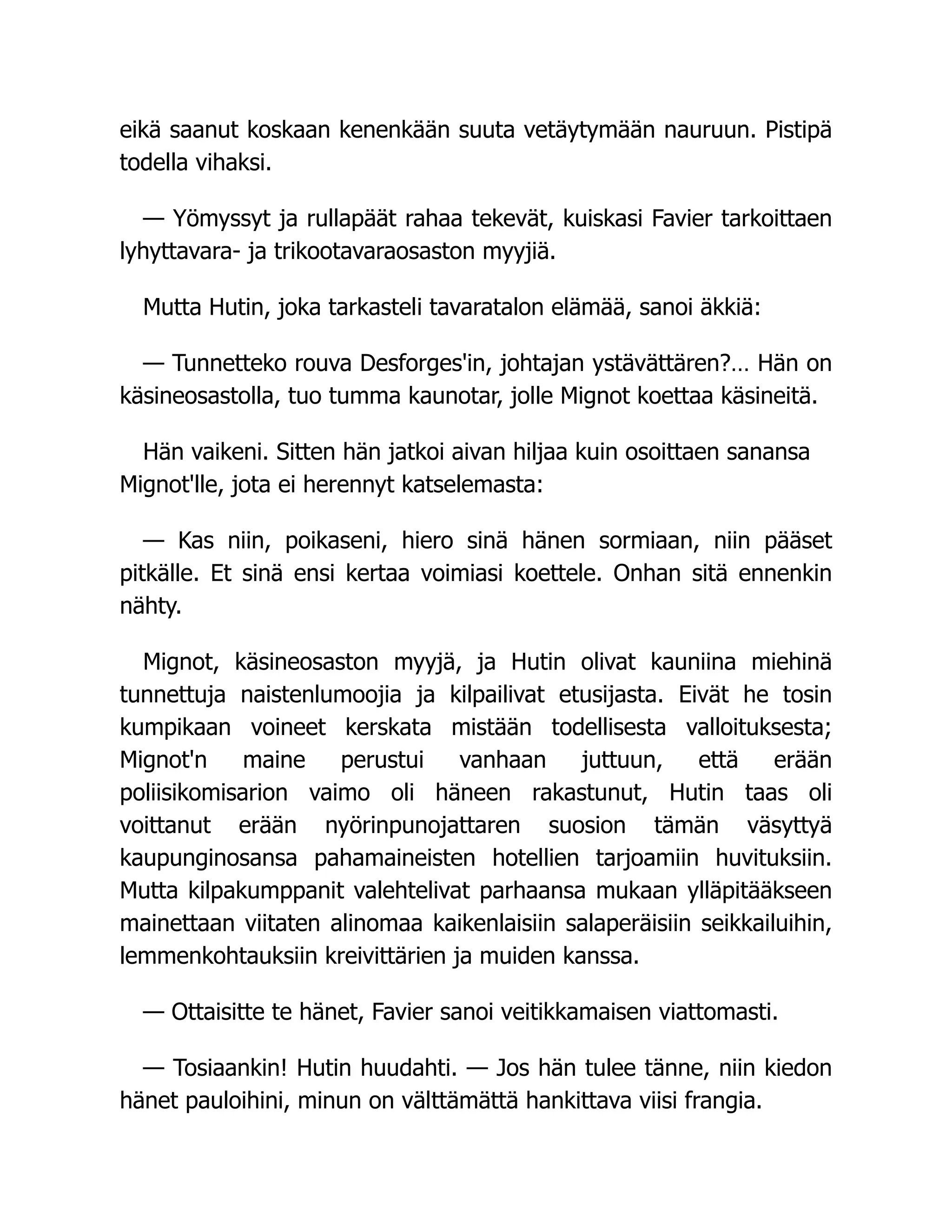 eikä saanut koskaan kenenkään suuta vetäytymään nauruun. Pistipä
todella vihaksi.
— Yömyssyt ja rullapäät rahaa tekevät, kuiskasi Favier tarkoittaen
lyhyttavara- ja trikootavaraosaston myyjiä.
Mutta Hutin, joka tarkasteli tavaratalon elämää, sanoi äkkiä:
— Tunnetteko rouva Desforges'in, johtajan ystävättären?… Hän on
käsineosastolla, tuo tumma kaunotar, jolle Mignot koettaa käsineitä.
Hän vaikeni. Sitten hän jatkoi aivan hiljaa kuin osoittaen sanansa
Mignot'lle, jota ei herennyt katselemasta:
— Kas niin, poikaseni, hiero sinä hänen sormiaan, niin pääset
pitkälle. Et sinä ensi kertaa voimiasi koettele. Onhan sitä ennenkin
nähty.
Mignot, käsineosaston myyjä, ja Hutin olivat kauniina miehinä
tunnettuja naistenlumoojia ja kilpailivat etusijasta. Eivät he tosin
kumpikaan voineet kerskata mistään todellisesta valloituksesta;
Mignot'n maine perustui vanhaan juttuun, että erään
poliisikomisarion vaimo oli häneen rakastunut, Hutin taas oli
voittanut erään nyörinpunojattaren suosion tämän väsyttyä
kaupunginosansa pahamaineisten hotellien tarjoamiin huvituksiin.
Mutta kilpakumppanit valehtelivat parhaansa mukaan ylläpitääkseen
mainettaan viitaten alinomaa kaikenlaisiin salaperäisiin seikkailuihin,
lemmenkohtauksiin kreivittärien ja muiden kanssa.
— Ottaisitte te hänet, Favier sanoi veitikkamaisen viattomasti.
— Tosiaankin! Hutin huudahti. — Jos hän tulee tänne, niin kiedon
hänet pauloihini, minun on välttämättä hankittava viisi frangia.
 