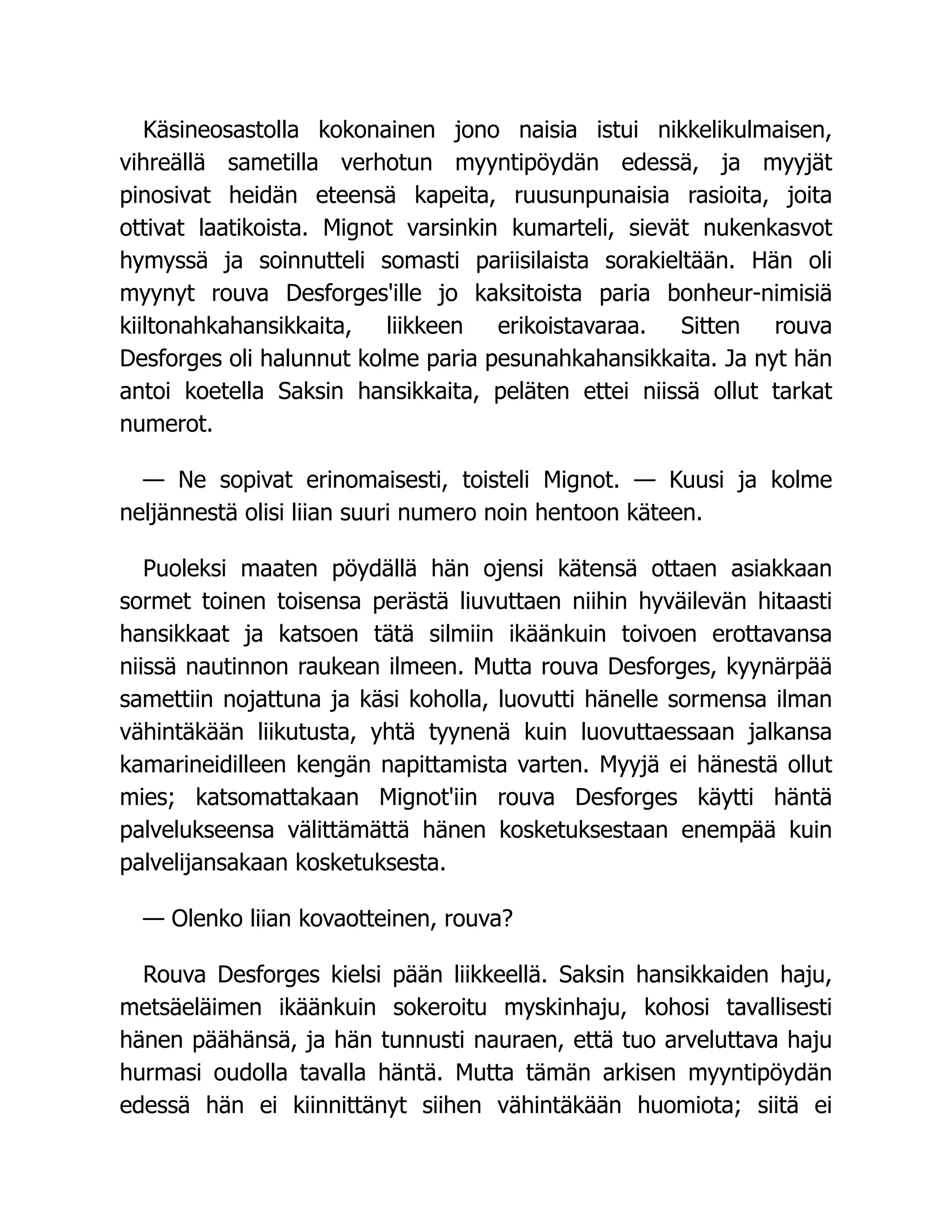 Käsineosastolla kokonainen jono naisia istui nikkelikulmaisen,
vihreällä sametilla verhotun myyntipöydän edessä, ja myyjät
pinosivat heidän eteensä kapeita, ruusunpunaisia rasioita, joita
ottivat laatikoista. Mignot varsinkin kumarteli, sievät nukenkasvot
hymyssä ja soinnutteli somasti pariisilaista sorakieltään. Hän oli
myynyt rouva Desforges'ille jo kaksitoista paria bonheur-nimisiä
kiiltonahkahansikkaita, liikkeen erikoistavaraa. Sitten rouva
Desforges oli halunnut kolme paria pesunahkahansikkaita. Ja nyt hän
antoi koetella Saksin hansikkaita, peläten ettei niissä ollut tarkat
numerot.
— Ne sopivat erinomaisesti, toisteli Mignot. — Kuusi ja kolme
neljännestä olisi liian suuri numero noin hentoon käteen.
Puoleksi maaten pöydällä hän ojensi kätensä ottaen asiakkaan
sormet toinen toisensa perästä liuvuttaen niihin hyväilevän hitaasti
hansikkaat ja katsoen tätä silmiin ikäänkuin toivoen erottavansa
niissä nautinnon raukean ilmeen. Mutta rouva Desforges, kyynärpää
samettiin nojattuna ja käsi koholla, luovutti hänelle sormensa ilman
vähintäkään liikutusta, yhtä tyynenä kuin luovuttaessaan jalkansa
kamarineidilleen kengän napittamista varten. Myyjä ei hänestä ollut
mies; katsomattakaan Mignot'iin rouva Desforges käytti häntä
palvelukseensa välittämättä hänen kosketuksestaan enempää kuin
palvelijansakaan kosketuksesta.
— Olenko liian kovaotteinen, rouva?
Rouva Desforges kielsi pään liikkeellä. Saksin hansikkaiden haju,
metsäeläimen ikäänkuin sokeroitu myskinhaju, kohosi tavallisesti
hänen päähänsä, ja hän tunnusti nauraen, että tuo arveluttava haju
hurmasi oudolla tavalla häntä. Mutta tämän arkisen myyntipöydän
edessä hän ei kiinnittänyt siihen vähintäkään huomiota; siitä ei
 