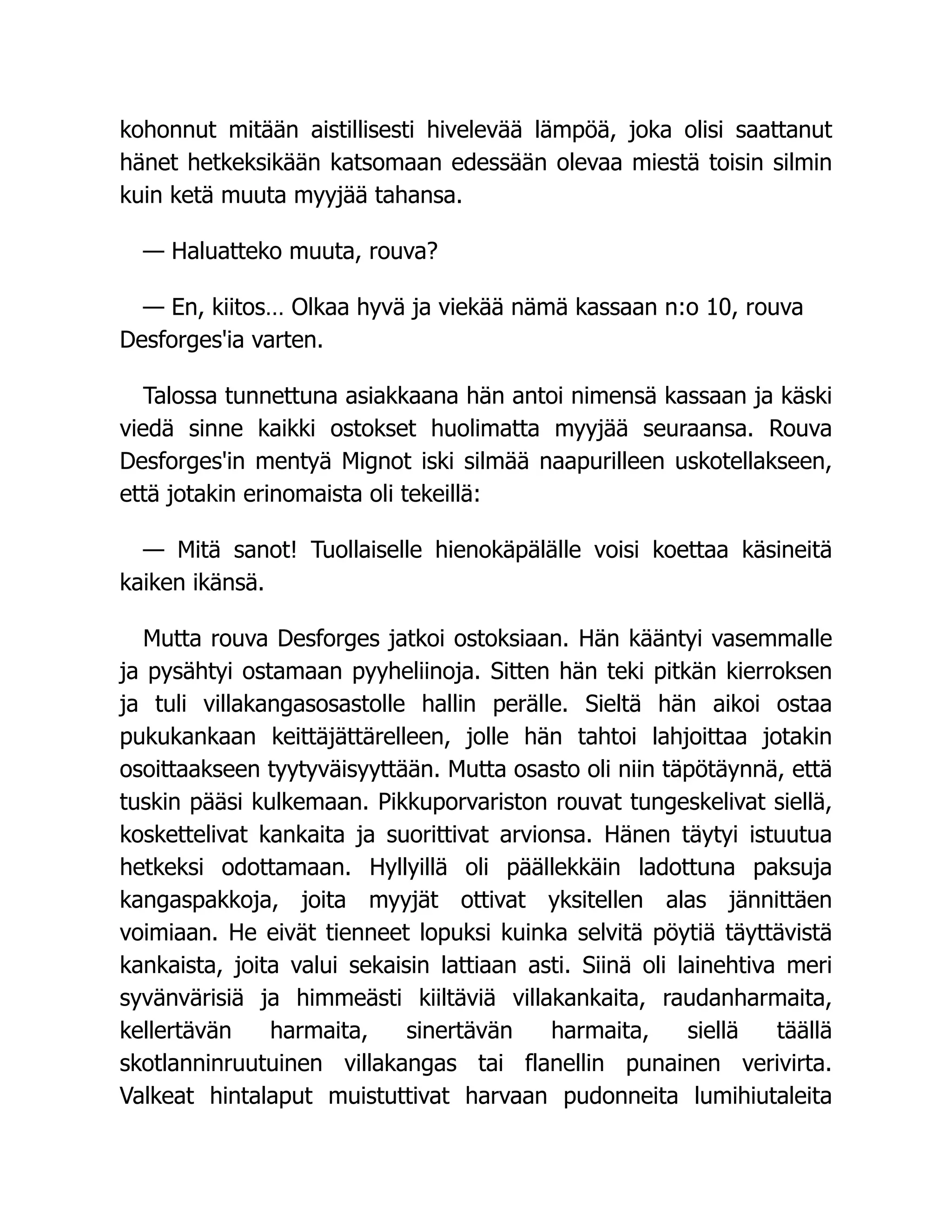 kohonnut mitään aistillisesti hivelevää lämpöä, joka olisi saattanut
hänet hetkeksikään katsomaan edessään olevaa miestä toisin silmin
kuin ketä muuta myyjää tahansa.
— Haluatteko muuta, rouva?
— En, kiitos… Olkaa hyvä ja viekää nämä kassaan n:o 10, rouva
Desforges'ia varten.
Talossa tunnettuna asiakkaana hän antoi nimensä kassaan ja käski
viedä sinne kaikki ostokset huolimatta myyjää seuraansa. Rouva
Desforges'in mentyä Mignot iski silmää naapurilleen uskotellakseen,
että jotakin erinomaista oli tekeillä:
— Mitä sanot! Tuollaiselle hienokäpälälle voisi koettaa käsineitä
kaiken ikänsä.
Mutta rouva Desforges jatkoi ostoksiaan. Hän kääntyi vasemmalle
ja pysähtyi ostamaan pyyheliinoja. Sitten hän teki pitkän kierroksen
ja tuli villakangasosastolle hallin perälle. Sieltä hän aikoi ostaa
pukukankaan keittäjättärelleen, jolle hän tahtoi lahjoittaa jotakin
osoittaakseen tyytyväisyyttään. Mutta osasto oli niin täpötäynnä, että
tuskin pääsi kulkemaan. Pikkuporvariston rouvat tungeskelivat siellä,
koskettelivat kankaita ja suorittivat arvionsa. Hänen täytyi istuutua
hetkeksi odottamaan. Hyllyillä oli päällekkäin ladottuna paksuja
kangaspakkoja, joita myyjät ottivat yksitellen alas jännittäen
voimiaan. He eivät tienneet lopuksi kuinka selvitä pöytiä täyttävistä
kankaista, joita valui sekaisin lattiaan asti. Siinä oli lainehtiva meri
syvänvärisiä ja himmeästi kiiltäviä villakankaita, raudanharmaita,
kellertävän harmaita, sinertävän harmaita, siellä täällä
skotlanninruutuinen villakangas tai flanellin punainen verivirta.
Valkeat hintalaput muistuttivat harvaan pudonneita lumihiutaleita
 